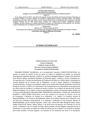 74 (Primera Sección) DIARIO OFICIAL Miércoles 28 de octubre de 2015
Estados Unidos Mexicanos
Poder Judicial de la Federación
Juzgado Tercero de Distrito de Procesos Penales Federales en el Distrito Federal
EDICTO.
En la causa penal 121/2014, del índice del Juzgado Tercero de Distrito de Procesos Penales Federales en
el Distrito Federal, se ordenó notificar por edictos al testigo Marco Antonio Escamilla López, que deberá
presentarse a las diez horas con treinta y cinco minutos del cinco de noviembre de dos mil quince, ante este
Juzgado Federal, sito en calle Jaime Nunó, número 175, colonia Zona Escolar, delegación Gustavo
A. Madero, de esta ciudad (a un costado del Reclusorio Norte), con identificación oficial vigente, a fin de llevar
a cabo el desahogo de una diligencia judicial en la que tendrá intervención.
Atentamente.
México, D.F., a 05 de octubre de 2015.
El Secretario del Juzgado Tercero de Distrito de Procesos Penales Federales en el Distrito Federal.
Licenciado Juan Manuel Martínez Fernández.
Rúbrica.
(R.- 420605)
AVISOS GENERALES
Auditoría Superior de la Federación
Cámara de Diputados
Unidad de Asuntos Jurídicos
Dirección General de Responsabilidades
Procedimiento: DGR/D/10/2014/R/10/036
BENJAMÍN ROSIQUE VALENZUELA, en el procedimiento resarcitorio DGR/D/10/2014/R/10/036, por
acuerdo de catorce de octubre de dos mil quince, se ordenó su notificación por edictos, por omisiones
presuntamente irregulares atribuidas a Usted en su carácter de Delegado Estatal en Tabasco de la Secretaría
de la Reforma Agraria, actualmente Secretaría de Desarrollo Agrario, Territorial y Urbano, consistentes en:
“No supervisar que 21 grupos de beneficiarias del Programa de la Mujer en el Sector Agrario, comprobaran la
correcta aplicación de los recursos ante la “Delegación”, ya que 3 grupos realizaron la comprobación
de manera parcial y 18 grupos no la realizaron, dentro de los noventa días naturales posteriores a la fecha de
entrega de recursos, ni notificó a la “Coordinación” del incumplimiento en la comprobación de los grupos para
que dichos casos se remitieran a la Jefatura de Asuntos Jurídicos, con el objetivo de determinar las acciones
legales procedentes.” Por lo anterior, ocasionó presumiblemente un daño a la Hacienda Pública Federal, por
un monto de $3’359,295.00 (TRES MILLONES TRESCIENTOS CINCUENTA Y NUEVE MIL DOSCIENTOS
NOVENTA Y CINCO PESOS 00/100 M.N.); por lo que conforme a los artículos 57, fracción I de la Ley
de Fiscalización y Rendición de Cuentas de la Federación; y 2o, relativo a la Dirección General de
Responsabilidades, y 34, fracción III del Reglamento Interior de la Auditoría Superior de la Federación, se le
cita para que comparezca personalmente, a la audiencia a celebrarse en esta Dirección General de
Responsabilidades, sita en Avenida Coyoacán, número 1501, Colonia Del Valle, Delegación Benito Juárez,
Código Postal 03100, México, Distrito Federal, a las 09:30 horas del dieciocho de noviembre de dos mil
quince, y manifieste lo que a su interés convenga, ofrezca pruebas y formule alegatos; apercibido que de no
comparecer sin causa justa, se tendrán por ciertos los hechos que se le imputan y por precluido su derecho
para ofrecer pruebas y formular alegatos y se resolverá con los elementos que obran en el expediente,
 