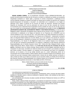 76 (Primera Sección) DIARIO OFICIAL Miércoles 28 de octubre de 2015
Auditoría Superior de la Federación
Cámara de Diputados
Unidad de Asuntos Jurídicos
Dirección General de Responsabilidades
EDGAR GUZMÁN CORRAL, en el procedimiento resarcitorio número DGR/B/07/2015/R/10/061, por
acuerdo de fecha primero de octubre de dos mil quince, se ordenó su notificación por edictos, por la presunta
irregularidad consistente en: “Omitir vigilar y supervisar la correcta comprobación y justificación de los
recursos federales otorgados al Gobierno del Estado de Oaxaca para los gastos de operación del “Programa
Soporte-Componente de Sanidades e Inocuidad”, de conformidad con lo establecido en las Reglas de
Operación 2010, relativo al ejercicio de los recursos de Gastos de Operación, derivados del Acuerdo
Específico de Sanidades 2010, del día veinticuatro de marzo de dos mil diez, emanado del Convenio
de Coordinación para el Desarrollo Rural Sustentable de fecha veintidós de marzo de dos mil diez, toda vez
que no se cuenta con la documentación justificativa y comprobatoria que acredite el monto de $960,832.80
(NOVECIENTOS SESENTA MIL OCHOCIENTOS TREINTA Y DOS PESOS 80/100 M.N.), en virtud de que la
Delegación solicitó autorización de ampliación para el ejercicio de los recursos, al día 30 de agosto de 2011,
contraviniendo lo establecido en las Reglas de Operación de los Programas de la SAGARPA, pues las
mismas establecen el día 31 de marzo de 2011, como fecha límite en que deben finiquitarse los proyectos, o
en su caso que los mismos fueran reintegrados a la Tesorería de la Federación”; ocasionando un presunto
daño a la Hacienda Pública Federal por el monto referido, por lo que conforme a los artículos 57, fracción I
de la Ley de Fiscalización y Rendición de Cuentas de la Federación; 2°, relativo a la Dirección General de
Responsabilidades y 34, fracción III del Reglamento Interior de la Auditoría Superior de la Federación,
se le cita para que comparezca personalmente a la audiencia a celebrarse en esta Dirección General de
Responsabilidades, sito en Avenida Coyoacán número 1501, Colonia Del Valle, Delegación Benito Juárez,
Código Postal 03100, México, Distrito Federal, a las 10:30 horas del día trece de noviembre de dos mil
quince y manifieste lo que a su interés convenga, ofrezca pruebas y formule alegatos, apercibido que de no
comparecer sin justa causa, se tendrán por ciertos los hechos que se le imputan y por precluido su derecho
para ofrecer pruebas y formular alegatos y se resolverá con los elementos que obran en el expediente,
asimismo, se le previene a fin de que señale domicilio para oír y recibir notificaciones dentro de la
circunscripción de la Ciudad de México, Distrito Federal, sede de la Auditoría Superior de la Federación, de lo
contrario las que sean necesarias realizar posteriormente, inclusive las de carácter personal, se llevarán a
cabo a través de rotulón que se fijará en el pizarrón que se encuentra visible a la entrada de las oficinas de
esta Dirección General de Responsabilidades de la Auditoría Superior de la Federación. Se pone a la vista
para su consulta el expediente mencionado, en días hábiles de 9:00 a 18:30 horas.
México, Distrito Federal a quince de octubre de dos mil quince.
El Director General de Responsabilidades
Licenciado Víctor José Lazcano y Beristain.
Rúbrica.
(R.- 421398)
AVISO AL PÚBLICO
Las publicaciones se programarán de la forma siguiente:
Las convocatorias para concursos de adquisiciones, arrendamientos, obras y servicios del sector público
recibidas los miércoles, jueves y viernes se publicarán el siguiente martes, y las recibidas los días lunes y
martes, el siguiente jueves.
Las convocatorias para concursos de plazas vacantes del Servicio Profesional de Carrera en la APF se
publicarán los miércoles.
Avisos, edictos, balances finales de liquidación, convocatorias de enajenación de bienes y convocatorias
de asamblea se publicarán cinco días hábiles después de la fecha de recibo y pago, mientras que los estados
financieros, de acuerdo al espacio disponible para publicación, dada la extensión de los mismos.
El horario de atención es de lunes a viernes de 9:00 a 13:00 horas
Atentamente
Diario Oficial de la Federación
 