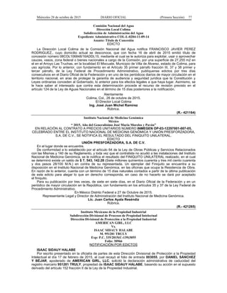Miércoles 28 de octubre de 2015 DIARIO OFICIAL (Primera Sección) 77
Comisión Nacional del Agua
Dirección Local Colima
Subdirección de Administración del Agua
Expediente Administrativo COL-L-0204-11-09-14
Asunto: Título de Concesión
EDICTO
La Dirección Local Colima de la Comisión Nacional del Agua notifica FRANCISCO JAVIER PEREZ
RODRIGUEZ., cuyo domicilio actual se desconoce, que con fecha 16 de abril de 2015 emitió título de
concesión número 08COL106848/16ADDL15, mediante el cual se le autoriza para explotar, usar o aprovechar
cauces, vasos, zona federal o bienes nacionales a cargo de la Comisión, por una superficie de 27,255 m2 en
el en el Arroyo Las Truchas, en la localidad El Mixcuate, Municipio de Villa de Álvarez, estado de Colima, para
uso agrícola. Por lo anterior, con fundamento en el Artículo 35 primer párrafo fracción III, 37 y 38 primer y
tercer párrafo, de la Ley Federal de Procedimiento Administrativo, publíquense edictos por tres días
consecutivos en el Diario Oficial de la Federación y en uno de los periódicos diarios de mayor circulación en el
territorio nacional, en aras de proteger la garantía de audiencia y seguridad jurídica que la Constitución y
Leyes ordinarias conceden al Gobernado, lo anterior para los efectos legales a que haya lugar. Asimismo, se
le hace saber al interesado que contra esta determinación procede el recurso de revisión previsto en el
artículo 124 de la Ley de Aguas Nacionales en el término de 15 días posteriores a la notificación.
Atentamente
Colima, Col., 28 de octubre de 2015.
El Director Local Colima
Ing. José Juan Michel Ramírez
Rúbrica.
(R.- 421164)
Instituto Nacional de Medicina Genómica
México
“ 2015, Año del Generalísimo José María Morelos y Pavón”
EN RELACIÓN AL CONTRATO A PRECIOS UNITARIOS NÚMERO INMEGEN OP-03-12297001-007-05,
CELEBRADO ENTRE EL INSTITUTO NACIONAL DE MEDICINA GENÓMICA Y UNIÓN PRESFORZADORA,
S.A. DE C.V., SE NOTIFICA EL RESULTADO DEL FINIQUITO UNILATERAL.
EDICTO
UNIÓN PRESFORZADORA, S.A. DE C.V.
En el lugar donde se encuentre.
De conformidad a lo establecido por el artículo 64 de la Ley de Obras Públicas y Servicios Relacionados
con las Mismas y 140 de su Reglamento, y toda vez que el contratista no acudió a las instalaciones del Instituto
Nacional de Medicina Genómica, se le notifica el resultado del FINIQUITO UNILATERAL realizado, en el cual
se determinó existe un saldo de $ 7, 543, 142.28 (Siete millones quinientos cuarenta y tres mil ciento cuarenta
y dos pesos 28/100 M.N.) en contra de su representada. Un ejemplar del Finiquito se encuentra a su
disposición en el Instituto Nacional de Medicina Genómica, en las oficinas que ocupa la Residencia de Obra.
En razón de lo anterior, cuenta con un término de 15 días naturales contados a partir de la última publicación
de este edicto para alegar lo que en derecho corresponda, en caso de no hacerlo se dará por aceptado
el finiquito.
Para su publicación por tres veces, de siete en siete días, en el Diario Oficial de la Federación y en un
periódico de mayor circulación en la República, con fundamento en los artículos 35 y 37 de la Ley Federal de
Procedimiento Administrativo.
En México Distrito Federal a 27 de Octubre de 2015.
Representante Legal y Director de Administración del Instituto Nacional de Medicina Genómica.
Lic. Juan Carlos Ayala Reséndiz
Rúbrica.
(R.- 421265)
Instituto Mexicano de la Propiedad Industrial
Subdirección Divisional de Procesos de Propiedad Intelectual
Dirección Divisional de Protección a la Propiedad Industrial
AMERICAN GIRL, LLC
Vs.
ISAAC SIDAUY HALABE
M. 951281 TRULY
Exp: P.C. 335/2015(C-139)3055
Folio: 30966
NOTIFICACIÓN POR EDICTOS
ISAAC SIDAUY HALABE
Por escrito presentado en la oficialía de partes de esta Dirección Divisional de Protección a la Propiedad
Intelectual el día 17 de febrero de 2015, al cual recayó el folio de entrada 003055, por DANIEL SÁNCHEZ
Y BÉJAR, apoderado de AMERICAN GIRL, LLC, solicitó la declaración administrativa de caducidad del
registro marcario 951281 TRULY, propiedad de ISAAC SIDAUY HALABE, basando su acción en el supuesto
derivado del artículo 152 fracción II de la Ley de la Propiedad Industrial.
 