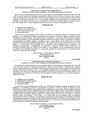 Miércoles 28 de octubre de 2015 DIARIO OFICIAL (Primera Sección) 79
SERVICIOS TURISTICOS DE CARRETERA, S.A.
PRIMERA CONVOCATORIA ASAMBLEA EXTRAORDINARIA DE ACCIONISTAS
Por acuerdo de la Administradora Única y de conformidad con lo dispuesto por los artículos 182, 183, 186
y 187 de la Ley General de Sociedades Mercantiles y Décima, Décima Primera, Décima Tercera, Décima
Cuarta y Décima Quinta de los Estatutos Sociales de esta Sociedad, se convoca a los señores accionistas de
Servicios Turísticos de Carretera, S.A., a la Asamblea Extraordinaria de Accionistas, que deberá tener
verificativo a las 18:00 horas, del día 06 de Noviembre del 2015, en Carretera Nacional México-Acapulco
Km. 196, Colonia Centro, Iguala, Estado de Guerrero, en la cual se tratarán los siguientes asuntos:
ORDEN DEL DÍA
1.- Integración de la Asamblea.
2.- Aprobación de la Orden del Día.
3.- Aumento del Capital Social.
4.- Asuntos Generales.
Se comunica a los accionistas que para asistir y ser admitido a la Asamblea necesitan presentar los títulos
definitivos, o el certificado provisional, que amparen sus acciones, o bien una tarjeta de admisión que la
Administradora Única expedirá, previo depósito de los certificados o de los títulos. Podrán también presentar
constancia de depósito, inclusive telegráfica de alguna institución de crédito nacional. Las tarjetas de admisión
correspondientes se deberán solicitar y entregar en días y horas hábiles, en las oficinas de la sociedad
ubicadas en Carretera Nacional México-Acapulco Km. 196, Colonia Centro, Iguala, Estado de Guerrero, a más
tardar un día hábil antes del día señalado para la asamblea. Los accionistas podrán comparecer a la
Asamblea personalmente o representados por apoderado constituido mediante poder otorgado en los
términos del artículo 2554 del Código Civil Federal o sus correlativos en los ordenamientos civiles de
los estados de la República Mexicana o en carta poder otorgada de conformidad con la cláusula décima
cuarta de los estatutos de la Sociedad.
Iguala, Guerrero, a 20 de Octubre del 2015.
Administradora Única
Tanya Trauwitz Russell
Rúbrica.
(R.- 421324)
SERVICIOS MEXICANOS DE TURISMO, S.A
PRIMERA CONVOCATORIA ASAMBLEA EXTRAORDINARIA DE ACCIONISTAS
Por acuerdo de la Administradora Única y de conformidad con lo dispuesto por los artículos 182, 183, 186
y 187 de la Ley General de Sociedades Mercantiles y Décima, Décima Primera, Décima Tercera, Décima
Cuarta y Décima Quinta de los Estatutos Sociales de esta Sociedad, se convoca a los señores accionistas de
Servicios Mexicanos de Turismo, S.A., a la Asamblea Extraordinaria de Accionistas, que deberá tener
verificativo a las 10:00 horas, del día 06 de Noviembre del 2015, en Avenida de los Plateros Número 130,
Colonia Barrio de los Jales en la Ciudad de Taxco de Alarcón, Estado de Guerrero, en la cual se tratarán los
siguientes asuntos:
ORDEN DEL DÍA
1.- Integración de la Asamblea.
2.- Aprobación de la Orden del Día.
3.- Aumento del Capital Social.
4.- Asuntos Generales.
Se comunica a los accionistas que para asistir y ser admitido a la Asamblea necesitan presentar los títulos
definitivos, o el certificado provisional, que amparen sus acciones, o bien una tarjeta de admisión que la
Administradora Única expedirá, previo depósito de los certificados o de los títulos. Podrán también presentar
constancia de depósito, inclusive telegráfica de alguna institución de crédito nacional. Las tarjetas de admisión
correspondientes se deberán solicitar y entregar en días y horas hábiles, en las oficinas de la sociedad
ubicadas en Avenida de los Plateros Número 130, Colonia Barrio de los Jales en la Ciudad de Taxco de
Alarcón, Estado de Guerrero, a más tardar un día hábil antes del día señalado para la asamblea.
Los accionistas podrán comparecer a la Asamblea personalmente o representados por apoderado constituido
mediante poder otorgado en los términos del artículo 2554 del Código Civil Federal o sus correlativos en los
ordenamientos civiles de los estados de la República Mexicana o en carta poder otorgada de conformidad con
la cláusula décima cuarta de los estatutos de la Sociedad.
Taxco de Alarcón, Guerrero, a 20 de Octubre del 2015.
Administradora Única
Tanya Trauwitz Russell
Rúbrica.
(R.- 421327)
 