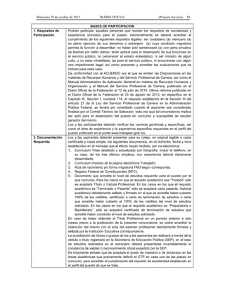 Miércoles 28 de octubre de 2015 DIARIO OFICIAL (Primera Sección) 85
BASES DE PARTICIPACION
1. Requisitos de
Participación
Podrán participar aquellas personas que reúnan los requisitos de escolaridad y
experiencia previstos para el puesto. Adicionalmente se deberá acreditar el
cumplimiento de los siguientes requisitos legales: ser ciudadano (a) mexicano (a)
en pleno ejercicio de sus derechos o extranjero (a) cuya condición migratoria
permita la función a desarrollar; no haber sido sentenciado (a) con pena privativa
de libertad por delito doloso; tener aptitud para el desempeño de sus funciones en
el servicio público; no pertenecer al estado eclesiástico, ni ser ministro de algún
culto, y no estar inhabilitado (a) para el servicio público, ni encontrarse con algún
otro impedimento legal; así como presentar y acreditar las evaluaciones que se
indican para cada caso.
De conformidad con el ACUERDO por el que se emiten las Disposiciones en las
materias de Recursos Humanos y del Servicio Profesional de Carrera, así como el
Manual Administrativo de Aplicación General en materia de Recursos Humanos y
Organización y el Manual del Servicio Profesional de Carrera, publicado en el
Diario Oficial de la Federación el 12 de julio de 2010, Ultima reforma publicada en
el Diario Oficial de la Federación el 23 de agosto de 2013, en especifico en el
Capítulo III, Sección I, numeral 174, el requisito establecido en la fracción III del
artículo 21 de la Ley del Servicio Profesional de Carrera en la Administración
Pública Federal, se tendrá por acreditado cuando el aspirante sea considerado
finalista por el Comité Técnico de Selección, toda vez que tal circunstancia implica
ser apto para el desempeño del puesto en concurso y susceptible de resultar
ganador del mismo.
Los y las participantes deberán verificar las carreras genéricas y específicas, así
como el área de experiencia y la experiencia específica requeridas en el perfil del
puesto publicado en el portal www.trabajaen.gob.mx.
2. Documentación
Requerida
Los y las aspirantes deberán presentar para su cotejo, en original legible o copia
certificada y copia simple, los siguientes documentos, en el domicilio, fecha y hora
establecidos en el mensaje que al efecto hayan recibido, por vía electrónica:
1. Currículum Vítae detallado y actualizado con fotografía. Incluir el teléfono, en
su caso, de los tres últimos empleos, con experiencia laboral claramente
desarrollada.
2. Currículum impreso de la página electrónica TrabajaEn.
3. Acta de nacimiento y/o forma migratoria FM3 según corresponda.
4. Registro Federal de Contribuyentes (RFC).
5. Documento que acredite el nivel de estudios requerido para el puesto por el
que concursa. Para los casos en que el requisito académico sea “Titulado” sólo
se aceptará Título o Cédula Profesional. En los casos en los que el requisito
académico es “Terminado o Pasante” sólo se aceptará carta pasante, historial
académico debidamente sellado y firmado en el que se acredite haber cubierto
100% de los créditos, certificado o carta de terminación de estudios o carta
que acredite haber cubierto el 100% de los créditos del nivel de estudios
solicitado. En los casos en los que el requisito académico es “Preparatoria o
Bachillerato”, sólo se aceptará certificado de terminación de estudios que
acredite haber concluido el nivel de estudios solicitado.
En caso de haber obtenido el Título Profesional en un periodo anterior a seis
meses previo a la publicación de la presente convocatoria, se podrá acreditar la
obtención del mismo con el acta del examen profesional debidamente firmada y
sellada por la Institución Educativa correspondiente.
La acreditación de títulos o grados de los y las aspirantes se realizará a través de la
cédula o título registrado en la Secretaría de Educación Pública (SEP); en el caso
de estudios realizados en el extranjero deberá presentarse invariablemente la
constancia de validez o reconocimiento oficial expedido por la SEP.
Es importante señalar que se aceptará el grado de maestría o de doctorado en las
áreas académicas que previamente definió el CTP en cada una de las plazas en
concurso, para acreditar el cumplimiento del requisito de escolaridad establecido en
el perfil del puesto de que se trate.
 
