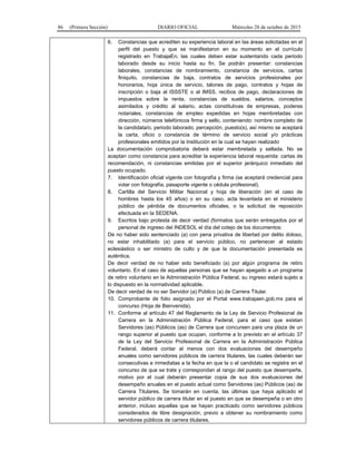 86 (Primera Sección) DIARIO OFICIAL Miércoles 28 de octubre de 2015
6. Constancias que acrediten su experiencia laboral en las áreas solicitadas en el
perfil del puesto y que se manifestaron en su momento en el currículo
registrado en TrabajaEn, las cuales deben estar sustentando cada periodo
laborado desde su inicio hasta su fin. Se podrán presentar: constancias
laborales, constancias de nombramiento, constancia de servicios, cartas
finiquito, constancias de baja, contratos de servicios profesionales por
honorarios, hoja única de servicio, talones de pago, contratos y hojas de
inscripción o baja al ISSSTE o al IMSS, recibos de pago, declaraciones de
impuestos sobre la renta, constancias de sueldos, salarios, conceptos
asimilados y crédito al salario, actas constitutivas de empresas, poderes
notariales, constancias de empleo expedidas en hojas membretadas con
dirección, números telefónicos firma y sello, conteniendo: nombre completo de
la candidata/o, periodo laborado, percepción, puesto(s), así mismo se aceptará
la carta, oficio o constancia de término de servicio social y/o prácticas
profesionales emitidos por la Institución en la cual se hayan realizado
La documentación comprobatoria deberá estar membretada y sellada. No se
aceptan como constancia para acreditar la experiencia laboral requerida: cartas de
recomendación, ni constancias emitidas por el superior jerárquico inmediato del
puesto ocupado.
7. Identificación oficial vigente con fotografía y firma (se aceptará credencial para
votar con fotografía, pasaporte vigente o cédula profesional).
8. Cartilla del Servicio Militar Nacional y hoja de liberación (en el caso de
hombres hasta los 45 años) o en su caso, acta levantada en el ministerio
público de pérdida de documentos oficiales, o la solicitud de reposición
efectuada en la SEDENA.
9. Escritos bajo protesta de decir verdad (formatos que serán entregados por el
personal de ingreso del INDESOL el día del cotejo de los documentos:
De no haber sido sentenciado (a) con pena privativa de libertad por delito doloso,
no estar inhabilitado (a) para el servicio público, no pertenecer al estado
eclesiástico o ser ministro de culto y de que la documentación presentada es
auténtica.
De decir verdad de no haber sido beneficiado (a) por algún programa de retiro
voluntario. En el caso de aquellas personas que se hayan apegado a un programa
de retiro voluntario en la Administración Pública Federal, su ingreso estará sujeto a
lo dispuesto en la normatividad aplicable.
De decir verdad de no ser Servidor (a) Público (a) de Carrera Titular.
10. Comprobante de folio asignado por el Portal www.trabajaen.gob.mx para el
concurso (Hoja de Bienvenida).
11. Conforme al artículo 47 del Reglamento de la Ley de Servicio Profesional de
Carrera en la Administración Pública Federal, para el caso que existan
Servidores (as) Públicos (as) de Carrera que concursen para una plaza de un
rango superior al puesto que ocupan, conforme a lo previsto en el artículo 37
de la Ley del Servicio Profesional de Carrera en la Administración Pública
Federal, deberá contar al menos con dos evaluaciones del desempeño
anuales como servidores públicos de carrera titulares, las cuales deberán ser
consecutivas e inmediatas a la fecha en que la o el candidato se registre en el
concurso de que se trate y correspondan al rango del puesto que desempeñe,
motivo por el cual deberán presentar copia de sus dos evaluaciones del
desempeño anuales en el puesto actual como Servidores (as) Públicos (as) de
Carrera Titulares. Se tomarán en cuenta, las últimas que haya aplicado el
servidor público de carrera titular en el puesto en que se desempeña o en otro
anterior, incluso aquellas que se hayan practicado como servidores públicos
considerados de libre designación, previo a obtener su nombramiento como
servidores públicos de carrera titulares.
 