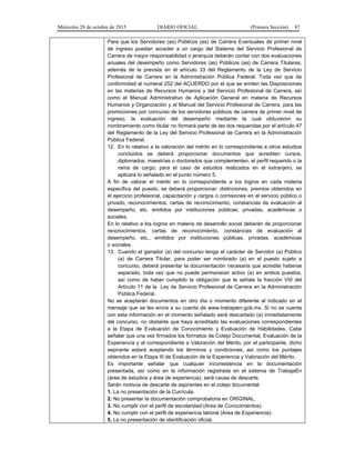 Miércoles 28 de octubre de 2015 DIARIO OFICIAL (Primera Sección) 87
Para que los Servidores (as) Públicos (as) de Carrera Eventuales de primer nivel
de ingreso puedan acceder a un cargo del Sistema del Servicio Profesional de
Carrera de mayor responsabilidad o jerarquía deberán contar con dos evaluaciones
anuales del desempeño como Servidores (as) Públicos (as) de Carrera Titulares,
además de la prevista en el artículo 33 del Reglamento de la Ley de Servicio
Profesional de Carrera en la Administración Pública Federal. Toda vez que de
conformidad al numeral 252 del ACUERDO por el que se emiten las Disposiciones
en las materias de Recursos Humanos y del Servicio Profesional de Carrera, así
como el Manual Administrativo de Aplicación General en materia de Recursos
Humanos y Organización y el Manual del Servicio Profesional de Carrera, para las
promociones por concurso de los servidores públicos de carrera de primer nivel de
ingreso, la evaluación del desempeño mediante la cual obtuvieron su
nombramiento como titular no formará parte de las dos requeridas por el artículo 47
del Reglamento de la Ley del Servicio Profesional de Carrera en la Administración
Pública Federal.
12. En lo relativo a la valoración del mérito en lo correspondiente a otros estudios
concluidos se deberá proporcionar documentos que acrediten cursos,
diplomados, maestrías o doctorados que complementen, el perfil requerido o la
rama de cargo; para el caso de estudios realizados en el extranjero, se
aplicará lo señalado en el punto número 5.
A fin de valorar el mérito en lo correspondiente a los logros en cada materia
específica del puesto, se deberá proporcionar: distinciones, premios obtenidos en
el ejercicio profesional, capacitación y cargos o comisiones en el servicio público o
privado, reconocimientos, cartas de reconocimiento, constancias de evaluación al
desempeño, etc. emitidos por instituciones públicas, privadas, académicas o
sociales.
En lo relativo a los logros en materia de desarrollo social deberán de proporcionar
reconocimientos, cartas de reconocimiento, constancias de evaluación al
desempeño, etc., emitidos por instituciones públicas, privadas, académicas
o sociales.
13. Cuando el ganador (a) del concurso tenga el carácter de Servidor (a) Público
(a) de Carrera Titular, para poder ser nombrado (a) en el puesto sujeto a
concurso, deberá presentar la documentación necesaria que acredite haberse
separado, toda vez que no puede permanecer activo (a) en ambos puestos,
así como de haber cumplido la obligación que le señala la fracción VIII del
Artículo 11 de la Ley de Servicio Profesional de Carrera en la Administración
Pública Federal.
No se aceptarán documentos en otro día o momento diferente al indicado en el
mensaje que se les envía a su cuenta de www.trabajaen.gob.mx. Si no se cuenta
con esta información en el momento señalado será descartado (a) inmediatamente
del concurso, no obstante que haya acreditado las evaluaciones correspondientes
a la Etapa de Evaluación de Conocimiento y Evaluación de Habilidades. Cabe
señalar que una vez firmados los formatos de Cotejo Documental, Evaluación de la
Experiencia y el correspondiente a Valoración del Mérito, por el participante, dicho
aspirante estará aceptando los términos y condiciones, así como los puntajes
obtenidos en la Etapa III de Evaluación de la Experiencia y Valoración del Mérito.
Es importante señalar que cualquier inconsistencia en la documentación
presentada, así como en la información registrada en el sistema de TrabajaEn
(área de estudios y área de experiencia), será causa de descarte.
Serán motivos de descarte de aspirantes en el cotejo documental:
1. La no presentación de la Currícula.
2. No presentar la documentación comprobatoria en ORIGINAL.
3. No cumplir con el perfil de escolaridad (Area de Conocimientos).
4. No cumplir con el perfil de experiencia laboral (Area de Experiencia).
5. La no presentación de identificación oficial.
 
