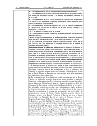 88 (Primera Sección) DIARIO OFICIAL Miércoles 28 de octubre de 2015
6. La no presentación del acta de nacimiento en original o copia certificada.
7. La no presentación de la cartilla liberada o acta levantada en el ministerio público
de pérdida de documentos oficiales, o la solicitud de reposición efectuada en
la SEDENA.
8. La no presentación del título, cédula profesional en caso de que el perfil requiera
TITULADO o acta del examen profesional debidamente firmada y emitida por la
institución educativa correspondiente.
9. La no presentación del historial académico con 100% de créditos, carta Pasante
o Certificado de Estudios en el caso de que el perfil requiera PASANTE y/o
CARRERA TERMINADA.
10. La no presentación de las cartas de protesta.
11. La no presentación de las constancias laborales requeridas para acreditar la
experiencia laboral.
12.- En su caso, la no presentación de las Evaluaciones al Desempeño señaladas
en el artículo 47 del Reglamento de la Ley del Servicio Profesional de Carrera.
13. No Presentarse o presentarse fuera del horario programado, mismo que se
les notifica a las y los aspirantes vía mensaje electrónico en el Sistema de
Mensajes del portal TrabajaEn.
El Instituto Nacional de Desarrollo Social se reserva el derecho de solicitar, en
cualquier momento del proceso, la documentación o referencias que acrediten los
datos registrados en la herramienta www.trabajaen.gob.mx por el (la) aspirante,
para fines de la revisión curricular y del cumplimiento de los requisitos; de no
acreditarse su existencia o autenticidad se descalificará al (la) aspirante, o en su
caso se dejará sin efecto el resultado del proceso de selección y/o el nombramiento
que se haya emitido, sin responsabilidad para el Instituto Nacional de Desarrollo
Social, el cual se reserva el derecho de ejercer las acciones legales procedentes.
Las y los aspirantes están obligados a conducirse con veracidad, en caso contrario:
1. Si durante el proceso de selección para ocupar la plaza vacante se corrobora
que presentó documentos falsos, alterados o apócrifos, obteniendo mediante estos
beneficios o derechos que no les correspondan, o bien, se condujeron con
falsedad, se procederá al descarte de la o el candidato mediante acuerdo emitido
por el Comité Técnico de Selección, así como se dará aviso a las autoridades
correspondientes, según sea el caso.
2. De corroborarse que el candidato determinado como ganador por el Comité
Técnico de Selección, presentó documentos falsos, alterados o apócrifos,
obteniendo mediante estos beneficios o derechos que no les correspondan, o bien,
se condujeron con falsedad previo, durante y después de su ingreso al Servicio
Profesional de Carrera en el Instituto Nacional de Desarrollo Social, se dará aviso a
las autoridades competentes para dar inicio a las actuaciones legales tendientes
a determinar la nulidad del nombramiento, con independencia de las acciones
laborales, administrativas o penales que correspondan, de conformidad a lo
dispuesto en el numeral 138, fracción V de las Disposiciones en las materias de
Recursos Humanos y del Servicio Profesional de Carrera, así como el Manual
Administrativo de Aplicación General en materia de Recursos Humanos y
Organización y el Manual del Servicio Profesional de Carrera.
3. Cuando se advierta la duplicidad de registros en TrabajaEn, el Comité Técnico
de Selección advertirá al aspirante de dicha circunstancia, exhortándole a cancelar
o corregir la información y preservar un único registro. Estos casos se informarán a
la Secretaría de la Función Pública para que, en su caso, determine las medidas
que resulten pertinentes, en cumplimiento a lo dispuesto en el numeral 215 de
las Disposiciones en las materias de Recursos Humanos y del Servicio Profesional
de Carrera, así como el Manual Administrativo de Aplicación General en materia de
Recursos Humanos y Organización y el Manual del Servicio Profesional de Carrera.
 