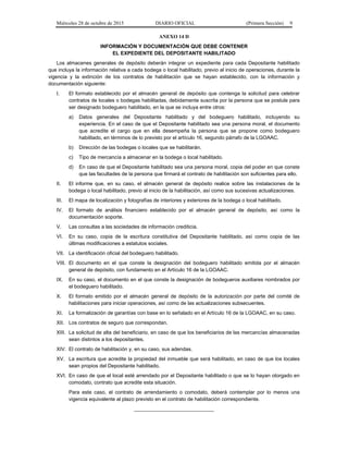 Miércoles 28 de octubre de 2015 DIARIO OFICIAL (Primera Sección) 9
ANEXO 14 D
INFORMACIÓN Y DOCUMENTACIÓN QUE DEBE CONTENER
EL EXPEDIENTE DEL DEPOSITANTE HABILITADO
Los almacenes generales de depósito deberán integrar un expediente para cada Depositante habilitado
que incluya la información relativa a cada bodega o local habilitado, previo al inicio de operaciones, durante la
vigencia y la extinción de los contratos de habilitación que se hayan establecido, con la información y
documentación siguiente:
I. El formato establecido por el almacén general de depósito que contenga la solicitud para celebrar
contratos de locales o bodegas habilitadas, debidamente suscrita por la persona que se postule para
ser designado bodeguero habilitado, en la que se incluya entre otros:
a) Datos generales del Depositante habilitado y del bodeguero habilitado, incluyendo su
experiencia. En el caso de que el Depositante habilitado sea una persona moral, el documento
que acredite el cargo que en ella desempeña la persona que se propone como bodeguero
habilitado, en términos de lo previsto por el artículo 16, segundo párrafo de la LGOAAC.
b) Dirección de las bodegas o locales que se habilitarán.
c) Tipo de mercancía a almacenar en la bodega o local habilitado.
d) En caso de que el Depositante habilitado sea una persona moral, copia del poder en que conste
que las facultades de la persona que firmará el contrato de habilitación son suficientes para ello.
II. El informe que, en su caso, el almacén general de depósito realice sobre las instalaciones de la
bodega o local habilitado, previo al inicio de la habilitación, así como sus sucesivas actualizaciones.
III. El mapa de localización y fotografías de interiores y exteriores de la bodega o local habilitado.
IV. El formato de análisis financiero establecido por el almacén general de depósito, así como la
documentación soporte.
V. Las consultas a las sociedades de información crediticia.
VI. En su caso, copia de la escritura constitutiva del Depositante habilitado, así como copia de las
últimas modificaciones a estatutos sociales.
VII. La identificación oficial del bodeguero habilitado.
VIII. El documento en el que conste la designación del bodeguero habilitado emitida por el almacén
general de depósito, con fundamento en el Artículo 16 de la LGOAAC.
IX. En su caso, el documento en el que conste la designación de bodegueros auxiliares nombrados por
el bodeguero habilitado.
X. El formato emitido por el almacén general de depósito de la autorización por parte del comité de
habilitaciones para iniciar operaciones, así como de las actualizaciones subsecuentes.
XI. La formalización de garantías con base en lo señalado en el Artículo 16 de la LGOAAC, en su caso.
XII. Los contratos de seguro que correspondan.
XIII. La solicitud de alta del beneficiario, en caso de que los beneficiarios de las mercancías almacenadas
sean distintos a los depositantes.
XIV. El contrato de habilitación y, en su caso, sus adendas.
XV. La escritura que acredite la propiedad del inmueble que será habilitado, en caso de que los locales
sean propios del Depositante habilitado.
XVI. En caso de que el local esté arrendado por el Depositante habilitado o que se lo hayan otorgado en
comodato, contrato que acredite esta situación.
Para este caso, el contrato de arrendamiento o comodato, deberá contemplar por lo menos una
vigencia equivalente al plazo previsto en el contrato de habilitación correspondiente.
____________________________
 