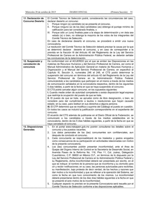 Miércoles 28 de octubre de 2015 DIARIO OFICIAL (Primera Sección) 91
11. Declaración de
Concurso Desierto
El Comité Técnico de Selección podrá, considerando las circunstancias del caso,
declarar desierto un concurso:
I. Porque ningún (a) candidato (a) se presente al concurso,
II. Porque ninguno (a) de los (las) candidatos (as) obtenga el puntaje mínimo de
calificación para ser considerado finalista, o
III. Porque sólo un (una) finalista pase a la etapa de determinación y en ésta sea
vetado (a) o bien, no obtenga la mayoría de los votos de los integrantes del
Comité Técnico de Selección.
En caso de declararse desierto el concurso, se procederá a emitir una nueva
convocatoria.
La resolución del Comité Técnico de Selección deberá precisar la causa por la que
se determinó declarar desierto el concurso, y en caso de corresponder a la
prevista en la fracción III del Artículo 40 del Reglamento de la Ley del Servicio
Profesional de Carrera en la Administración Pública Federal, se deberán señalar
las conclusiones de la determinación.
12. Suspensión y
cancelación de
concursos
De conformidad con el ACUERDO por el que se emiten las Disposiciones en las
materias de Recursos Humanos y del Servicio Profesional de Carrera, así como el
Manual Administrativo de Aplicación General en materia de Recursos Humanos y
Organización y el Manual del Servicio Profesional de Carrera, en especificó al
Capítulo III, Sección X, numerales 246 al 248, el CTS podrá determinar la
suspensión del concurso en términos del artículo 42 del Reglamento de la Ley del
Servicio Profesional de Carrera en la Administración Pública Federal,
comunicándolo a los candidatos que participen en el mismo a través de los medios
de comunicación señalados en la convocatoria respectiva, dentro de los siguientes
5 días hábiles, a partir de la fecha en que se haya suspendido el concurso.
El CTS podrá cancelar algún concurso, en los supuestos siguientes:
I. Cuando medie orden de autoridad competente o exista disposición legal expresa
que restrinja la ocupación del puesto de que se trate.
II. El puesto de que se trate, se apruebe como de libre designación, o bien, se
considere para dar cumplimiento a laudos o resoluciones que hayan causado
estado, en su caso, para restituir en sus derechos a alguna persona.
III. El CTP determine que se modifica o suprime del Catálogo el puesto en cuestión.
En todos los casos se incluirá la justificación correspondiente en el expediente del
concurso.
El acuerdo del CTS además de publicarse en el Diario Oficial de la Federación, se
comunicará a los candidatos a través de los medios establecidos en la
convocatoria, dentro de los 5 días hábiles siguientes, a partir de la fecha en que se
haya cancelado el concurso.
13. Disposiciones
Generales
1. En el portal www.trabajaen.gob.mx podrán consultarse los detalles sobre el
concurso y los puestos vacantes.
2. Los datos personales de los (las) concursantes son confidenciales, aun
después de concluido el concurso.
3. Cada concursante se responsabilizará de los traslados y gastos erogados
como consecuencia de su participación en actividades relacionadas con motivo
de la presente convocatoria.
4. Los (las) concursantes podrán presentar inconformidad, ante el Area de
Quejas del Organo Interno de Control en la Secretaría de Desarrollo Social, en
Avenida Paseo de la Reforma No. 116, Piso 11, Col. Juárez, Delegación
Cuauhtémoc, C.P. 06600 en México D.F., en términos de lo dispuesto por la
Ley del Servicio Profesional de Carrera en la Administración Pública Federal y
su Reglamento, dicha inconformidad deberá ser presentada por escrito, en el
que se indique: el nombre de la persona que se inconforma y su domicilio para
oír y recibir notificaciones; en su caso, las personas autorizadas para recibirlas;
su manifestación, bajo protesta de decir verdad, de los hechos y razones que
dan motivo a la inconformidad y que se refieran a la operación del Sistema, así
como la fecha en que tuvo conocimiento de los mismos. La inconformidad
deberá presentarse dentro de los diez días hábiles siguientes a la fecha en que
se presentó el acto motivo de la inconformidad.
5. Cualquier aspecto no previsto en la presente Convocatoria será resuelto por el
Comité Técnico de Selección conforme a las disposiciones aplicables.
 