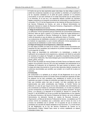 Miércoles 28 de octubre de 2015 DIARIO OFICIAL (Primera Sección) 93
El hecho de que los (las) aspirantes pasen esta etapa, los (las) obliga a poseer y
exhibir las constancias originales con que acrediten su identidad y el cumplimiento
de los requisitos señalados en el perfil del puesto publicado en la presente
convocatoria, lo que será verificado en el Cotejo Documental que se realiza previo
a la entrevista, en el que las y los aspirantes deberán acreditar los requisitos
legales contenidos en la presente convocatoria de conformidad a lo señalado en los
numerales 174 y 213 de las Disposiciones en las materias de Recursos Humanos y
del Servicio Profesional de Carrera, así como el Manual Administrativo de
Aplicación General en materia de Recursos Humanos y Organización y el Manual
del Servicio Profesional de Carrera.
II. Etapa de Exámenes de Conocimientos y Evaluaciones de Habilidades.
La calificación mínima aprobatoria para los exámenes de conocimientos (exámenes
técnicos), debe ser igual o superior a 70 puntos en todos los niveles jerárquicos o
rangos que comprende el Servicio Profesional de Carrera. Este examen será
motivo de descarte en caso de obtener una calificación inferior a 70 puntos.
Las evaluaciones de habilidades consistirán en la aplicación de herramientas para
la medición de capacidades, la cual no tendrá calificación mínima aprobatoria. Las
evaluaciones de habilidades no serán motivo de descarte.
III. Etapa de Evaluación de la Experiencia y Valoración del Mérito.
En esta etapa la DGRH con base en la revisión y análisis de los documentos que
presenten los (las) candidatos (as) evaluará en la primera subetapa, la experiencia
y en la segunda, el mérito.
Esta etapa se desarrollará de conformidad a la metodología y escalas de
calificación de la evaluación de la experiencia y valoración del mérito la cual podrá
ser revisada en la página de TrabajaEn en específico al apartado de Documentos
en Información Relevante, http://www.trabajaen.gob.mx/servlet/CheckSecurity/JSP/
jobsite_g/links_inicio.jsp.
Para el caso de puestos de nivel de Enlace el Comité Técnico de Selección acordó
asignar una puntuación única de 100 a los (las) candidatos (as) participantes en la
Subetapa de Evaluación de la Experiencia. De igual manera se llevará a cabo
la etapa del cotejo documental en el que los (las) aspirantes deberán presentar las
evidencias documentales que acrediten que cumplen con el perfil de la plaza en
concurso.
IV. Entrevista.
De conformidad a lo señalado en el artículo 36 del Reglamento de la Ley del
Servicio Profesional de Carrera “El Comité Técnico de Selección siguiendo el orden
de prelación de los (las) candidatos (as), establecerá el número de los (las)
aspirantes que pasan a la etapa de entrevista que elegirá de entre ellos (as) a los
(las) que considere aptos (as) para el puesto. Los (las) candidatos (as) así
seleccionados (as) serán considerados (as) finalistas, el Comité Técnico de
Selección, en caso de que ninguno de los (las) candidatos (as) entrevistados (as)
sea considerado (a) finalista se continuará entrevistando, en el orden de prelación
que les corresponda a los demás candidatos (as) que hubieren aprobado”; de igual
forma, y en atención a lo dispuesto en el Capítulo III, Sección III, numeral 184,
fracción V, del ACUERDO por el que se emiten las Disposiciones en las materias
de Recursos Humanos y del Servicio Profesional de Carrera, así como el Manual
Administrativo de Aplicación General en materia de Recursos Humanos y
Organización y el Manual del Servicio Profesional de Carrera, se establece que “El
número mínimo de candidatos (as) a entrevistar, será al menos de cinco si el
universo de candidatos (as) lo permite”. En el supuesto de que el número de
candidatos (as) apruebe las etapas señaladas en las fracciones I, II y III del artículo
34 del Reglamento de la Ley del Servicio Profesional de Carrera en la
Administración Pública Federal fuera menor al mínimo establecido se deberá
entrevistar a todos (as).
 