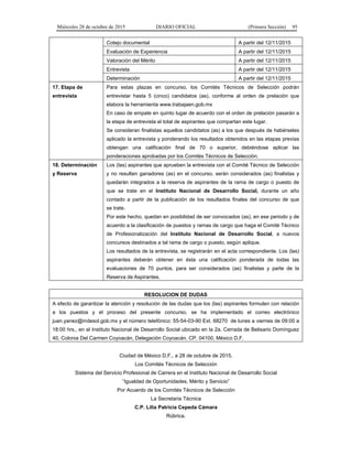 Miércoles 28 de octubre de 2015 DIARIO OFICIAL (Primera Sección) 95
Cotejo documental A partir del 12/11/2015
Evaluación de Experiencia A partir del 12/11/2015
Valoración del Mérito A partir del 12/11/2015
Entrevista A partir del 12/11/2015
Determinación A partir del 12/11/2015
17. Etapa de
entrevista
Para estas plazas en concurso, los Comités Técnicos de Selección podrán
entrevistar hasta 5 (cinco) candidatos (as), conforme al orden de prelación que
elabora la herramienta www.trabajaen.gob.mx
En caso de empate en quinto lugar de acuerdo con el orden de prelación pasarán a
la etapa de entrevista el total de aspirantes que compartan este lugar.
Se consideran finalistas aquellos candidatos (as) a los que después de habérseles
aplicado la entrevista y ponderando los resultados obtenidos en las etapas previas
obtengan una calificación final de 70 o superior, debiéndose aplicar las
ponderaciones aprobadas por los Comités Técnicos de Selección.
18. Determinación
y Reserva
Los (las) aspirantes que aprueben la entrevista con el Comité Técnico de Selección
y no resulten ganadores (as) en el concurso, serán considerados (as) finalistas y
quedarán integrados a la reserva de aspirantes de la rama de cargo o puesto de
que se trate en el Instituto Nacional de Desarrollo Social, durante un año
contado a partir de la publicación de los resultados finales del concurso de que
se trate.
Por este hecho, quedan en posibilidad de ser convocados (as), en ese periodo y de
acuerdo a la clasificación de puestos y ramas de cargo que haga el Comité Técnico
de Profesionalización del Instituto Nacional de Desarrollo Social, a nuevos
concursos destinados a tal rama de cargo o puesto, según aplique.
Los resultados de la entrevista, se registrarán en el acta correspondiente. Los (las)
aspirantes deberán obtener en ésta una calificación ponderada de todas las
evaluaciones de 70 puntos, para ser considerados (as) finalistas y parte de la
Reserva de Aspirantes.
RESOLUCION DE DUDAS
A efecto de garantizar la atención y resolución de las dudas que los (las) aspirantes formulen con relación
a los puestos y el proceso del presente concurso, se ha implementado el correo electrónico
juan.yanez@indesol.gob.mx y el número telefónico: 55-54-03-90 Ext. 68270 de lunes a viernes de 09:00 a
18:00 hrs., en el Instituto Nacional de Desarrollo Social ubicado en la 2a. Cerrada de Belisario Domínguez
40, Colonia Del Carmen Coyoacán, Delegación Coyoacán, CP. 04100, México D.F.
Ciudad de México D.F., a 28 de octubre de 2015.
Los Comités Técnicos de Selección
Sistema del Servicio Profesional de Carrera en el Instituto Nacional de Desarrollo Social
“Igualdad de Oportunidades, Mérito y Servicio”
Por Acuerdo de los Comités Técnicos de Selección
La Secretaria Técnica
C.P. Lilia Patricia Cepeda Cámara
Rúbrica.
 
