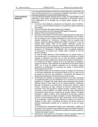 98 (Primera Sección) DIARIO OFICIAL Miércoles 28 de octubre de 2015
Los y las participantes deberán verificar las carreras genéricas y específicas, así
como el área de experiencia y la experiencia específica requeridas en el perfil
del puesto publicado en el portal www.trabajaen.gob.mx.
2. Documentación
Requerida
Los y las aspirantes deberán presentar para su cotejo, en original legible o copia
certificada y copia simple, los siguientes documentos, en el domicilio, fecha y
hora establecidos en el mensaje que al efecto hayan recibido, por vía
electrónica:
1. Currículum Vítae detallado y actualizado con fotografía. Incluir el teléfono,
en su caso, de los tres últimos empleos, con experiencia laboral claramente
desarrollada.
2. Currículum impreso de la página electrónica TrabajaEn.
3. Acta de nacimiento y/o forma migratoria FM3 según corresponda.
4. Registro Federal de Contribuyentes (RFC).
5. Documento que acredite el nivel de estudios requerido para el puesto por el
que concursa. Para los casos en que el requisito académico sea “Titulado”
sólo se aceptará Título o Cédula Profesional. En los casos en los que el
requisito académico es “Terminado o Pasante” sólo se aceptará carta
pasante, historial académico debidamente sellado y firmado en el que se
acredite haber cubierto 100% de los créditos, certificado o carta de
terminación de estudios o carta que acredite haber cubierto el 100% de los
créditos del nivel de estudios solicitado. En los casos en los que el requisito
académico es “Preparatoria o Bachillerato”, sólo se aceptará certificado
de terminación de estudios que acredite haber concluido el nivel de
estudios solicitado.
En caso de haber obtenido el Título Profesional en un periodo anterior a
seis meses previo a la publicación de la presente convocatoria, se podrá
acreditar la obtención del mismo con el acta del examen profesional
debidamente firmada y sellada por la Institución Educativa correspondiente.
La acreditación de títulos o grados de los y las aspirantes se realizará a
través de la cédula o título registrado en la Secretaría de Educación Pública
(SEP); en el caso de estudios realizados en el extranjero deberá
presentarse invariablemente la constancia de validez o reconocimiento
oficial expedido por la SEP.
Es importante señalar que se aceptará el grado de maestría o de doctorado
en las áreas académicas que previamente definió el CTP en cada una de
las plazas en concurso, para acreditar el cumplimiento del requisito de
escolaridad establecido en el perfil del puesto de que se trate.
6. Constancias que acrediten su experiencia laboral en las áreas solicitadas
en el perfil del puesto y que se manifestaron en su momento en el currículo
registrado en TrabajaEn, las cuales deben estar sustentando cada periodo
laborado desde su inicio hasta su fin. Se podrán presentar: constancias
laborales, constancias de nombramiento, constancia de servicios, cartas
finiquito, constancias de baja, contratos de servicios profesionales por
honorarios, hoja única de servicio, talones de pago, contratos y hojas de
inscripción o baja al ISSSTE o al IMSS, recibos de pago, declaraciones
de impuestos sobre la renta, constancias de sueldos, salarios, conceptos
asimilados y crédito al salario, actas constitutivas de empresas, poderes
notariales, constancias de empleo expedidas en hojas membretadas con
dirección, números telefónicos firma y sello, conteniendo: nombre completo
de la candidata/o, periodo laborado, percepción, puesto(s), así mismo se
aceptará la carta, oficio o constancia de término de servicio social y/o
prácticas profesionales emitidos por la Institución en la cual se hayan
realizado
La documentación comprobatoria deberá estar membretada y sellada. No
se aceptan como constancia para acreditar la experiencia laboral requerida:
cartas de recomendación, ni constancias emitidas por el superior jerárquico
inmediato del puesto ocupado.
7. Identificación oficial vigente con fotografía y firma (se aceptará credencial
para votar con fotografía, pasaporte vigente o cédula profesional).
 
