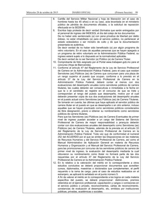 Miércoles 28 de octubre de 2015 DIARIO OFICIAL (Primera Sección) 99
8. Cartilla del Servicio Militar Nacional y hoja de liberación (en el caso de
hombres hasta los 45 años) o en su caso, acta levantada en el ministerio
público de pérdida de documentos oficiales, o la solicitud de reposición
efectuada en la SEDENA.
9. Escritos bajo protesta de decir verdad (formatos que serán entregados por
el personal de ingreso del INDESOL el día del cotejo de los documentos:
De no haber sido sentenciado (a) con pena privativa de libertad por delito
doloso, no estar inhabilitado (a) para el servicio público, no pertenecer al
estado eclesiástico o ser ministro de culto y de que la documentación
presentada es auténtica.
De decir verdad de no haber sido beneficiado (a) por algún programa de
retiro voluntario. En el caso de aquellas personas que se hayan apegado a
un programa de retiro voluntario en la Administración Pública Federal, su
ingreso estará sujeto a lo dispuesto en la normatividad aplicable.
De decir verdad de no ser Servidor (a) Público (a) de Carrera Titular.
10. Comprobante de folio asignado por el Portal www.trabajaen.gob.mx para el
concurso (Hoja de Bienvenida).
11. Conforme al artículo 47 del Reglamento de la Ley de Servicio Profesional
de Carrera en la Administración Pública Federal, para el caso que existan
Servidores (as) Públicos (as) de Carrera que concursen para una plaza de
un rango superior al puesto que ocupan, conforme a lo previsto en el
artículo 37 de la Ley del Servicio Profesional de Carrera en la
Administración Pública Federal, deberá contar al menos con dos
evaluaciones del desempeño anuales como servidores públicos de carrera
titulares, las cuales deberán ser consecutivas e inmediatas a la fecha en
que la o el candidato se registre en el concurso de que se trate y
correspondan al rango del puesto que desempeñe, motivo por el cual
deberán presentar copia de sus dos evaluaciones del desempeño anuales
en el puesto actual como Servidores (as) Públicos (as) de Carrera Titulares.
Se tomarán en cuenta, las últimas que haya aplicado el servidor público de
carrera titular en el puesto en que se desempeña o en otro anterior, incluso
aquellas que se hayan practicado como servidores públicos considerados
de libre designación, previo a obtener su nombramiento como servidores
públicos de carrera titulares.
Para que los Servidores (as) Públicos (as) de Carrera Eventuales de primer
nivel de ingreso puedan acceder a un cargo del Sistema del Servicio
Profesional de Carrera de mayor responsabilidad o jerarquía deberán
contar con dos evaluaciones anuales del desempeño como Servidores (as)
Públicos (as) de Carrera Titulares, además de la prevista en el artículo 33
del Reglamento de la Ley de Servicio Profesional de Carrera en la
Administración Pública Federal. Toda vez que de conformidad al numeral
252 del ACUERDO por el que se emiten las Disposiciones en las materias
de Recursos Humanos y del Servicio Profesional de Carrera, así como el
Manual Administrativo de Aplicación General en materia de Recursos
Humanos y Organización y el Manual del Servicio Profesional de Carrera,
para las promociones por concurso de los servidores públicos de carrera de
primer nivel de ingreso, la evaluación del desempeño mediante la cual
obtuvieron su nombramiento como titular no formará parte de las dos
requeridas por el artículo 47 del Reglamento de la Ley del Servicio
Profesional de Carrera en la Administración Pública Federal.
12. En lo relativo a la valoración del mérito en lo correspondiente a otros
estudios concluidos se deberá proporcionar documentos que acrediten
cursos, diplomados, maestrías o doctorados que complementen, el perfil
requerido o la rama de cargo; para el caso de estudios realizados en el
extranjero, se aplicará lo señalado en el punto número 5.
A fin de valorar el mérito en lo correspondiente a los logros en cada materia
específica del puesto, se deberá proporcionar: distinciones, premios
obtenidos en el ejercicio profesional, capacitación y cargos o comisiones en
el servicio público o privado, reconocimientos, cartas de reconocimiento,
constancias de evaluación al desempeño, etc. emitidos por instituciones
públicas, privadas, académicas o sociales.
 