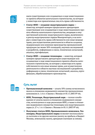 16
Порядок расчета налога на имущество исходя из кадастровой стоимости.
Актуальные вопросы, практика применения
нием существующих или создаваемых в ходе инвестиционно-
го проекта объектов капитального строительства, на которые
у инвестора или привлеченных лиц есть права собственности.
◆◆ Статус ИПП — создание индустриального парка —
­инвестор, который намерен предоставлять арендаторам
существующие или создаваемые в ходе инвестиционного про-
екта объекты капитального строительства, входящие в иму-
щественный комплекс индустриального парка, включенного
в реестр индустриальных парков Минпромторга, и на кото-
рые у инвестора есть права собственности или иные вещные
права, для осуществления деятельности в области создания,
модернизации или освоения производства промышленной
продукции (не менее 50% площадей), научных исследований
и разработок, информации и связи,технических испытаний,
анализа, сертификации.
◆◆ Статус ИПП — создание технопарка — инвестор, который
намерен предоставлять арендаторам существующие или
создаваемые в ходе инвестиционного проекта объекты капи-
тального строительства, на которые у инвестора есть права
собственности или иные вещные права, для осуществления
деятельности в области научных исследований и разработок,
информации и связи,технических испытаний, анализа, серти-
фикации, обрабатывающего производства.
Суть льгот
◆◆ Промышленный комплекс — уплата 50% суммы исчисленного
налога в отношении недвижимого имущества промышленных
комплексов (ч. 1.4 ст. 4 Закона г. Москвы от 05.11.2003 № 64).
◆◆ ИПП, Технопарк, Индустриальный парк — полное освобо-
ждение от уплаты налога в отношении недвижимого имуще-
ства, используемого в ходе реализации ИПП, а также в отноше-
нии недвижимого имущества технопарка или индустриального
парка (п. 27 ч. 1 ст. 4 Закона г. Москвы от 05.11.2003 № 64).
◆◆ Получение статуса ИПП, Промышленного комплекса, Тех-
нопарка, Индустриального парка позволяет воспользовать-
ся льготами и по другим налогам (налогу на прибыль в бюджет
Москвы, земельному налогу, арендным платежам за землю).
 