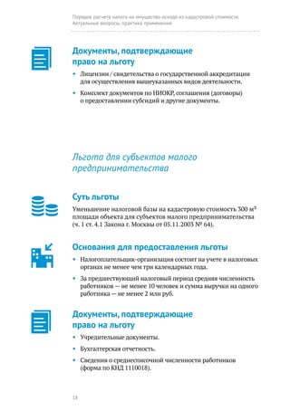 18
Порядок расчета налога на имущество исходя из кадастровой стоимости.
Актуальные вопросы, практика применения
Льгота для субъектов малого
предпринимательства
Суть льготы
Уменьшение налоговой базы на кадастровую стоимость 300 м²
площади объекта для субъектов малого предпринимательства
(ч. 1 ст. 4.1 Закона г. Москвы от 05.11.2003 № 64).
Основания для предоставления льготы
◆◆ Налогоплательщик-организация состоит на учете в налоговых
органах не менее чем три календарных года.
◆◆ За предшествующий налоговый период средняя численность
работников — не менее 10 человек и сумма выручки на одного
работника — не менее 2 млн руб.
Документы, подтверждающие
право на льготу
◆◆ Учредительные документы.
◆◆ Бухгалтерская отчетность.
◆◆ Сведения о среднесписочной численности работников
(форма по КНД 1110018).
Документы, подтверждающие
право на льготу
◆◆ Лицензии / свидетельства о государственной аккредитации
для осуществления вышеуказанных видов деятельности.
◆◆ Комплект документов по НИОКР, соглашения (договоры)
о предоставлении субсидий и другие документы.
 