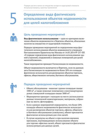 9
Порядок расчета налога на имущество исходя из кадастровой стоимости.
Актуальные вопросы, практика применения
5
Определение вида фактического
использования объектов недвижимости
для целей налогообложения
Цель проведения мероприятий
Вид фактического использования — один из критериев вклю-
чения объектов недвижимости в Перечень объектов, облагаемых
налогом на имущество от кадастровой стоимости.
Порядок проведения мероприятий по определению вида фак-
тического использования объектов недвижимости утвержден
Постановлением Правительства Москвы от 14.05.2014 № 257-ПП
«О порядке определения вида фактического использования зда-
ний (строений, сооружений) и нежилых помещений для целей
налогообложения».
Такие мероприятия проводит Госинспекция по недвижимости.
Объект недвижимости включается в Перечень, если по данным
акта Госинспекции по недвижимости более 20% его площади
фактически используется для размещения объектов торговли,
офисов, общественного питания, бытового обслуживания.
Порядок проведения мероприятий
◆◆ Объект обследования - нежилые здания площадью свыше
1000 м², а также нежилые помещения в многоквартирных
домах совокупной площадью свыше 3000 м².
◆◆ Мероприятия проходят с выходом на место (используются
данные технической инвентаризации; материалы, собран-
ные на месте; фотографии).
◆◆ Если в рамках мероприятий определяется, что более 20%
площади объекта недвижимости фактически использует-
ся для размещения объектов торговли, офисов, общепита
и бытового обслуживания (совокупно), объект признается
фактически используемым для этих целей.
◆◆ В случае недопуска на объект и при наличии внешних
признаков, подтверждающих использование объекта
для торгово-офисных целей, объект признается фактически
используе­мым для данных целей.
 
