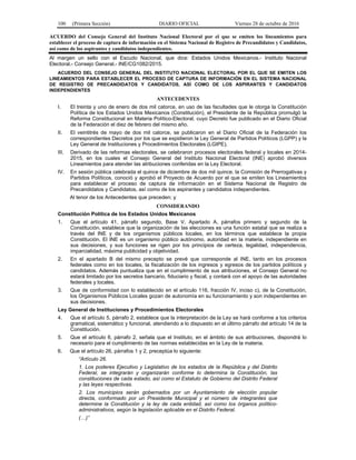 100 (Primera Sección) DIARIO OFICIAL Viernes 28 de octubre de 2016
ACUERDO del Consejo General del Instituto Nacional Electoral por el que se emiten los lineamientos para
establecer el proceso de captura de información en el Sistema Nacional de Registro de Precandidatos y Candidatos,
así como de los aspirantes y candidatos independientes.
Al margen un sello con el Escudo Nacional, que dice: Estados Unidos Mexicanos.- Instituto Nacional
Electoral.- Consejo General.- INE/CG1082/2015.
ACUERDO DEL CONSEJO GENERAL DEL INSTITUTO NACIONAL ELECTORAL POR EL QUE SE EMITEN LOS
LINEAMIENTOS PARA ESTABLECER EL PROCESO DE CAPTURA DE INFORMACIÓN EN EL SISTEMA NACIONAL
DE REGISTRO DE PRECANDIDATOS Y CANDIDATOS, ASÍ COMO DE LOS ASPIRANTES Y CANDIDATOS
INDEPENDIENTES
ANTECEDENTES
I. El treinta y uno de enero de dos mil catorce, en uso de las facultades que le otorga la Constitución
Política de los Estados Unidos Mexicanos (Constitución), el Presidente de la República promulgó la
Reforma Constitucional en Materia Político-Electoral, cuyo Decreto fue publicado en el Diario Oficial
de la Federación el diez de febrero del mismo año.
II. El veintitrés de mayo de dos mil catorce, se publicaron en el Diario Oficial de la Federación los
correspondientes Decretos por los que se expidieron la Ley General de Partidos Políticos (LGPP) y la
Ley General de Instituciones y Procedimientos Electorales (LGIPE).
III. Derivado de las reformas electorales, se celebraron procesos electorales federal y locales en 2014-
2015, en los cuales el Consejo General del Instituto Nacional Electoral (INE) aprobó diversos
Lineamientos para atender las atribuciones conferidas en la Ley Electoral.
IV. En sesión pública celebrada el quince de diciembre de dos mil quince, la Comisión de Prerrogativas y
Partidos Políticos, conoció y aprobó el Proyecto de Acuerdo por el que se emiten los Lineamientos
para establecer el proceso de captura de información en el Sistema Nacional de Registro de
Precandidatos y Candidatos, así como de los aspirantes y candidatos independientes.
Al tenor de los Antecedentes que preceden; y
CONSIDERANDO
Constitución Política de los Estados Unidos Mexicanos
1. Que el artículo 41, párrafo segundo, Base V, Apartado A, párrafos primero y segundo de la
Constitución, establece que la organización de las elecciones es una función estatal que se realiza a
través del INE y de los organismos públicos locales, en los términos que establece la propia
Constitución. El INE es un organismo público autónomo, autoridad en la materia, independiente en
sus decisiones, y sus funciones se rigen por los principios de certeza, legalidad, independencia,
imparcialidad, máxima publicidad y objetividad.
2. En el apartado B del mismo precepto se prevé que corresponde al INE, tanto en los procesos
federales como en los locales, la fiscalización de los ingresos y egresos de los partidos políticos y
candidatos. Además puntualiza que en el cumplimiento de sus atribuciones, el Consejo General no
estará limitado por los secretos bancario, fiduciario y fiscal, y contará con el apoyo de las autoridades
federales y locales.
3. Que de conformidad con lo establecido en el artículo 116, fracción IV, inciso c), de la Constitución,
los Organismos Públicos Locales gozan de autonomía en su funcionamiento y son independientes en
sus decisiones.
Ley General de Instituciones y Procedimientos Electorales
4. Que el artículo 5, párrafo 2, establece que la interpretación de la Ley se hará conforme a los criterios
gramatical, sistemático y funcional, atendiendo a lo dispuesto en el último párrafo del artículo 14 de la
Constitución.
5. Que el artículo 6, párrafo 2, señala que el Instituto, en el ámbito de sus atribuciones, dispondrá lo
necesario para el cumplimiento de las normas establecidas en la Ley de la materia.
6. Que el artículo 26, párrafos 1 y 2, preceptúa lo siguiente:
“Artículo 26.
1. Los poderes Ejecutivo y Legislativo de los estados de la República y del Distrito
Federal, se integrarán y organizarán conforme lo determina la Constitución, las
constituciones de cada estado, así como el Estatuto de Gobierno del Distrito Federal
y las leyes respectivas.
2. Los municipios serán gobernados por un Ayuntamiento de elección popular
directa, conformado por un Presidente Municipal y el número de integrantes que
determine la Constitución y la ley de cada entidad, así como los órganos político-
administrativos, según la legislación aplicable en el Distrito Federal.
(…)”
 