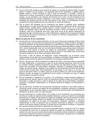102 (Primera Sección) DIARIO OFICIAL Viernes 28 de octubre de 2016
19. Que el artículo 238, establece que la solicitud de registro de candidaturas deberá señalar el partido
político o coalición que las postulen y los siguientes datos de los candidatos: a) apellido paterno,
apellido materno y nombre completo; b) lugar y fecha de nacimiento; c) domicilio y tiempo de
residencia en el mismo; d) ocupación; e) clave de la credencial para votar; f) cargo para el que se les
postule, y g) los candidatos a las Cámaras del Congreso de la Unión y de los Congresos de las
entidades federativas que busquen reelegirse en sus cargos, deberán acompañar una carta que
especifique los periodos para los que han sido electos en ese cargo y la manifestación de estar
cumpliendo los límites establecidos por la Constitución en materia de reelección.
20. Que el artículo 383 preceptúa que los ciudadanos que aspiren a participar como candidatos
independientes a un cargo de elección popular, deberán presentar su solicitud por escrito, misma que
deberá contener: apellido paterno, apellido materno y nombre completo, firma o en su caso huella
dactilar del solicitante; lugar y fecha de nacimiento; domicilio y tiempo de residencia en el mismo;
ocupación; clave de la credencial para votar; cargo para el que se les postule, designación de
representante legal y domicilio para oír y recibir notificaciones y designación de la persona encargada
del manejo de los recursos financieros y de la rendición de informes correspondientes; y demás
documentación señalada.
Materia de aplicación de los Lineamientos
21. Que derivado de la reforma político-electoral y con las nuevas atribuciones conferidas al INE a través
de diversas áreas como las Direcciones Ejecutivas de Prerrogativas y Partidos Políticos, del Registro
Federal de Electores, de Organización Electoral y la Unidad Técnica de Fiscalización, entre otras, y
en consideración de la experiencia adquirida durante los procesos electorales federal y locales 2014-
2015, resulta indispensable contar con una herramienta informática que permita proveer información
oportuna y cierta durante el proceso de registro de precandidatos, candidatos, aspirantes y
candidatos independientes a diversos cargos de elección popular a nivel estatal, toda vez que dicha
información impacta en las funciones que realizan dichas áreas.
Para llevar a cabo las labores de fiscalización, resulta indispensable que el Instituto cuente
oportunamente con los datos de los precandidatos, candidatos y candidatos independientes, a fin de
fiscalizar oportunamente los gastos de precampaña y de campaña, respectivamente.
22. Que así, derivado de la reforma constitucional y legal de 2013-2014, a la fecha existen una pluralidad
de Leyes, Reglamentos y Lineamientos en cada una de las entidades federativas, motivo por el cual
se considera necesario establecer lineamientos que permitan dar seguimiento oportuno y veraz en
tiempo real, del registro de precandidatos, candidatos, aspirantes y candidatos independientes a
puestos de elección popular, mediante el uso obligado de una herramienta informática que posibilite
al INE conocer quiénes están siendo registrados, en qué entidad, a qué cargo y, en su caso, por
parte de qué fuerza política. Lo anterior, para que de forma unificada por parte de los Organismos
Públicos Locales, se asegure el cumplimiento de los valores y principios que rigen la materia
electoral desde la Constitución Federal.
23. Que sin transgredir lo establecido en el artículo 116 constitucional, resulta necesario establecer el
procedimiento que deberán observar el INE, los Organismos Públicos Locales, los Partidos Políticos
Nacionales y Locales para llevar a cabo la captura de los datos de los precandidatos, candidatos,
aspirantes y candidatos independientes en el Sistema Nacional de Registro de Precandidatos y
Candidatos.
24. Que de esta forma, la emisión de los presentes Lineamientos contribuirá a que el INE cuente con
información cierta y oportuna del registro de los precandidatos, candidatos, aspirantes y candidatos
independientes en las contiendas locales, lo que permitirá que diversas tareas, primordialmente de
fiscalización, se lleven a cabo con mayor eficiencia.
25. Que de conformidad con el citado artículo 116, fracción IV de la Constitución, los Lineamientos que
se emiten no invaden la soberanía de las entidades federativas, puesto que respetan la normatividad
electoral local en materia de del proceso de registro de candidatos, dado que su propósito es definir
la operatividad del Sistema Nacional de Registro de Precandidatos y Candidatos y su uso en el
procedimiento de registro de los datos de precandidatos, candidatos, aspirantes y candidatos
independientes, en aras de garantizar que los procesos electorales se apeguen a los principios
rectores de la función electoral. Asimismo, la emisión de los Lineamientos constituye un mecanismo
para que este Instituto pueda ejercer cabalmente sus atribuciones.
26. Que de la experiencia adquirida en los procesos electorales federal y locales 2014-2015, se detectó
la necesidad de contar con un formato de solicitud de registro de candidatos para los partidos
políticos, en razón de que la ley sólo prevé los datos que debe de contener la solicitud, sin establecer
el documento específico que debe de acompañar a la documentación requerida por la normatividad
electoral para efecto del registro de candidatos.
 