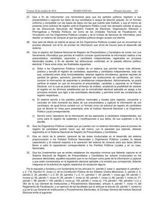 Viernes 28 de octubre de 2016 DIARIO OFICIAL (Primera Sección) 103
27. Que a fin de instrumentar una herramienta para que los partidos políticos registren a sus
precandidatos y capturen los datos de sus candidatos a cargos de elección popular, en un formato
uniforme y compatible con las bases de datos con las que cuenta este Instituto, y que el mismo se
presente como solicitud de registro ante el Organismo Público Local, fue necesario solicitar el apoyo
de las Direcciones Ejecutivas del Registro Federal de Electores, Organización Electoral y
Prerrogativas y Partidos Políticos; así como de las Unidades Técnicas de Fiscalización, de
Vinculación con los Organismos Públicos Locales y de la Unidad de Servicios de Informática, para
diseñar un sistema de cómputo al que los partidos políticos tengan acceso vía internet.
28. Que para tal efecto se solicitó el apoyo de los Organismos Públicos Locales que se encuentran en
proceso electoral, con el fin de proveer de información que sirvió de insumo para el desarrollo del
sistema.
29. Que el objetivo del Sistema Nacional de Registro de Precandidatos y Candidatos es contar con una
herramienta informática que permita al Instituto conocer oportunamente la información relativa a los
precandidatos, candidatos, aspirantes y candidatos independientes, registrados en procesos
electorales locales, a fin de atender las atribuciones conferidas en la pasada reforma político-
electoral. Y tiene entre otras, las finalidades siguientes:
a) Dotar a los Organismos Públicos Locales de un sistema que permita hacer más eficiente,
práctico y sencillo el registro de candidatos, aspirantes y candidatos independientes, toda vez
que, contendrá entre otras funcionalidades: detectar registros simultáneos, generar reportes de
paridad de género; asimismo, permitirá registrar las sustituciones de candidatos, así como,
conocer la información de aspirantes a candidaturas independientes. Adicionalmente, se podrá
verificar el estado en que se encuentre el precandidato, candidato y aspirante en el Padrón
Electoral, con lo cual se podrá reducir el tiempo de análisis, ampliando la posibilidad de resolver
el registro en los términos establecidos por la normatividad electoral aplicable en apego a los
principios rectores que rigen a las autoridades electorales; y permitirá emitir las constancias de
registro respectivas.
b) El sistema servirá a los partidos políticos nacionales y locales para registrar, concentrar y
consultar en todo momento los datos de sus precandidatos y capturar la información de sus
candidatos; de igual forma contará con un formato único de solicitud de registro de candidatos
que se llenará en línea para presentarlo ante el Instituto Nacional Electoral o el Organismo
Público Local correspondiente.
c) Servirá como repositorio de la información de los aspirantes a candidatos independientes, así
como para el registro de suplentes o modificaciones a sus datos, de sus suplentes o de la
planilla.
30. Que los Organismos Públicos Locales que ya cuenten con un sistema informático para el proceso de
registro de candidatos podrán hacer uso del mismo, con la salvedad que además, deberán
registrarlos en el Sistema Nacional de Registro de Precandidatos y Candidatos.
31. Que en razón de lo anterior, personal de las áreas involucradas en el desarrollo del sistema
proporcionarán a los Partidos Políticos Nacionales y Organismos Públicos Locales, la debida
capacitación y el material respecto a la operación del sistema de cómputo para que éstos últimos
lleven a cabo la capacitación correspondiente a los Partidos Políticos Locales y en su caso,
Nacionales.
32. Que los Lineamientos que se emiten establecen los requisitos mínimos que deberán capturar en el
Sistema Nacional de Registro de Precandidatos y Candidatos los actores involucrados en los
procesos electorales; aquellos requisitos que no se incluyen como parte de la información a capturar
y que estén considerados en la legislación electoral aplicable a la entidad que corresponda, deberán
integrarse en la solicitud de registro respectiva sin excepción alguna.
Por lo expuesto y fundado y con fundamento en los artículos 41, párrafo 2, base V, apartados A, párrafos 1
y 2; 116, fracción IV, inciso c), de la Constitución Política de los Estados Unidos Mexicanos; 5, párrafo 2; 6,
párrafo 2; 26, párrafos 1 y 2; 29; 30, párrafos 1 y 2; 31, párrafos 1; 44, párrafo 1, inciso gg); 54, párrafo 1,
incisos a); 55, párrafo 1, inciso ñ); 56, párrafo 1, inciso a); 60, párrafo 1, inciso c); 66, párrafo 1, inciso d); 77,
párrafo 1; 98, párrafo 1; 100, párrafo 2, inciso g); 104, párrafo 1, inciso a); 119, párrafo1; 190, párrafos 1 y 2; y
383 de la Ley General de Instituciones y Procedimientos Electorales; artículo 4, párrafo 1, inciso rr) del
Reglamento de Fiscalización, y en ejercicio de las facultades que le atribuye el artículo 44, párrafo 1, incisos k)
y jj) de la Ley General de Instituciones y Procedimientos Electorales, el Consejo General del Instituto Nacional
Electoral emite el siguiente:
 