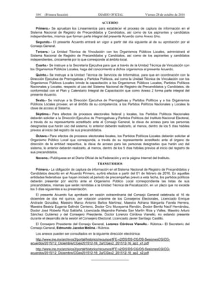 104 (Primera Sección) DIARIO OFICIAL Viernes 28 de octubre de 2016
ACUERDO
Primero.- Se aprueban los Lineamientos para establecer el proceso de captura de información en el
Sistema Nacional de Registro de Precandidatos y Candidatos, así como de los aspirantes y candidatos
independientes, mismos que forman parte integral del presente Acuerdo como Anexo Uno.
Segundo.- El presente Acuerdo entrará en vigor a partir del día siguiente al de su aprobación por el
Consejo General.
Tercero.- La Unidad Técnica de Vinculación con los Organismos Públicos Locales, administrará el
Sistema Nacional de Registro de Precandidatos y Candidatos, así como de los aspirantes y candidatos
independientes, únicamente por lo que corresponde al ámbito local.
Cuarto.- Se instruye a la Secretaría Ejecutiva para que a través de la Unidad Técnica de Vinculación con
los Organismos Públicos Locales, haga del conocimiento a dichos organismos el presente Acuerdo.
Quinto.- Se instruye a la Unidad Técnica de Servicios de Informática, para que en coordinación con la
Dirección Ejecutiva de Prerrogativas y Partidos Políticos, así como la Unidad Técnica de Vinculación con los
Organismos Públicos Locales brinde la capacitación a los Organismos Públicos Locales, Partidos Políticos
Nacionales y Locales, respecto al uso del Sistema Nacional de Registro de Precandidatos y Candidatos, de
conformidad con el Plan y Calendario Integral de Capacitación que como Anexo 2 forma parte integral del
presente Acuerdo.
Sexto.- Se instruye a la Dirección Ejecutiva de Prerrogativas y Partidos Políticos y a los Organismos
Públicos Locales proveer, en el ámbito de su competencia, a los Partidos Políticos Nacionales y Locales la
clave de acceso al Sistema.
Séptimo.- Para efectos de procesos electorales federal y locales, los Partidos Políticos Nacionales
deberán solicitar a la Dirección Ejecutiva de Prerrogativas y Partidos Políticos del Instituto Nacional Electoral,
a través de su representante acreditado ante el Consejo General, la clave de acceso para las personas
designadas que harán uso del sistema, lo anterior deberán realizarlo, al menos, dentro de los 5 días hábiles
previos al inicio del registro de sus precandidatos.
Octavo.- Para efectos de procesos electorales locales, los Partidos Políticos Locales deberán solicitar al
Organismo Público Local que corresponda, a través de su representante acreditado ante el órgano de
dirección de la entidad respectiva, la clave de acceso para las personas designadas que harán uso del
sistema, lo anterior deberán realizarlo, al menos, dentro de los 5 días hábiles previos al inicio del registro de
sus precandidatos.
Noveno.- Publíquese en el Diario Oficial de la Federación y en la página Internet del Instituto.
TRANSITORIOS
Primero.- La obligación de captura de información en el Sistema Nacional de Registro de Precandidatos y
Candidatos descrito en el Acuerdo Primero, surtirá efectos a partir del 01 de febrero de 2016. En aquellas
entidades federativas que hayan iniciado el periodo de precampañas previo a esta fecha, los partidos políticos
deberán presentar por escrito ante el Organismo Público Local correspondiente las listas de sus
precandidatos, mismas que serán remitidas a la Unidad Técnica de Fiscalización, en un plazo que no exceda
los 3 días siguientes a su presentación.
El presente Acuerdo fue aprobado en sesión extraordinaria del Consejo General celebrada el 16 de
diciembre de dos mil quince, por votación unánime de los Consejeros Electorales, Licenciado Enrique
Andrade González, Maestro Marco Antonio Baños Martínez, Maestra Adriana Margarita Favela Herrera,
Maestra Beatriz Eugenia Galindo Centeno, Doctor Ciro Murayama Rendón, Doctor Benito Nacif Hernández,
Doctor José Roberto Ruiz Saldaña, Licenciada Alejandra Pamela San Martín Ríos y Valles, Maestro Arturo
Sánchez Gutiérrez y del Consejero Presidente, Doctor Lorenzo Córdova Vianello, no estando presente
durante el desarrollo de la sesión el Consejero Electoral, Licenciado Javier Santiago Castillo.
El Consejero Presidente del Consejo General, Lorenzo Córdova Vianello.- Rúbrica.- El Secretario del
Consejo General, Edmundo Jacobo Molina.- Rúbrica.
Los anexos pueden ser consultados en la siguiente dirección electrónica:
http://www.ine.mx/archivos3/portal/historico/recursos/IFE-v2/DS/DS-CG/DS-SesionesCG/CG-
acuerdos/2015/12_Diciembre/CGex201512-16_2a/CGex2_201512-16_ap2_x1.pdf
http://www.ine.mx/archivos3/portal/historico/recursos/IFE-v2/DS/DS-CG/DS-SesionesCG/CG-
acuerdos/2015/12_Diciembre/CGex201512-16_2a/CGex2_201512-16_ap2_x2.pdf
_____________________
 
