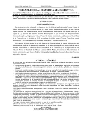 Viernes 28 de octubre de 2016 DIARIO OFICIAL (Primera Sección) 105
TRIBUNAL FEDERAL DE JUSTICIA ADMINISTRATIVA
ACUERDO SS/4/2016 mediante el cual se declara día inhábil para el Tribunal Federal de Justicia Administrativa y
no corren los términos procesales el día treinta y uno de octubre de 2016.
Al margen un sello con el Escudo Nacional, que dice: Estados Unidos Mexicanos.- Tribunal Federal de
Justicia Administrativa.- Secretaría General de Acuerdos.- Pleno General de la Sala Superior.
ACUERDO SS/4/2016
SE DECLARA DÍA INHÁBIL
Con fundamento en los artículos 9, 16, fracciones IX y XII, 65 de la Ley Orgánica del Tribunal Federal de
Justicia Administrativa, así como en el artículo 6o., último párrafo, del Reglamento Interior de este Tribunal,
vigente conforme a lo establecido en el artículo Quinto transitorio, tercer párrafo, del Decreto por el que se
expide la Ley General del Sistema Nacional Anticorrupción; la Ley General de Responsabilidades
Administrativas y la Ley Orgánica del Tribunal Federal de Justicia Administrativa, publicado en el Diario Oficial
de la Federación de 18 de julio de 2016; se declara día inhábil para el Tribunal Federal de Justicia
Administrativa y, no corren los términos procesales el día treinta y uno de octubre de 2016.
Así lo acordó el Pleno General de la Sala Superior del Tribunal Federal de Justicia Administrativa, por
unanimidad de votos de los Magistrados presentes en la sesión privada de doce de octubre de dos mil
dieciséis, ordenándose su publicación en el Diario Oficial de la Federación y en la página web de este
Tribunal.- Firman el Magistrado Dr. Manuel Luciano Hallivis Pelayo, Presidente del Tribunal Federal de
Justicia Administrativa, y la Maestra América Estefanía Martínez Sánchez, Secretaria General de Acuerdos,
quien da fe.- Rúbricas.
(R.- 439755)
AVISO AL PÚBLICO
Se informa que para la inserción de documentos en el Diario Oficial de la Federación, se deberán cubrir los
siguientes requisitos:
 Escrito dirigido al Director General Adjunto del Diario Oficial de la Federación, solicitando la publicación
del documento, fundando y motivando su petición conforme a la normatividad aplicable, con dos copias
legibles.
 Documento a publicar en papel membretado que contenga lugar y fecha de expedición, cargo, nombre y
firma autógrafa de la autoridad emisora, sin alteraciones, en original y dos copias legibles.
 Archivo electrónico del documento a publicar contenido en un sólo archivo, correctamente identificado.
 Comprobante de pago realizado ante cualquier institución bancaria o vía internet mediante el esquema de
pago electrónico e5cinco del SAT en ventanilla bancaria o a través de Internet, con la clave de referencia
014001743 y la cadena de la dependencia 22010010000000. El pago deberá realizarse invariablemente a
nombre del solicitante de la publicación, en caso de personas físicas y a nombre del ente público u
organización, en caso de personas morales. El comprobante de pago se presenta en original y copia
simple. El original del pago queda bajo resguardo de esta Dirección.
Nota: No se aceptarán recibos bancarios ilegibles; con anotaciones o alteraciones; con pegamento o cinta
adhesiva; cortados o rotos; pegados en hojas adicionales; perforados; con sellos diferentes a los de las
instituciones bancarias.
Todos los documentos originales, entregados al Diario Oficial de la Federación, quedarán resguardados en
sus archivos.
Las solicitudes de publicación de licitaciones para Concursos de Adquisiciones, Arrendamientos, Obras y
Servicios, así como los Concursos a Plazas Vacantes del Servicio Profesional de Carrera, se podrán tramitar
a través de la herramienta “Solicitud de publicación de documentos en el Diario Oficial de la Federación a
través de medios remotos”, para lo cual además de presentar en archivo electrónico el documento a publicar,
el pago correspondiente (sólo en convocatorias para licitaciones públicas) y la e.firma de la autoridad emisora
del documento, deberá contar con el usuario y contraseña que proporciona la Dirección General Adjunta del
Diario Oficial de la Federación.
Por ningún motivo se recibirá la documentación en caso de no cubrir los requisitos.
El horario de atención es de lunes a viernes de 9:00 a 13:00 horas
Teléfonos: 50 93 32 00 y 51 28 00 00, extensiones 35078, 35079, 35080 y 35081.
ATENTAMENTE
DIARIO OFICIAL DE LA FEDERACIÓN
 
