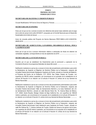 106 (Primera Sección) DIARIO OFICIAL Viernes 28 de octubre de 2016
INDICE
PRIMERA SECCION
PODER EJECUTIVO
SECRETARIA DE HACIENDA Y CREDITO PUBLICO
Circular Modificatoria 19/16 de la Única de Seguros y Fianzas ........................................................ 2
SECRETARIA DE ECONOMIA
Aviso por el que se da a conocer el precio de referencia del azúcar base estándar para el pago
de la caña de azúcar de la zafra 2016/2017, propuesto por el Comité Nacional para el Desarrollo
Sustentable de la Caña de Azúcar ................................................................................................... 3
Aviso de consulta pública del Proyecto de Norma Mexicana PROY-NMX-I-J-521-2-56-NYCE-
ANCE-2016 ...................................................................................................................................... 4
SECRETARIA DE AGRICULTURA, GANADERIA, DESARROLLO RURAL, PESCA
Y ALIMENTACION
Aviso por el que se da a conocer información relativa a solicitudes de títulos de obtentor de
variedades vegetales, correspondiente al mes de septiembre de 2016 ........................................... 6
SECRETARIA DE LA FUNCION PUBLICA
Acuerdo por el que se establecen los lineamientos para la promoción y operación de la
Contraloría Social en los programas federales de desarrollo social ................................................. 11
Notificación mediante la cual se da a conocer el inicio del procedimiento administrativo para emitir
la Declaratoria de Sujeción al Régimen de Dominio Público de la Federación, respecto del
inmueble Federal denominado Delegación Capitanía de Puerto, ubicado en Avenida del Malecón,
al Poniente del Centro de la Población, C.P. 97616, San Felipe, Estado de Yucatán, con
superficie de 300.00 metros cuadrados, por encontrarse en el supuesto de lo establecido en el
artículo 29 fracción IV en relación con el artículo 6 fracción VI, ambos de la Ley General de
Bienes Nacionales ............................................................................................................................ 21
Notificación mediante la cual se da a conocer el inicio del procedimiento administrativo para emitir
la Declaratoria de Sujeción al Régimen de Dominio Público de la Federación, respecto del
inmueble Federal denominado Taller de Saneamiento Marítimo y la Casa Habitación del J.D.
de Señalamiento Marítimo, ubicado en calle Marcelo Rubio No. 16, Colonia Mesa de México,
C.P. 23920, Santa Rosalía, Mulegé, Estado de Baja California Sur, con superficie de 1589.00
metros cuadrados, por encontrarse en el supuesto de lo establecido en el artículo 29 fracción IV
en relación con el artículo 6 fracción VI, ambos de la Ley General de Bienes Nacionales .............. 22
Notificación mediante la cual se da a conocer el inicio del procedimiento administrativo para emitir
la Declaratoria de Sujeción al Régimen de Dominio Público de la Federación, respecto del
inmueble Federal denominado Casa Habitación para Capitanes de Puerto Tuxpan, ubicado en
calle Río Palmas No. 7, Colonia Jardines de Tuxpan, Estado de Veracruz de Ignacio de la Llave,
con superficie de 220.00 metros cuadrados, por encontrarse en el supuesto de lo establecido en
el artículo 29 fracción IV en relación con el artículo 6 fracción VI, ambos de la Ley General de
Bienes Nacionales ............................................................................................................................ 23
 