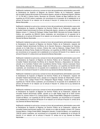 Viernes 28 de octubre de 2016 DIARIO OFICIAL (Primera Sección) 107
Notificación mediante la cual se da a conocer el inicio del procedimiento administrativo para emitir
la Declaratoria de Sujeción al Régimen de Dominio Público de la Federación, respecto
del inmueble Federal denominado Ex-Promotoría Agraria, ubicado en Boulevard Agustín Olachea
LT 10 F/N MZ 6, Colonia Centro, Municipio de Comondú, Estado de Baja California Sur, con
superficie de 475.00 metros cuadrados, por encontrarse en el supuesto de lo establecido en el
artículo 29 fracción IV en relación con el artículo 6 fracción VI, ambos de la Ley General de
Bienes Nacionales ............................................................................................................................ 25
Notificación mediante la cual se da a conocer el inicio del procedimiento administrativo para emitir
la Declaratoria de Sujeción al Régimen de Dominio Público de la Federación, respecto del
inmueble Federal denominado Ex-Centro de Desarrollo Agrario, ubicado en la calle Adolfo López
Mateos número 11, Colonia El Pedregal, Código Postal 28450, Municipio de Comala, Estado de
Colima, con superficie de 9502.00 metros cuadrados, por encontrarse en el supuesto de lo
establecido en el artículo 29 fracción IV en relación con el artículo 6 fracción VI, ambos de la Ley
General de Bienes Nacionales ......................................................................................................... 26
Notificación mediante la cual se da a conocer el inicio del procedimiento administrativo para emitir
la Declaratoria de Sujeción al Régimen de Dominio Público de la Federación, respecto del
inmueble Federal denominado Ex-Oficina de la Sección Revisora y Depuradora de Colonias,
ubicado en la Calle Doce sin número, Colonia San José de Babicora, Código Postal 31910,
Municipio de Gómez Farías, Estado de Chihuahua, con superficie de 4906.40 metros cuadrados,
por encontrarse en el supuesto de lo establecido en el artículo 29 fracción IV en relación con el
artículo 6 fracción VI, ambos de la Ley General de Bienes Nacionales ........................................... 27
Notificación mediante la cual se da a conocer el inicio del procedimiento administrativo para emitir
la Declaratoria de Sujeción al Régimen de Dominio Público de la Federación, respecto del
inmueble Federal denominado Ex-Oficina de la Sección Revisora y Depuradora de Colonias,
ubicado en la Carretera Federal Libre Cuauhtémoc–Gómez Farías, Colonia Licenciado Oscar
Soto Máynez, Municipio de Namiquipa, Estado de Chihuahua, con superficie de 522.90 metros
cuadrados, por encontrarse en el supuesto de lo establecido en el artículo 29 fracción IV en
relación con el artículo 6 fracción VI, ambos de la Ley General de Bienes Nacionales ................... 29
Notificación mediante la cual se da a conocer el inicio del procedimiento administrativo para emitir
la Declaratoria de Sujeción al Régimen de Dominio Público de la Federación, respecto del
inmueble Federal denominado Cove, ubicado en la Segunda Cerrada de Observatorio número
37, Colonia Cove, Código Postal 01120, Delegación Miguel Hidalgo, Ciudad de México, con
superficie de 1162.50 metros cuadrados, por encontrarse en el supuesto de lo establecido en el
artículo 29 fracción IV en relación con el artículo 6 fracción VI, ambos de la Ley General de
Bienes Nacionales ............................................................................................................................ 30
Notificación mediante la cual se da a conocer el inicio del procedimiento administrativo para emitir
la Declaratoria de Sujeción al Régimen de Dominio Público de la Federación, respecto del
inmueble Federal denominado CENDI, ubicado en la calle Rafael Angel de la Peña número
exterior 43, número interior 41 A, Colonia Obrera, Código Postal 06800, Delegación Cuauhtémoc,
Ciudad de México, con superficie de 297.50 metros cuadrados, por encontrarse en el supuesto
de lo establecido en el artículo 29 fracción IV en relación con el artículo 6 fracción VI, ambos de la
Ley General de Bienes Nacionales .................................................................................................. 32
Notificación mediante la cual se da a conocer el inicio del procedimiento administrativo para emitir
la Declaratoria de Sujeción al Régimen de Dominio Público de la Federación, respecto del
inmueble Federal denominado Azafrán 219, ubicado en la calle de Azafrán número 219, Colonia
Granjas México, Código Postal 08400, Delegación Iztacalco, Ciudad de México, con superficie de
1250.00 metros cuadrados, por encontrarse en el supuesto de lo establecido en el artículo 29
fracción IV en relación con el artículo 6 fracción VI, ambos de la Ley General de Bienes
Nacionales ........................................................................................................................................ 33
 