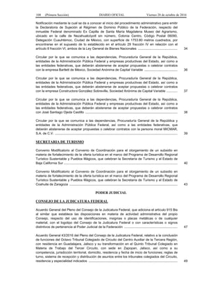 108 (Primera Sección) DIARIO OFICIAL Viernes 28 de octubre de 2016
Notificación mediante la cual se da a conocer el inicio del procedimiento administrativo para emitir
la Declaratoria de Sujeción al Régimen de Dominio Público de la Federación, respecto del
inmueble Federal denominado Ex Capilla de Santa María Magdalena Museo del Agrarismo,
ubicado en la calle de Nezahualcóyotl sin número, Colonia Centro, Código Postal 06090,
Delegación Cuauhtémoc, Ciudad de México, con superficie de 1753.80 metros cuadrados, por
encontrarse en el supuesto de lo establecido en el artículo 29 fracción IV en relación con el
artículo 6 fracción VI, ambos de la Ley General de Bienes Nacionales ........................................... 34
Circular por la que se comunica a las dependencias, Procuraduría General de la República,
entidades de la Administración Pública Federal y empresas productivas del Estado, así como a
las entidades federativas, que deberán abstenerse de aceptar propuestas o celebrar contratos
con la empresa Bartlett de México, Sociedad Anónima de Capital Variable .................................... 36
Circular por la que se comunica a las dependencias, Procuraduría General de la República,
entidades de la Administración Pública Federal y empresas productivas del Estado, así como a
las entidades federativas, que deberán abstenerse de aceptar propuestas o celebrar contratos
con la empresa Constructora González Sobrevilla, Sociedad Anónima de Capital Variable ............ 37
Circular por la que se comunica a las dependencias, Procuraduría General de la República,
entidades de la Administración Pública Federal y empresas productivas del Estado, así como a
las entidades federativas, que deberán abstenerse de aceptar propuestas o celebrar contratos
con José Santiago Ojeda Castillo ..................................................................................................... 38
Circular por la que se comunica a las dependencias, Procuraduría General de la República y
entidades de la Administración Pública Federal, así como a las entidades federativas, que
deberán abstenerse de aceptar propuestas o celebrar contratos con la persona moral MICMAR,
S.A. de C.V. ...................................................................................................................................... 39
SECRETARIA DE TURISMO
Convenio Modificatorio al Convenio de Coordinación para el otorgamiento de un subsidio en
materia de fortalecimiento de la oferta turística en el marco del Programa de Desarrollo Regional
Turístico Sustentable y Pueblos Mágicos, que celebran la Secretaría de Turismo y el Estado de
Baja California Sur ............................................................................................................................ 40
Convenio Modificatorio al Convenio de Coordinación para el otorgamiento de un subsidio en
materia de fortalecimiento de la oferta turística en el marco del Programa de Desarrollo Regional
Turístico Sustentable y Pueblos Mágicos, que celebran la Secretaría de Turismo y el Estado de
Coahuila de Zaragoza ...................................................................................................................... 43
PODER JUDICIAL
CONSEJO DE LA JUDICATURA FEDERAL
Acuerdo General del Pleno del Consejo de la Judicatura Federal, que adiciona el artículo 915 Bis
al similar que establece las disposiciones en materia de actividad administrativa del propio
Consejo, respecto del uso de identificaciones, insignias o placas metálicas o de cualquier
material, con el logotipo del Consejo de la Judicatura Federal o con características o signos
distintivos de pertenencia al Poder Judicial de la Federación .......................................................... 47
Acuerdo General 43/2016 del Pleno del Consejo de la Judicatura Federal, relativo a la conclusión
de funciones del Octavo Tribunal Colegiado de Circuito del Centro Auxiliar de la Tercera Región,
con residencia en Guadalajara, Jalisco y su transformación en el Quinto Tribunal Colegiado en
Materia de Trabajo del Tercer Circuito, con sede en Zapopan, Jalisco, así como a su
competencia, jurisdicción territorial, domicilio, residencia y fecha de inicio de funciones; reglas de
turno, sistema de recepción y distribución de asuntos entre los tribunales colegiados del Circuito,
residencia y especialidad indicados ................................................................................................. 49
 