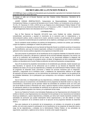 Viernes 28 de octubre de 2016 DIARIO OFICIAL (Primera Sección) 11
SECRETARIA DE LA FUNCION PUBLICA
ACUERDO por el que se establecen los lineamientos para la promoción y operación de la Contraloría Social en los
programas federales de desarrollo social.
Al margen un sello con el Escudo Nacional, que dice: Estados Unidos Mexicanos.- Secretaría de la
Función Pública.
JAVIER VARGAS ZEMPOALTECATL, Subsecretario de Responsabilidades Administrativas y
Contrataciones Públicas, en ausencia del Secretario de la Función Pública, con fundamento en los artículos I,
18, 26 y 37, fracciones VI, XVIII y XXVIII de la Ley Orgánica de la Administración Pública Federal; 67 del
Reglamento de la Ley General de Desarrollo Social, y 1, 6, fracciones I y XXIV, 7, fracción XII, 33, fracción VI
y 86 del Reglamento Interior de la Secretaría de la Función Pública, y
CONSIDERANDO
Que el Plan Nacional de Desarrollo 2013-2018 tiene como finalidad dar solidez, dinamismo,
competitividad, permanencia y equidad al crecimiento de la economía para la independencia y la
democratización política, social y cultural de la nación, asimismo concibe a la participación de la sociedad
como un mecanismo fundamental para el cumplimiento de los objetivos y estrategias que el mismo establece;
Que la contraloría social constituye una práctica de transparencia y rendición de cuentas, que contribuye
a lograr los objetivos y estrategias en materia de política social;
Que conforme a lo dispuesto por la Ley General de Desarrollo Social, la contraloría social es el mecanismo
de los beneficiarios, para que de manera organizada, verifiquen el cumplimiento de las metas y la correcta
aplicación de los recursos públicos asignados a los programas de desarrollo social;
Que para propiciar la participación de los beneficiarios de los programas federales de desarrollo social en
la vigilancia de su ejecución y del ejercicio y aplicación de los recursos federales asignados a los mismos, así
como en la verificación del cumplimiento de sus metas, la Ley mencionada establece la obligación del
Gobierno Federal para impulsar la contraloría social y al efecto, el Reglamento de dicho ordenamiento legal
confiere a la Secretaría de la Función Pública la atribución de emitir los lineamientos correspondientes;
Que a fin de alcanzar los propósitos mencionados en el considerando que antecede, resulta necesario que
esta Secretaría, en ejercicio de las atribuciones que le confiere la Ley General de Desarrollo Social,
establezca las bases a fin de que las dependencias y entidades de la Administración Pública Federal a cargo
de programas de desarrollo social, promuevan y realicen las acciones necesarias para la integración,
operación y seguimiento de la contraloría social, y establezcan las disposiciones relativas en las reglas
de operación de dichos programas y en los instrumentos de coordinación que celebren con los gobiernos de
las entidades federativas, con la participación que corresponda a los municipios o alcaldías de la Ciudad
de México;
Que en esta tarea, es indispensable que las dependencias y entidades señaladas, realicen las acciones
pertinentes para que se proporcione a los beneficiarios de los programas de desarrollo social a su cargo, los
conocimientos y mecanismos que les permitan realizar las actividades de contraloría social, así como para
que se les facilite el acceso a información útil, veraz y oportuna respecto a dichos programas, para promover
su participación efectiva en las actividades de verificación de la ejecución de los programas, la aplicación de
los recursos públicos asignados a los mismos y el cumplimiento de las metas;
Que la Ley Federal de Fomento a las Actividades Realizadas por las Organizaciones de la Sociedad Civil,
confiere el derecho a las Organizaciones de la Sociedad Civil de participar en los mecanismos de Contraloría
Social que establezcan u operen dependencias y entidades, por dicha razón resulta importante considerar las
actividades de promoción que pueden desempeñar dichas organizaciones y con ello obtener un mayor
alcance en la aplicación de la contraloría social en la ejecución de los programas federales de desarrollo
social, y
Que para coadyuvar en la promoción de la transparencia y el combate a la corrupción en la gestión
pública, así como para propiciar la participación de los beneficiarios de los programas de desarrollo social a
cargo de las dependencias y entidades de la Administración Pública Federal, en las actividades de
seguimiento, supervisión y vigilancia de los mismos, he tenido a bien expedir el siguiente:
 