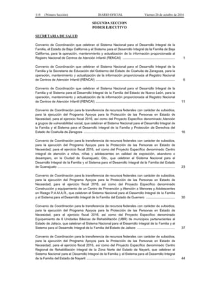 110 (Primera Sección) DIARIO OFICIAL Viernes 28 de octubre de 2016
SEGUNDA SECCION
PODER EJECUTIVO
SECRETARIA DE SALUD
Convenio de Coordinación que celebran el Sistema Nacional para el Desarrollo Integral de la
Familia, el Estado de Baja California y el Sistema para el Desarrollo Integral de la Familia de Baja
California, para la operación, mantenimiento y actualización de la información proporcionada al
Registro Nacional de Centros de Atención Infantil (RENCAI) .......................................................... 1
Convenio de Coordinación que celebran el Sistema Nacional para el Desarrollo Integral de la
Familia y la Secretaría de Educación del Gobierno del Estado de Coahuila de Zaragoza, para la
operación, mantenimiento y actualización de la información proporcionada al Registro Nacional
de Centros de Atención Infantil (RENCAI) ........................................................................................ 6
Convenio de Coordinación que celebran el Sistema Nacional para el Desarrollo Integral de la
Familia y el Sistema para el Desarrollo Integral de la Familia del Estado de Nuevo León, para la
operación, mantenimiento y actualización de la información proporcionada al Registro Nacional
de Centros de Atención Infantil (RENCAI) ........................................................................................ 11
Convenio de Coordinación para la transferencia de recursos federales con carácter de subsidios,
para la ejecución del Programa Apoyos para la Protección de las Personas en Estado de
Necesidad, para el ejercicio fiscal 2016, así como del Proyecto Específico denominado Atención
a grupos de vulnerabilidad social, que celebran el Sistema Nacional para el Desarrollo Integral de
la Familia y el Sistema para el Desarrollo Integral de la Familia y Protección de Derechos del
Estado de Coahuila de Zaragoza ..................................................................................................... 16
Convenio de Coordinación para la transferencia de recursos federales con carácter de subsidios,
para la ejecución del Programa Apoyos para la Protección de las Personas en Estado de
Necesidad, para el ejercicio fiscal 2016, así como del Proyecto Específico denominado Centro
integral de atención a niños, niñas y adolescentes en calidad de exposición, abandono o
desamparo, en la Ciudad de Guanajuato, Gto., que celebran el Sistema Nacional para el
Desarrollo Integral de la Familia y el Sistema para el Desarrollo Integral de la Familia del Estado
de Guanajuato .................................................................................................................................. 23
Convenio de Coordinación para la transferencia de recursos federales con carácter de subsidios,
para la ejecución del Programa Apoyos para la Protección de las Personas en Estado de
Necesidad, para el ejercicio fiscal 2016, así como del Proyecto Específico denominado
Construcción y equipamiento de un Centro de Prevención y Atención a Menores y Adolescentes
en Riesgo P.A.M.A.R., que celebran el Sistema Nacional para el Desarrollo Integral de la Familia
y el Sistema para el Desarrollo Integral de la Familia del Estado de Guerrero ................................ 30
Convenio de Coordinación para la transferencia de recursos federales con carácter de subsidios,
para la ejecución del Programa Apoyos para la Protección de las Personas en Estado de
Necesidad, para el ejercicio fiscal 2016, así como del Proyecto Específico denominado
Equipamiento de 6 Unidades Básicas de Rehabilitación (UBR) de municipios pertenecientes al
Estado de Jalisco, que celebran el Sistema Nacional para el Desarrollo Integral de la Familia y el
Sistema para el Desarrollo Integral de la Familia del Estado de Jalisco .......................................... 37
Convenio de Coordinación para la transferencia de recursos federales con carácter de subsidios,
para la ejecución del Programa Apoyos para la Protección de las Personas en Estado de
Necesidad, para el ejercicio fiscal 2016, así como del Proyecto Específico denominado Centro
Regional de Rehabilitación Integral de la Zona Norte del Estado de Nayarit, que celebran el
Sistema Nacional para el Desarrollo Integral de la Familia y el Sistema para el Desarrollo Integral
de la Familia del Estado de Nayarit .................................................................................................. 44
 