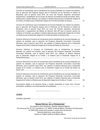 Viernes 28 de octubre de 2016 DIARIO OFICIAL (Primera Sección) 111
Convenio de Coordinación para la transferencia de recursos federales con carácter de subsidios,
para la ejecución del Programa Apoyos para la Protección de las Personas en Estado de
Necesidad, para el ejercicio fiscal 2016, así como del Proyecto Específico denominado
Equipamiento y rehabilitación de los Centros de Atención de Asistencia Social para Niñas, Niños,
Adolescentes y Adultos Mayores, que celebran el Sistema Nacional para el Desarrollo Integral de
la Familia y el Sistema para el Desarrollo Integral de la Familia del Estado de Oaxaca .................. 51
Convenio de Coordinación para la transferencia de recursos federales con carácter de subsidios,
para la ejecución del Programa Apoyos para la Protección de las Personas en Estado de
Necesidad, para el ejercicio fiscal 2016, así como del Proyecto Específico denominado
Construcción y equipamiento del Módulo de Atención Red DIF para la solución pacífica de
conflictos en la familia, que celebran el Sistema Nacional para el Desarrollo Integral de la Familia
y el Sistema para el Desarrollo Integral de la Familia del Estado de Quintana Roo ......................... 58
Convenio Adicional al Convenio de Coordinación para la transferencia de recursos federales con
carácter de subsidios, para la ejecución del Programa Desarrollo Comunitario Comunidad
DIFerente, para el ejercicio fiscal 2016, que celebran el Sistema Nacional para el Desarrollo
Integral de la Familia y Desarrollo Integral de la Familia del Estado de Chihuahua ......................... 65
Convenio Adicional al Convenio de Coordinación para la transferencia de recursos
federales con carácter de subsidios, para la ejecución del Programa Desarrollo Comunitario
Comunidad DIFerente, para el ejercicio fiscal 2016, que celebran el Sistema Nacional
para el Desarrollo Integral de la Familia y el Sistema para el Desarrollo Integral de la
Familia Michoacana........................................................................................................................... 66
Convenio Adicional al Convenio de Coordinación para la transferencia de recursos federales con
carácter de subsidios, para la ejecución del Programa Desarrollo Comunitario Comunidad
DIFerente, para el ejercicio fiscal 2016, que celebran el Sistema Nacional para el Desarrollo
Integral de la Familia y el Sistema para el Desarrollo Integral de la Familia del Estado de
Nuevo León ...................................................................................................................................... 68
Convenio Adicional al Convenio de Coordinación para la transferencia de recursos federales con
carácter de subsidios, para la ejecución del Programa Desarrollo Comunitario Comunidad
DIFerente, para el ejercicio fiscal 2016, que celebran el Sistema Nacional para el Desarrollo
Integral de la Familia y el Sistema para el Desarrollo Integral de la Familia en Yucatán ................. 69
Convocatoria dirigida a las personas físicas y morales interesadas en fungir como Terceros
Autorizados, auxiliares en el control sanitario de la publicidad ......................................................... 71
______________________________
AVISOS
Judiciales y generales ...................................................................................................................... 76
__________________ ● __________________
DIARIO OFICIAL DE LA FEDERACIÓN
ALEJANDRO LÓPEZ GONZÁLEZ, Director General Adjunto
Río Amazonas No. 62, Col. Cuauhtémoc, C.P. 06500, Ciudad de México, Secretaría de Gobernación
Tel. 5093-3200, donde podrá acceder a nuestro menú de servicios
Dirección electrónica: www.dof.gob.mx
Impreso en Talleres Gráficos de México-México
Esta edición consta de dos secciones
 