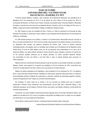 112 (Primera Sección) DIARIO OFICIAL Viernes 28 de octubre de 2016
30 DE OCTUBRE
ANIVERSARIO DEL NACIMIENTO DE
FRANCISCO I. MADERO, EN 1873
Francisco Ignacio Madero, iniciador y líder victorioso de la Revolución Mexicana, fue presidente de la
República del 6 de noviembre de 1911 al 18 de febrero de 1913. Nació el 30 de octubre de 1873 en
la hacienda del Rosario, en Parras de la Fuente, Coahuila. Sus padres fueron Francisco Madero y Mercedes
González; su familia era una de las más acaudaladas del país. Estudió un año en el Colegio de San Juan, en
Saltillo, y luego fue enviado al Saint-Mary’s College, en Baltimore, Estados Unidos.
En 1887 ingresó al Liceo de Versalles de París, Francia; en 1892 se matriculó en la Escuela de Altos
Estudios Comerciales, en aquel país. Volvió a México y poco después estudió agricultura en la Universidad de
California, en Berkeley.
En 1904 decidió participar en la política y contribuir a la transformación democrática del país. Escribió el
libro La sucesión presidencial en 1910, que tuvo hondas repercusiones en la política nacional y se convirtió en
un destacado líder opositor del gobierno dictatorial de Porfirio Díaz. Fundó el Partido Nacional
Antirreeleccionista y fue elegido como su candidato para competir por la Presidencia de la República contra
Porfirio Díaz. En junio de 1909, Madero inició uno de los episodios más emblemáticos en su vida y de la
historia de México, sus giras políticas cimbraron al país. Recorrió varias ciudades y encontró un enorme eco
en los sectores sociales excluidos por la política porfirista. En plena campaña electoral, Madero
fue encarcelado en San Luis Potosí; y así Díaz llevó a cabo un fraude electoral para consumar su
última reelección.
Madero denunció y documentó el fraude electoral, huyó de la prisión en que estaba confinado y se dirigió a
Estados Unidos, para preparar la revolución que estallaría el 20 de noviembre de 1910, movimiento que
pondría fin al largo gobierno de Díaz y abriría una nueva etapa en la historia del país.
Madero fue electo presidente de la República y tomó posesión el 6 de noviembre de 1911. Su gobierno
llevó a cabo profundas transformaciones. Estableció la democracia; garantizó elecciones libres y el ejercicio
de las libertades políticas; fortaleció las instituciones y comenzó a atender las demandas agrarias y obreras,
creando el Departamento del Trabajo y la Comisión Nacional Agraria.
Sin embargo, la mayor parte de su tiempo y de sus recursos los empleó para que su gobierno
sobreviviera. Enfrentó cuatro rebeliones: dos conservadoras, las de Félix Díaz y Bernardo Reyes, y dos
rebeliones populares, las de Zapata y Pascual Orozco que querían que Madero acelerara y profundizara los
cambios revolucionarios.
Finalmente, una quinta rebelión contrarrevolucionaria fraguada dentro de las filas del Ejército federal, que
estalló el 9 de febrero de 1913, puso fin al gobierno democrático de Madero pero no acabó con sus ideales,
que alimentaron una nueva etapa de la Revolución.
Día de fiesta y solemne para la Nación. La Bandera Nacional deberá izarse a toda asta.
Instituto Nacional de Estudios Históricos de las Revoluciones de México.
*281016-17.00*
 
