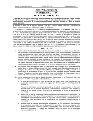 Viernes 28 de octubre de 2016 DIARIO OFICIAL (Segunda Sección) 1
SEGUNDA SECCION
PODER EJECUTIVO
SECRETARIA DE SALUD
CONVENIO de Coordinación que celebran el Sistema Nacional para el Desarrollo Integral de la Familia, el Estado
de Baja California y el Sistema para el Desarrollo Integral de la Familia de Baja California, para la operación,
mantenimiento y actualización de la información proporcionada al Registro Nacional de Centros de Atención
Infantil (RENCAI).
Al margen un sello con el Escudo Nacional, que dice: Estados Unidos Mexicanos.- Secretaría de
Salud.- Sistema Nacional para el Desarrollo Integral de la Familia.
CONVENIO DE COORDINACIÓN QUE CELEBRAN, POR UNA PRIMERA PARTE EL SISTEMA NACIONAL PARA EL
DESARROLLO INTEGRAL DE LA FAMILIA, EN LO SUCESIVO DENOMINADO “DIF NACIONAL”, REPRESENTADO POR
EL L.A.E. J. JESÚS ANTÓN DE LA CONCHA, EN SU CARÁCTER DE OFICIAL MAYOR, QUIEN SE HACE ASISTIR EN
ESTE ACTO POR EL ING. CARLOS PRADO BUTRÓN, JEFE DE LA UNIDAD DE ATENCIÓN A POBLACIÓN
VULNERABLE; POR UNA SEGUNDA PARTE EL PODER EJECUTIVO DEL GOBIERNO DEL ESTADO DE BAJA
CALIFORNIA, EN LO SUCESIVO EL “EJECUTIVO ESTATAL”, POR CONDUCTO DE LA SECRETARÍA DE EDUCACIÓN
Y BIENESTAR SOCIAL, REPRESENTADA EN ESTE ACTO POR EL DR. MARIO GERARDO HERRERA ZÁRATE Y POR
UNA TERCERA PARTE, EL SISTEMA PARA EL DESARROLLO INTEGRAL DE LA FAMILIA DE BAJA CALIFORNIA, EN
LO SUCESIVO EL “DIF ESTATAL” REPRESENTADO POR SU DIRECTOR GENERAL EL C.P. MAGDALENO CHÁVEZ
LARA; A QUIENES CUANDO ACTÚEN DE MANERA CONJUNTA SE LES DENOMINARÁ COMO “LAS PARTES”, DE
CONFORMIDAD CON LOS SIGUIENTES ANTECEDENTES, DECLARACIONES Y CLÁUSULAS:
ANTECEDENTES
I. La Constitución Política de los Estados Unidos Mexicanos, señala en su artículo 4o. que “En todas
las decisiones y actuaciones del Estado se velará y cumplirá con el principio del interés superior de la
niñez, garantizando de manera plena sus derechos. Las niñas y los niños tienen derecho a la
satisfacción de sus necesidades de alimentación, salud, educación y sano esparcimiento para su
desarrollo integral. Este principio deberá guiar el diseño, ejecución, seguimiento y evaluación de las
políticas públicas dirigidas a la niñez”, destacando a la protección de los derechos de la infancia
como el bien jurídicamente tutelado, aunado al reconocimiento de las niñas y los niños como sujetos
del mismo, vinculando al desarrollo integral de la niñez con la satisfacción de las necesidades de
salud, educación y alimentación, como parte de los derechos sociales inherentes a la infancia.
II. En el mismo tenor, la Convención sobre los Derechos del Niño, adoptada por la Asamblea General
de las Naciones Unidas el 20 de noviembre de 1989, ratificada por la Cámara de Senadores del H.
Congreso de la Unión de los Estados Unidos Mexicanos el 19 de junio de 1990 y publicada en el
Diario Oficial de la Federación de fecha 31 de julio de 1990, define los derechos mínimos que los
Estados Partes deben garantizar a las niñas y los niños, con la finalidad de asegurarles un nivel de
vida acorde con su condición, tendiente a propiciar su desarrollo integral.
III. Como obligaciones relevantes del Estado Mexicano consignadas en la Convención sobre los
Derechos del Niño, en su carácter de Estado Parte, se tiene:
 El tomar en consideración en todas las medidas que tomen, entre otros, los tribunales, las
autoridades administrativas y los órganos legislativos, el interés superior del niño (artículo 3,
numeral 1);
 Asegurar a las niñas y los niños la protección y el cuidado necesarios para su bienestar,
tomando para ello las medidas legislativas y administrativas necesarias, y los derechos y
deberes de sus padres, tutores u otras personas responsables de él ante la Ley (artículo 3,
numeral 2);
 Asegurarse de que las instituciones, servicios y establecimientos encargados del cuidado o la
protección de las niñas y los niños, cumplan las normas establecidas por las autoridades
competentes, especialmente en materia de seguridad, sanidad, número y competencia de su
personal, así como en relación con la existencia de una supervisión adecuada (artículo 3,
numeral 3);
 Adoptar todas las medidas administrativas, legislativas y de otra índole para dar efectividad
a los derechos reconocidos por la Convención en comento, y en lo que respecta a los
derechos económicos, sociales y culturales, el protegerlos hasta el máximo de sus recursos
económicos disponibles, y, cuando sea necesario, dentro del marco de la cooperación
internacional (artículo 4);
 