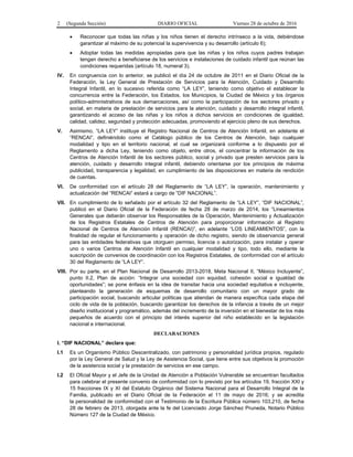 2 (Segunda Sección) DIARIO OFICIAL Viernes 28 de octubre de 2016
 Reconocer que todas las niñas y los niños tienen el derecho intrínseco a la vida, debiéndose
garantizar al máximo de su potencial la supervivencia y su desarrollo (artículo 6);
 Adoptar todas las medidas apropiadas para que las niñas y los niños cuyos padres trabajan
tengan derecho a beneficiarse de los servicios e instalaciones de cuidado infantil que reúnan las
condiciones requeridas (artículo 18, numeral 3).
IV. En congruencia con lo anterior, se publicó el día 24 de octubre de 2011 en el Diario Oficial de la
Federación, la Ley General de Prestación de Servicios para la Atención, Cuidado y Desarrollo
Integral Infantil, en lo sucesivo referida como “LA LEY”, teniendo como objetivo el establecer la
concurrencia entre la Federación, los Estados, los Municipios, la Ciudad de México y los órganos
político-administrativos de sus demarcaciones, así como la participación de los sectores privado y
social, en materia de prestación de servicios para la atención, cuidado y desarrollo integral infantil,
garantizando el acceso de las niñas y los niños a dichos servicios en condiciones de igualdad,
calidad, calidez, seguridad y protección adecuadas, promoviendo el ejercicio pleno de sus derechos.
V. Asimismo, “LA LEY” instituye el Registro Nacional de Centros de Atención Infantil, en adelante el
“RENCAI”, definiéndolo como el Catálogo público de los Centros de Atención, bajo cualquier
modalidad y tipo en el territorio nacional, el cual se organizará conforme a lo dispuesto por el
Reglamento a dicha Ley, teniendo como objeto, entre otros, el concentrar la información de los
Centros de Atención Infantil de los sectores público, social y privado que presten servicios para la
atención, cuidado y desarrollo integral infantil, debiendo orientarse por los principios de máxima
publicidad, transparencia y legalidad, en cumplimiento de las disposiciones en materia de rendición
de cuentas.
VI. De conformidad con el artículo 28 del Reglamento de “LA LEY”, la operación, mantenimiento y
actualización del “RENCAI” estará a cargo de “DIF NACIONAL”.
VII. En cumplimiento de lo señalado por el artículo 32 del Reglamento de “LA LEY”, “DIF NACIONAL”,
publicó en el Diario Oficial de la Federación de fecha 28 de marzo de 2014, los “Lineamientos
Generales que deberán observar los Responsables de la Operación, Mantenimiento y Actualización
de los Registros Estatales de Centros de Atención para proporcionar información al Registro
Nacional de Centros de Atención Infantil (RENCAI)”, en adelante “LOS LINEAMIENTOS”, con la
finalidad de regular el funcionamiento y operación de dicho registro, siendo de observancia general
para las entidades federativas que otorguen permiso, licencia o autorización, para instalar y operar
uno o varios Centros de Atención Infantil en cualquier modalidad y tipo, todo ello, mediante la
suscripción de convenios de coordinación con los Registros Estatales, de conformidad con el artículo
30 del Reglamento de “LA LEY”.
VIII. Por su parte, en el Plan Nacional de Desarrollo 2013-2018, Meta Nacional II, “México Incluyente”,
punto II.2, Plan de acción: “Integrar una sociedad con equidad, cohesión social e igualdad de
oportunidades”; se pone énfasis en la idea de transitar hacia una sociedad equitativa e incluyente,
planteando la generación de esquemas de desarrollo comunitario con un mayor grado de
participación social, buscando articular políticas que atiendan de manera específica cada etapa del
ciclo de vida de la población, buscando garantizar los derechos de la infancia a través de un mejor
diseño institucional y programático, además del incremento de la inversión en el bienestar de los más
pequeños de acuerdo con el principio del interés superior del niño establecido en la legislación
nacional e internacional.
DECLARACIONES
I. “DIF NACIONAL” declara que:
I.1 Es un Organismo Público Descentralizado, con patrimonio y personalidad jurídica propios, regulado
por la Ley General de Salud y la Ley de Asistencia Social, que tiene entre sus objetivos la promoción
de la asistencia social y la prestación de servicios en ese campo.
I.2 El Oficial Mayor y el Jefe de la Unidad de Atención a Población Vulnerable se encuentran facultados
para celebrar el presente convenio de conformidad con lo previsto por los artículos 19, fracción XXI y
15 fracciones IX y XI del Estatuto Orgánico del Sistema Nacional para el Desarrollo Integral de la
Familia, publicado en el Diario Oficial de la Federación el 11 de mayo de 2016; y se acredita
la personalidad de conformidad con el Testimonio de la Escritura Pública número 103,210, de fecha
28 de febrero de 2013, otorgada ante la fe del Licenciado Jorge Sánchez Pruneda, Notario Público
Número 127 de la Ciudad de México.
 