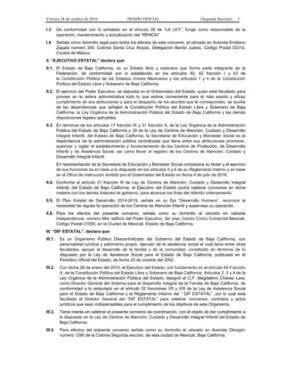 Viernes 28 de octubre de 2016 DIARIO OFICIAL (Segunda Sección) 3
I.3 De conformidad con lo señalado en el artículo 28 de “LA LEY”, funge como responsable de la
operación, mantenimiento y actualización del “RENCAI”
I.4 Señala como domicilio legal para todos los efectos de este convenio, el ubicado en Avenida Emiliano
Zapata número 340, Colonia Santa Cruz Atoyac, Delegación Benito Juárez, Código Postal 03310,
Ciudad de México.
II. “EJECUTIVO ESTATAL” declara que:
II.1. El Estado de Baja California, es un Estado libre y soberano que forma parte integrante de la
Federación, de conformidad con lo establecido en los artículos 40, 42 fracción I y 43 de
la Constitución Política de los Estados Unidos Mexicanos y los artículos 1 y 4 de la Constitución
Política del Estado Libre y Soberano de Baja California.
II.2. El ejercicio del Poder Ejecutivo, se deposita en el Gobernador del Estado, quien está facultado para
proveer en la esfera administrativa todo lo que estime conveniente para el más exacto y eficaz
cumplimiento de sus atribuciones y para el despacho de los asuntos que le corresponden, se auxilia
de las dependencias que señalan la Constitución Política del Estado Libre y Soberano de Baja
California, la Ley Orgánica de la Administración Pública del Estado de Baja California y las demás
disposiciones legales aplicables.
II.3. En términos de los artículos 17 fracción IX y 31 fracción X, de la Ley Orgánica de la Administración
Pública del Estado de Baja California y 39 de la Ley de Centros de Atención, Cuidado y Desarrollo
Integral Infantil, del Estado de Baja California, la Secretaria de Educación y Bienestar Social es la
dependencia de la administración pública centralizada que tiene entre sus atribuciones promover,
autorizar y vigilar el establecimiento y funcionamiento de los Centros de Protección, de Desarrollo
Infantil y de Asistencia Social, así como llevar el registro de los Centros de Atención, Cuidado y
Desarrollo Integral Infantil.
En representación de la Secretaria de Educación y Bienestar Social comparece su titular y el ejercicio
de sus funciones es en base a lo dispuesto en los artículos 5 y 6 de su Reglamento Interno y en base
en el Oficio de instrucción emitido por el Gobernador del Estado en fecha 4 de julio de 2016.
II.4. Conforme al artículo 21 fracción III de Ley de Centros de Atención, Cuidado y Desarrollo Integral
Infantil, del Estado de Baja California, el Ejecutivo del Estado podrá celebrar convenios en dicha
materia con los demás órdenes de gobierno, para alcanzar los fines del referido ordenamiento.
II.5. El Plan Estatal de Desarrollo 2014-2019, señala en su Eje “Desarrollo Humano”, reconoce la
necesidad de regular la operación de los Centros de Atención Infantil y supervisar su operación.
II.6. Para los efectos del presente convenio, señala como su domicilio el ubicado en calzada
Independencia, número 994, edificio del Poder Ejecutivo, 3er piso, Centro Cívico Comercial Mexicali,
Código Postal 21000, en la Ciudad de Mexicali, Estado de Baja California.
III. “DIF ESTATAL”, declara que:
III.1. Es un Organismo Público Descentralizado del Gobierno del Estado de Baja California, con
personalidad jurídica y patrimonio propio, ejecutor de la asistencia social el cual tiene entre otras
facultades, apoyar el desarrollo de la familia y de la comunidad, constituido en términos de lo
dispuesto por la Ley de Asistencia Social para el Estado de Baja California, publicada en el
Periódico Oficial del Estado, de fecha 25 de octubre del 2002.
III.2. Con fecha 28 de enero del 2015, el Ejecutivo del Estado, con fundamento en el artículo 49 Fracción
X, de la Constitución Política del Estado Libre y Soberano de Baja California, Artículos 2, 3 y 4 de la
Ley Orgánica de la Administración Pública del Estado, designó al C.P. Magdaleno Chávez Lara,
como Director General del Sistema para el Desarrollo Integral de la Familia de Baja California, de
conformidad a lo estipulado en el artículo 32 fracciones VII y VIII de la Ley de Asistencia Social
para el Estado de Baja California y el Reglamento Interno del “ DIF ESTATAL”, por lo cual está
facultado el Director General del “DIF ESTATAL” para celebrar convenios, contratos y actos
jurídicos que sean indispensables para el cumplimiento de los objetivos de este Organismo.
III.3. Tiene interés en celebrar el presente convenio de coordinación, con el objeto de dar cumplimiento a
lo dispuesto en la Ley de Centros de Atención, Cuidado y Desarrollo Integral Infantil del Estado de
Baja California.
III.4. Para efectos del presente convenio señala como su domicilio el ubicado en Avenida Obregón
número 1290 de la Colonia Segunda sección, de esta ciudad de Mexicali, Baja California.
 