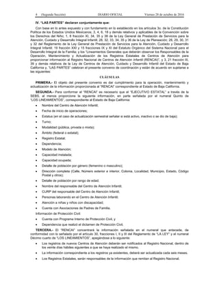 4 (Segunda Sección) DIARIO OFICIAL Viernes 28 de octubre de 2016
IV. “LAS PARTES” declaran conjuntamente que:
Con base en lo antes expuesto y con fundamento en lo establecido en los artículos 3o. de la Constitución
Política de los Estados Unidos Mexicanos; 3, 4, 6, 18 y demás relativos y aplicables de la Convención sobre
los Derechos del Niño; 1, 8 fracción XI, 34, 35 y 38 de la Ley General de Prestación de Servicios para la
Atención, Cuidado y Desarrollo Integral Infantil; 28, 32, 33, 34, 35 y 36 de la Ley de Planeación; 28, 29, 30, 31
y 32 del Reglamento de la Ley General de Prestación de Servicios para la Atención, Cuidado y Desarrollo
Integral Infantil; 19 fracción XXI y 15 fracciones IX y XI del Estatuto Orgánico del Sistema Nacional para el
Desarrollo Integral de la Familia; y los “Lineamientos Generales que deberán observar los Responsables de la
Operación, Mantenimiento y Actualización de los Registros Estatales de Centros de Atención para
proporcionar información al Registro Nacional de Centros de Atención Infantil (RENCAI)”, y 3, 21 fracción III,
39 y demás relativos de la Ley de Centros de Atención, Cuidado y Desarrollo Infantil del Estado de Baja
California y, “LAS PARTES” celebran el presente convenio de coordinación y están de acuerdo en sujetarse a
las siguientes:
CLÁUSULAS
PRIMERA.- El objeto del presente convenio es dar cumplimiento para la operación, mantenimiento y
actualización de la información proporcionada al “RENCAI” correspondiente al Estado de Baja California.
SEGUNDA.- Para conformar el “RENCAI” es necesario que el “EJECUTIVO ESTATAL” a través de la
SEBS, al menos proporcione la siguiente información, en parte señalada por el numeral Quinto de
“LOS LINEAMIENTOS”, correspondiente al Estado de Baja California:
 Nombre del Centro de Atención Infantil;
 Fecha de inicio de operaciones;
 Estatus (en el caso de actualización semestral señalar si está activo, inactivo o se dio de baja);
 Turno;
 Modalidad (pública, privada o mixta);
 Ámbito (federal o estatal);
 Registro Estatal;
 Dependencia;
 Modelo de Atención;
 Capacidad instalada;
 Capacidad ocupada;
 Detalle de población por género (femenino o masculino);
 Dirección completa (Calle, Número exterior e interior, Colonia, Localidad, Municipio, Estado, Código
Postal y otros);
 Detalle de población por rango de edad;
 Nombre del responsable del Centro de Atención Infantil;
 CURP del responsable del Centro de Atención Infantil;
 Personas laborando en el Centro de Atención Infantil;
 Atención a niñas y niños con discapacidad;
 Cuenta con Asociaciones de Padres de Familia.
Información de Protección Civil:
 Cuenta con Programa Interno de Protección Civil, y
 Dependencia que realizó el dictamen de Protección Civil.
TERCERA.- El “RENCAI” concentrará la información señalada en el numeral que antecede, de
conformidad con lo señalado por el artículo 30, fracciones I, II y III del Reglamento de “LA LEY” y el numeral
Décimo cuarto de “LOS LINEAMIENTOS”, apegándose a lo siguiente:
 Los registros de nuevos Centros de Atención deberán ser notificados al Registro Nacional, dentro de
los veinte días hábiles siguientes a que se haya realizado el mismo.
 La información correspondiente a los registros ya existentes, deberá ser actualizada cada seis meses.
 Los Registros Estatales, serán responsables de la información que remitan al Registro Nacional.
 