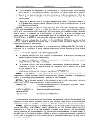 Viernes 28 de octubre de 2016 DIARIO OFICIAL (Segunda Sección) 5
 Durante el mes de julio, se registrarán los movimientos de los Centros de Atención Infantil que hayan
sufrido cambios en el periodo comprendido entre los meses de enero a junio del año que se actualiza.
 Durante el mes de enero, se registrarán los movimientos de los Centros de Atención Infantil que
hayan sufrido cambios en el periodo comprendido entre los meses de julio a diciembre del año
próximo pasado.
 Para el caso de la primera carga de información realizada por el “EJECUTIVO ESTATAL”, a través de
la SEBS este último deberá considerar a todos los Centros de Atención Infantil activos a la fecha
de realización de dicha carga.
CUARTA.- Para el ingreso, modificación y/o actualización de datos al “RENCAI”, el responsable designado
por el “EJECUTIVO ESTATAL” a través de la SEBS, para dichos fines, deberá ingresar al portal electrónico
del “RENCAI”, disponible en la dirección electrónica: http://rencai.dif.gob.mx; accediendo al mismo mediante la
clave de usuario y la contraseña que en su oportunidad “DIF NACIONAL” le proporcione, teniendo estas
últimas los caracteres de personales e intransferibles, siendo el representante designado por “EJECUTIVO
ESTATAL” a través de la SEBS, el único responsable del uso que haga de las mismas.
QUINTA.- Una vez realizada el alta de un Centro de Atención Infantil, el “RENCAI” le asignará una Clave
Única de Centros de Atención, en adelante “CUCA”, que será única e insustituible, integrada por una
combinación de caracteres alfanuméricos.
SEXTA.- De conformidad con lo señalado en el numeral Octavo de “LOS LINEAMIENTOS”, la “CUCA” se
conformará con la combinación de veinte caracteres alfanuméricos que se determinarán de la siguiente
manera:
 Las primeras dos posiciones serán alfabéticas y serán “CA”;
 Las siguientes ocho posiciones serán numéricas y corresponderán a la fecha de inicio de operaciones
del Centro de Atención Infantil (AAAA/MM/DD);
 Las siguientes dos posiciones alfabéticas corresponderán a la modalidad del Centro de Atención
Infantil (PR: Privada, PU: Pública o MI: Mixta);
 Las siguientes dos posiciones serán alfabéticas y corresponderán a la entidad federativa a la que
corresponda el Centro de Atención Infantil, de conformidad con lo señalado en el Anexo
a “LOS LINEAMIENTOS”, y
 La últimas seis posiciones serán caracteres asignados por “DIF NACIONAL”.
SÉPTIMA.- “LAS PARTES”, en el cumplimiento del objeto del presente instrumento jurídico, se
comprometen a observar de manera irrestricta las disposiciones aplicables en materia de transparencia y
acceso a la información pública gubernamental y protección de datos personales.
OCTAVA.- Para la adecuada operación de las actividades a que se refiere el presente instrumento
jurídico, “LAS PARTES” designan al respecto a los siguientes representantes:
“DIF NACIONAL” Dirección General de Prestación de Servicios para la atención, Cuidado
y Desarrollo Integral Infantil.
“EJECUTIVO ESTATAL” a
través de la SEBS
Subsecretaria de Educación Básica.
“ DIF ESTATAL” Subdirección General Operativa.
Los representantes titulares podrán designar suplentes, quienes deberán contar con facultades para tomar
decisiones, los cuales deberán ser cuando menos del nivel jerárquico inferior siguiente al del representante
titular, cuidándose que sea homogéneo y adecuado para garantizar la ejecución de las decisiones adoptadas.
NOVENA.- El personal de cada una de “LAS PARTES” que sea designado para la realización de cualquier
actividad relacionada con el presente convenio, permanecerá en forma absoluta bajo la dirección y
dependencia de la parte con la cual tiene establecida su relación laboral, mercantil, civil, administrativa o
cualquier otra índole, por lo que no se creará una subordinación de ninguna especie con la parte opuesta, ni
operará la figura jurídica de patrón sustituto o solidario; lo anterior, con independencia de estar prestando sus
servicios fuera de las instalaciones de la entidad por la que fue contratada o realizar labores de supervisión de
los trabajos que se realicen.
 