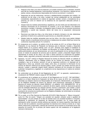 Viernes 28 de octubre de 2016 DIARIO OFICIAL (Segunda Sección) 7
 Asegurar a las niñas y los niños la protección y el cuidado necesario para su bienestar, tomando
para ello las medidas legislativas y administrativas necesarias, y los derechos y deberes de sus
padres, tutores u otras personas responsables de él ante la Ley (artículo 3, numeral 2);
 Asegurarse de que las instituciones, servicios y establecimientos encargados del cuidado o la
protección de las niñas y los niños, cumplan las normas establecidas por las autoridades
competentes, especialmente en materia de seguridad, sanidad, número y competencia de su
personal, así como en relación con la existencia de una supervisión adecuada (artículo 3,
numeral 3);
 Adoptar todas las medidas administrativas, legislativas y de otra índole para dar efectividad a los
derechos reconocidos por la Convención en comento, y en lo que respecta a los derechos
económicos, sociales y culturales, el protegerlos hasta el máximo de sus recursos económicos
disponibles y cuando sea necesario, dentro del marco de la cooperación internacional
(artículo 4);
 Reconocer que todas las niñas y los niños tienen el derecho intrínseco a la vida, debiéndose
garantizar al máximo de su potencial la supervivencia y su desarrollo (artículo 6);
 Adoptar todas las medidas apropiadas para que las niñas y los niños cuyos padres trabajan
tengan derecho a beneficiarse de los servicios e instalaciones de cuidado infantil que reúnan las
condiciones requeridas (artículo 18, numeral 3).
IV. En congruencia con lo anterior, se publicó el día 24 de octubre de 2011 en el Diario Oficial de la
Federación, la Ley General de Prestación de Servicios para la Atención, Cuidado y Desarrollo
Integral Infantil, en lo sucesivo referida como “LA LEY”, teniendo como objetivo el establecer la
concurrencia entre la Federación, los Estados, los Municipios, la Ciudad de México y los órganos
político-administrativos de sus demarcaciones, así como la participación de los sectores privado y
social, en materia de prestación de servicios para la atención, cuidado y desarrollo integral infantil,
garantizando el acceso de las niñas y los niños a dichos servicios en condiciones de igualdad,
calidad, calidez, seguridad y protección adecuadas, promoviendo el ejercicio pleno de sus derechos.
V. Asimismo, “LA LEY” instituye el Registro Nacional de Centros de Atención Infantil, en adelante el
“RENCAI”, definiéndolo como el Catálogo público de los Centros de Atención, bajo cualquier
modalidad y tipo en el territorio nacional, el cual se organizará conforme a lo dispuesto por el
Reglamento a dicha Ley, teniendo como objeto, entre otros, el concentrar la información de los
Centros de Atención Infantil de los sectores público, social y privado que presten servicios para la
atención, cuidado y desarrollo integral infantil, debiendo orientarse por los principios de máxima
publicidad, transparencia y legalidad, en cumplimiento de las disposiciones en materia de rendición
de cuentas.
VI. De conformidad con el artículo 28 del Reglamento de “LA LEY”, la operación, mantenimiento y
actualización del “RENCAI” estará a cargo de “DIF NACIONAL”.
VII. El cumplimiento de lo señalado por el artículo 32 del Reglamento de “LA LEY”, “DIF NACIONAL”,
publicó en el Diario Oficial de la Federación de fecha 28 de marzo de 2014, los “Lineamientos
Generales que deberán observar los Responsables de la Operación, Mantenimiento y Actualización
de los Registros Estatales de Centros de Atención para proporcionar información al Registro
Nacional de Centros de Atención Infantil (RENCAI)”, en adelante “LOS LINEAMIENTOS”, con la
finalidad de regular el funcionamiento y operación de dicho registro, siendo de observancia general
para las entidades federativas que otorguen permiso, licencia o autorización, para instalar y operar
uno o varios Centros de Atención Infantil en cualquier modalidad y tipo, todo ello mediante la
suscripción de convenios de coordinación con los Registros Estatales, de conformidad con el artículo
30 del Reglamento de “LA LEY”.
VIII. Por su parte, en el Plan Nacional de Desarrollo 2013-2018, Meta Nacional II, “México Incluyente”,
punto II.2, Plan de acción: “Integrar una sociedad con equidad, cohesión social e igualdad de
oportunidades”; se pone énfasis en la idea de transitar hacia una sociedad equitativa e incluyente,
planteando la generación de esquemas de desarrollo comunitario con un mayor grado de
participación social, buscando articular políticas que atiendan de manera específica cada etapa del
ciclo de vida de la población, buscando garantizar los derechos de la infancia a través de un mejor
diseño institucional y programático, además del incremento de la inversión en el bienestar de los más
pequeños de acuerdo con el principio del interés superior del niño establecido en la legislación
nacional e internacional.
 
