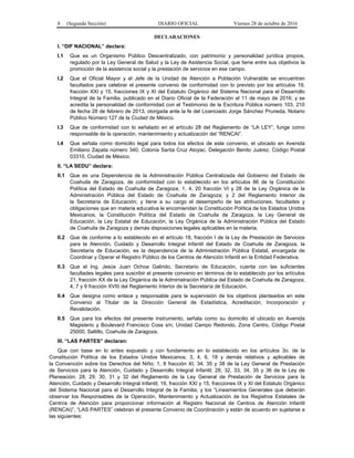 8 (Segunda Sección) DIARIO OFICIAL Viernes 28 de octubre de 2016
DECLARACIONES
I. “DIF NACIONAL” declara:
I.1 Que es un Organismo Público Descentralizado, con patrimonio y personalidad jurídica propios,
regulado por la Ley General de Salud y la Ley de Asistencia Social, que tiene entre sus objetivos la
promoción de la asistencia social y la prestación de servicios en ese campo.
I.2 Que el Oficial Mayor y el Jefe de la Unidad de Atención a Población Vulnerable se encuentran
facultados para celebrar el presente convenio de conformidad con lo previsto por los artículos 19,
fracción XXI y 15, fracciones IX y XI del Estatuto Orgánico del Sistema Nacional para el Desarrollo
Integral de la Familia, publicado en el Diario Oficial de la Federación el 11 de mayo de 2016; y se
acredita la personalidad de conformidad con el Testimonio de la Escritura Pública número 103, 210
de fecha 28 de febrero de 2013, otorgada ante la fe del Licenciado Jorge Sánchez Pruneda, Notario
Público Número 127 de la Ciudad de México.
I.3 Que de conformidad con lo señalado en el artículo 28 del Reglamento de “LA LEY”, funge como
responsable de la operación, mantenimiento y actualización del “RENCAI”.
I.4 Que señala como domicilio legal para todos los efectos de este convenio, el ubicado en Avenida
Emiliano Zapata número 340, Colonia Santa Cruz Atoyac, Delegación Benito Juárez, Código Postal
03310, Ciudad de México.
II. “LA SEDU” declara:
II.1 Que es una Dependencia de la Administración Pública Centralizada del Gobierno del Estado de
Coahuila de Zaragoza, de conformidad con lo establecido en los artículos 86 de la Constitución
Política del Estado de Coahuila de Zaragoza; 1, 4, 20 fracción VI y 28 de la Ley Orgánica de la
Administración Pública del Estado de Coahuila de Zaragoza; y 2 del Reglamento Interior de
la Secretaría de Educación; y tiene a su cargo el desempeño de las atribuciones, facultades y
obligaciones que en materia educativa le encomiendan la Constitución Política de los Estados Unidos
Mexicanos, la Constitución Política del Estado de Coahuila de Zaragoza, la Ley General de
Educación, la Ley Estatal de Educación, la Ley Orgánica de la Administración Pública del Estado
de Coahuila de Zaragoza y demás disposiciones legales aplicables en la materia.
II.2 Que de conforme a lo establecido en el artículo 18, fracción I de la Ley de Prestación de Servicios
para la Atención, Cuidado y Desarrollo Integral Infantil del Estado de Coahuila de Zaragoza, la
Secretaría de Educación, es la dependencia de la Administración Pública Estatal, encargada de
Coordinar y Operar el Registro Público de los Centros de Atención Infantil en la Entidad Federativa.
II.3 Que el Ing. Jesús Juan Ochoa Galindo, Secretario de Educación, cuenta con las suficientes
facultades legales para suscribir el presente convenio en términos de lo establecido por los artículos
21, fracción XX de la Ley Orgánica de la Administración Pública del Estado de Coahuila de Zaragoza;
4, 7 y 9 fracción XVIII del Reglamento Interior de la Secretaría de Educación.
II.4 Que designa como enlace y responsable para la supervisión de los objetivos planteados en este
Convenio al Titular de la Dirección General de Estadística, Acreditación, Incorporación y
Revalidación.
II.5 Que para los efectos del presente instrumento, señala como su domicilio el ubicado en Avenida
Magisterio y Boulevard Francisco Coss s/n, Unidad Campo Redondo, Zona Centro, Código Postal
25000, Saltillo, Coahuila de Zaragoza.
III. “LAS PARTES” declaran:
Que con base en lo antes expuesto y con fundamento en lo establecido en los artículos 3o. de la
Constitución Política de los Estados Unidos Mexicanos; 3, 4, 6, 18 y demás relativos y aplicables de
la Convención sobre los Derechos del Niño; 1, 8 fracción XI, 34, 35 y 38 de la Ley General de Prestación
de Servicios para la Atención, Cuidado y Desarrollo Integral Infantil; 28, 32, 33, 34, 35 y 36 de la Ley de
Planeación; 28, 29, 30, 31 y 32 del Reglamento de la Ley General de Prestación de Servicios para la
Atención, Cuidado y Desarrollo Integral Infantil; 19, fracción XXI y 15, fracciones IX y XI del Estatuto Orgánico
del Sistema Nacional para el Desarrollo Integral de la Familia; y los “Lineamientos Generales que deberán
observar los Responsables de la Operación, Mantenimiento y Actualización de los Registros Estatales de
Centros de Atención para proporcionar información al Registro Nacional de Centros de Atención Infantil
(RENCAI)”, “LAS PARTES” celebran el presente Convenio de Coordinación y están de acuerdo en sujetarse a
las siguientes:
 