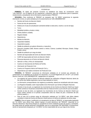Viernes 28 de octubre de 2016 DIARIO OFICIAL (Segunda Sección) 9
CLÁUSULAS
PRIMERA.- El objeto del presente Convenio es establecer las bases de coordinación entre
“LAS PARTES”, con el objetivo de unir experiencia y esfuerzos, para dar cumplimiento para la operación,
mantenimiento y actualización de la información proporcionada al “RENCAI”.
SEGUNDA.- Para conformar el “RENCAI” es necesario que “LA SEDU” proporcione la siguiente
información mínima, en parte señalada por el numeral Quinto de “LOS LINEAMIENTOS”.
 Nombre del Centro de Atención Infantil;
 Fecha de inicio de operaciones;
 Estatus (en el caso de actualización semestral señalar si está activo, inactivo o se dio de baja);
 Turno;
 Modalidad (pública, privada o mixta);
 Ámbito (federal o estatal);
 Registro Estatal;
 Dependencia;
 Modelo de Atención;
 Capacidad instalada;
 Capacidad ocupada;
 Detalle de población por género (femenino o masculino);
 Dirección completa (Calle, Número exterior e interior, Colonia, Localidad, Municipio, Estado, Código
Postal y otros);
 Detalle de población por rango de edad;
 Nombre del responsable del Centro de Atención Infantil;
 CURP del responsable del Centro de Atención Infantil;
 Personas laborando en el Centro de Atención Infantil;
 Atención a niñas y niños con discapacidad;
 Cuenta con Asociaciones de Padres de Familia;
 Información de Protección Civil;
 Cuenta con Programa Interno de Protección Civil, y
 Dependencia que realizó el dictamen de Protección Civil.
TERCERA.- El “RENCAI” concentrará la información señalada en el numeral que antecede, de
conformidad con lo señalado por el artículo 30, fracciones I, II y III del Reglamento de “LA LEY” y el numeral
Décimo Cuarto de “LOS LINEAMIENTOS”, apegándose a lo siguiente:
 Los registros de nuevos Centros de Atención deberán ser notificados al Registro Nacional, dentro de
los veinte días hábiles siguientes a que se haya realizado el mismo;
 La información correspondiente a los registros ya existentes, deberá ser actualizada cada seis meses;
 Los Registros Estatales, serán responsables de la información que remitan al Registro Nacional;
 Durante el mes de julio, se registrarán los movimientos de los Centros de Atención Infantil que hayan
sufrido cambios en el periodo comprendido entre los meses de enero a junio del año que se actualiza;
 Durante el mes de enero, se registrarán los movimientos de los Centros de Atención Infantil que
hayan sufrido cambios en el periodo comprendido entre los meses de julio a diciembre del año
próximo pasado, y
 Para el caso de la primera carga de información realizada por “LA SEDU”, este último deberá
considerar a todos los Centros de Atención Infantil activos a la fecha de realización de dicha carga.
CUARTA.- Para el ingreso, modificación y/o actualización de datos al “RENCAI”, el responsable designado
por “LA SEDU” para dichos fines, deberá ingresar al portal electrónico del “RENCAI”, disponible en la
dirección electrónica: http://rencai.dif.gob.mx; accediendo al mismo mediante la clave de usuario y contraseña,
las cuales serán de carácter personal e intransferible, que en su oportunidad “DIF NACIONAL” le proporcione,
siendo el representante designado por “LA SEDU” el único responsable del uso que haga de las mismas.
 
