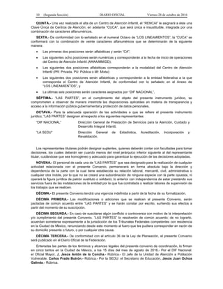10 (Segunda Sección) DIARIO OFICIAL Viernes 28 de octubre de 2016
QUINTA.- Una vez realizada el alta de un Centro de Atención Infantil, el “RENCAI” le asignará a éste una
Clave Única de Centros de Atención, en adelante “CUCA”, que será única e insustituible, integrada por una
combinación de caracteres alfanuméricos.
SEXTA.- De conformidad con lo señalado en el numeral Octavo de “LOS LINEAMIENTOS”, la “CUCA” se
conformará con la combinación de veinte caracteres alfanuméricos que se determinarán de la siguiente
manera:
 Las primeras dos posiciones serán alfabéticas y serán “CA”;
 Las siguientes ocho posiciones serán numéricas y corresponderán a la fecha de inicio de operaciones
del Centro de Atención Infantil (AAAA/MM/DD);
 Las siguientes dos posiciones alfabéticas corresponderán a la modalidad del Centro de Atención
Infantil (PR: Privada, PU: Pública o MI: Mixta);
 Las siguientes dos posiciones serán alfabéticas y corresponderán a la entidad federativa a la que
corresponda el Centro de Atención Infantil, de conformidad con lo señalado en el Anexo de
“LOS LINEAMIENTOS”, y
 La últimas seis posiciones serán caracteres asignados por “DIF NACIONAL”.
SÉPTIMA.- “LAS PARTES”, en el cumplimiento del objeto del presente instrumento jurídico, se
comprometen a observar de manera irrestricta las disposiciones aplicables en materia de transparencia y
acceso a la información pública gubernamental y protección de datos personales.
OCTAVA.- Para la adecuada operación de las actividades a que se refiere el presente instrumento
jurídico, “LAS PARTES” designan al respecto a los siguientes representantes:
“DIF NACIONAL” Dirección General de Prestación de Servicios para la Atención, Cuidado y
Desarrollo Integral Infantil.
“LA SEDU” Dirección General de Estadística, Acreditación, Incorporación y
Revalidación.
Los representantes titulares podrán designar suplentes, quienes deberán contar con facultades para tomar
decisiones, los cuales deberán ser cuando menos del nivel jerárquico inferior siguiente al del representante
titular, cuidándose que sea homogéneo y adecuado para garantizar la ejecución de las decisiones adoptadas.
NOVENA.- El personal de cada una de “LAS PARTES” que sea designado para la realización de cualquier
actividad relacionada con el presente Convenio, permanecerá en forma absoluta bajo la dirección y
dependencia de la parte con la cual tiene establecida su relación laboral, mercantil, civil, administrativa o
cualquier otra índole, por lo que no se creará una subordinación de ninguna especie con la parte opuesta, ni
operará la figura jurídica de patrón sustituto o solidario; lo anterior con independencia de estar prestando sus
servicios fuera de las instalaciones de la entidad por la que fue contratada o realizar labores de supervisión de
los trabajos que se realicen.
DÉCIMA.- El presente Convenio tendrá una vigencia indefinida a partir de la fecha de su formalización.
DÉCIMA PRIMERA.- Las modificaciones o adiciones que se realicen al presente Convenio, serán
pactadas de común acuerdo entre “LAS PARTES” y se harán constar por escrito, surtiendo sus efectos a
partir del momento de su suscripción.
DÉCIMA SEGUNDA.- En caso de suscitarse algún conflicto o controversia con motivo de la interpretación
y/o cumplimiento del presente Convenio, “LAS PARTES” lo resolverán de común acuerdo; de no lograrlo,
acuerdan someterse expresamente a la jurisdicción de los Tribunales Federales competentes con residencia
en la Ciudad de México, renunciando desde este momento al fuero que les pudiera corresponder en razón de
su domicilio presente o futuro, o por cualquier otra causa.
DÉCIMA TERCERA.- De conformidad con el artículo 36 de la Ley de Planeación, el presente Convenio
será publicado en el Diario Oficial de la Federación.
Enteradas las partes de los términos y alcances legales del presente convenio de coordinación, lo firman
en cinco tantos en la Ciudad de México, a los 15 días del mes de agosto de 2016.- Por el DIF Nacional:
el Oficial Mayor, J. Jesús Antón de la Concha.- Rúbrica.- El Jefe de la Unidad de Atención a Población
Vulnerable, Carlos Prado Butrón.- Rúbrica.- Por la SEDU: el Secretario de Educación, Jesús Juan Ochoa
Galindo.- Rúbrica.
 
