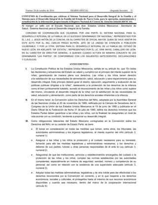 Viernes 28 de octubre de 2016 DIARIO OFICIAL (Segunda Sección) 11
CONVENIO de Coordinación que celebran el Sistema Nacional para el Desarrollo Integral de la Familia y el
Sistema para el Desarrollo Integral de la Familia del Estado de Nuevo León, para la operación, mantenimiento y
actualización de la información proporcionada al Registro Nacional de Centros de Atención Infantil (RENCAI).
Al margen un sello con el Escudo Nacional, que dice: Estados Unidos Mexicanos.- Secretaría de
Salud.- Sistema Nacional para el Desarrollo Integral de la Familia.
CONVENIO DE COORDINACIÓN QUE CELEBRAN, POR UNA PARTE, EL SISTEMA NACIONAL PARA EL
DESARROLLO INTEGRAL DE LA FAMILIA, EN LO SUCESIVO DENOMINADO “DIF NACIONAL”, REPRESENTADO POR
EL L.A.E. J. JESÚS ANTÓN DE LA CONCHA, EN SU CARÁCTER DE OFICIAL MAYOR, QUIEN SE HACE ASISTIR EN
ESTE ACTO POR EL ING. CARLOS PRADO BUTRÓN, JEFE DE LA UNIDAD DE ATENCIÓN A POBLACIÓN
VULNERABLE; Y POR LA OTRA, SISTEMA PARA EL DESARROLLO INTEGRAL DE LA FAMILIA DEL ESTADO DE
NUEVO LEÓN, EN ADELANTE “DIF ESTATAL”, REPRESENTADO POR EL LIC. ERIK MAYEL CABALLERO DE LEÓN,
EN SU CARÁCTER DE DIRECTOR GENERAL; A QUIENES CUANDO ACTÚEN DE MANERA CONJUNTA SE LES
DENOMINARÁ “LAS PARTES”, DE CONFORMIDAD CON LOS SIGUIENTES ANTECEDENTES, DECLARACIONES
Y CLÁUSULAS:
ANTECEDENTES
I. La Constitución Política de los Estados Unidos Mexicanos, señala en su artículo 4o. que “En todas
las decisiones y actuaciones del Estado se velará y cumplirá con el principio del interés superior de la
niñez, garantizando de manera plena sus derechos. Las niñas y los niños tienen derecho
a la satisfacción de sus necesidades de alimentación, salud, educación y sano esparcimiento para su
desarrollo integral. Este principio deberá guiar el diseño, ejecución, seguimiento y evaluación de las
políticas públicas dirigidas a la niñez”, destacando a la protección de los derechos de la infancia
como el bien jurídicamente tutelado, aunado al reconocimiento de las niñas y los niños como sujetos
del mismo, vinculando al desarrollo integral de la niñez con la satisfacción de las necesidades de
salud, educación y alimentación, como parte de los derechos sociales inherentes a la infancia.
II. En el mismo tenor, la Convención sobre los Derechos del Niño, adoptada por la Asamblea General
de las Naciones Unidas el 20 de noviembre de 1989, ratificada por la Cámara de Senadores del H.
Congreso de la Unión de los Estados Unidos Mexicanos el 19 de junio de 1990 y publicada en el
Diario Oficial de la Federación de fecha 31 de julio de 1990, define los derechos mínimos que los
Estados Partes deben garantizar a las niñas y los niños, con la finalidad de asegurarles un nivel de
vida acorde con su condición, tendiente a propiciar su desarrollo integral.
III. Como obligaciones relevantes del Estado Mexicano consignadas en la Convención sobre los
Derechos del Niño, en su carácter de Estado Parte, se tiene:
 El tomar en consideración en todas las medidas que tomen, entre otros, los tribunales, las
autoridades administrativas y los órganos legislativos, el interés superior del niño (artículo 3,
numeral 1);
 Asegurar a las niñas y los niños la protección y el cuidado necesarios para su bienestar,
tomando para ello las medidas legislativas y administrativas necesarias, y los derechos y
deberes de sus padres, tutores u otras personas responsables de él ante la Ley (artículo 3,
numeral 2);
 Asegurarse de que las instituciones, servicios y establecimientos encargados del cuidado o la
protección de las niñas y los niños, cumplan las normas establecidas por las autoridades
competentes, especialmente en materia de seguridad, sanidad, número y competencia de su
personal, así como en relación con la existencia de una supervisión adecuada (artículo 3,
numeral 3);
 Adoptar todas las medidas administrativas, legislativas y de otra índole para dar efectividad a los
derechos reconocidos por la Convención en comento, y en lo que respecta a los derechos
económicos, sociales y culturales, el protegerlos hasta el máximo de sus recursos económicos
disponibles y cuando sea necesario, dentro del marco de la cooperación internacional
(artículo 4);
 