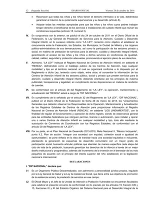 12 (Segunda Sección) DIARIO OFICIAL Viernes 28 de octubre de 2016
 Reconocer que todas las niñas y los niños tienen el derecho intrínseco a la vida, debiéndose
garantizar al máximo de su potencial la supervivencia y su desarrollo (artículo 6),
 Adoptar todas las medidas apropiadas para que las niñas y los niños cuyos padres trabajan
tengan derecho a beneficiarse de los servicios e instalaciones de cuidado infantil que reúnan las
condiciones requeridas (artículo 18, numeral 3).
IV. En congruencia con lo anterior, se publicó el día 24 de octubre de 2011 en el Diario Oficial de la
Federación, la Ley General de Prestación de Servicios para la Atención, Cuidado y Desarrollo
Integral Infantil, en lo sucesivo referida como “LA LEY”, teniendo como objetivo el establecer la
concurrencia entre la Federación, los Estados, los Municipios, la Ciudad de México y los órganos
político-administrativos de sus demarcaciones, así como la participación de los sectores privado y
social, en materia de prestación de servicios para la atención, cuidado y desarrollo integral infantil,
garantizando el acceso de las niñas y los niños a dichos servicios en condiciones de igualdad,
calidad, calidez, seguridad y protección adecuadas, promoviendo el ejercicio pleno de sus derechos.
V. Asimismo, “LA LEY” instituye el Registro Nacional de Centros de Atención Infantil, en adelante el
“RENCAI”, definiéndolo como el Catálogo público de los Centros de Atención, bajo cualquier
modalidad y tipo en el territorio nacional, el cual se organizará conforme a lo dispuesto por el
Reglamento a dicha Ley, teniendo como objeto, entre otros, el concentrar la información de los
Centros de Atención Infantil de los sectores público, social y privado que presten servicios para la
atención, cuidado y desarrollo integral infantil, debiendo orientarse por los principios de máxima
publicidad, transparencia y legalidad, en cumplimiento de las disposiciones en materia de rendición
de cuentas.
VI. De conformidad con el artículo 28 del Reglamento de “LA LEY”, la operación, mantenimiento y
actualización del “RENCAI” estará a cargo de “DIF NACIONAL”.
VII. En cumplimiento de lo señalado por el artículo 32 del Reglamento de “LA LEY”, “DIF NACIONAL”,
publicó en el Diario Oficial de la Federación de fecha 28 de marzo de 2014, los “Lineamientos
Generales que deberán observar los Responsables de la Operación, Mantenimiento y Actualización
de los Registros Estatales de Centros de Atención para proporcionar información al Registro
Nacional de Centros de Atención Infantil (RENCAI)”, en adelante “LOS LINEAMIENTOS”, con la
finalidad de regular el funcionamiento y operación de dicho registro, siendo de observancia general
para las entidades federativas que otorguen permiso, licencia o autorización, para instalar y operar
uno o varios Centros de Atención Infantil en cualquier modalidad y tipo, todo ello mediante la
suscripción de Convenios de Coordinación con los Registros Estatales, de conformidad con el
artículo 30 del Reglamento de “LA LEY”.
VIII. Por su parte, en el Plan Nacional de Desarrollo 2013-2018, Meta Nacional II, “México Incluyente”,
punto II.2, Plan de acción: “Integrar una sociedad con equidad, cohesión social e igualdad de
oportunidades”; se pone énfasis en la idea de transitar hacia una sociedad equitativa e incluyente,
planteando la generación de esquemas de desarrollo comunitario con un mayor grado de
participación social, buscando articular políticas que atiendan de manera específica cada etapa del
ciclo de vida de la población, buscando garantizar los derechos de la infancia a través de un mejor
diseño institucional y programático, además del incremento de la inversión en el bienestar de los más
pequeños de acuerdo con el principio del interés superior del niño establecido en la legislación
nacional e internacional.
DECLARACIONES
I. “DIF NACIONAL” declara que:
I.1 Es un Organismo Público Descentralizado, con patrimonio y personalidad jurídica propios, regulado
por la Ley General de Salud y la Ley de Asistencia Social, que tiene entre sus objetivos la promoción
de la asistencia social y la prestación de servicios en ese campo.
I.2 El Oficial Mayor y el Jefe de la Unidad de Atención a Población Vulnerable se encuentran facultados
para celebrar el presente convenio de conformidad con lo previsto por los artículos 19, fracción XXI y
15, fracciones IX y XI del Estatuto Orgánico del Sistema Nacional para el Desarrollo Integral de la
 