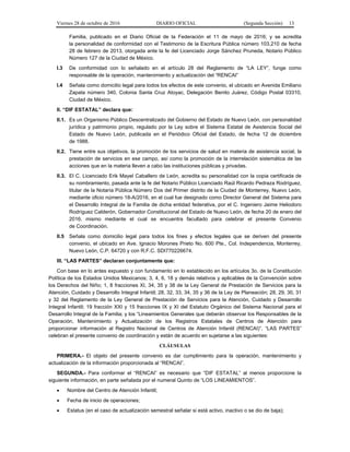 Viernes 28 de octubre de 2016 DIARIO OFICIAL (Segunda Sección) 13
Familia, publicado en el Diario Oficial de la Federación el 11 de mayo de 2016; y se acredita
la personalidad de conformidad con el Testimonio de la Escritura Pública número 103,210 de fecha
28 de febrero de 2013, otorgada ante la fe del Licenciado Jorge Sánchez Pruneda, Notario Público
Número 127 de la Ciudad de México.
I.3 De conformidad con lo señalado en el artículo 28 del Reglamento de “LA LEY”, funge como
responsable de la operación, mantenimiento y actualización del “RENCAI”
I.4 Señala como domicilio legal para todos los efectos de este convenio, el ubicado en Avenida Emiliano
Zapata número 340, Colonia Santa Cruz Atoyac, Delegación Benito Juárez, Código Postal 03310,
Ciudad de México.
II. “DIF ESTATAL” declara que:
II.1. Es un Organismo Público Descentralizado del Gobierno del Estado de Nuevo León, con personalidad
jurídica y patrimonio propio, regulado por la Ley sobre el Sistema Estatal de Asistencia Social del
Estado de Nuevo León, publicada en el Periódico Oficial del Estado, de fecha 12 de diciembre
de 1988.
II.2. Tiene entre sus objetivos, la promoción de los servicios de salud en materia de asistencia social, la
prestación de servicios en ese campo, así como la promoción de la interrelación sistemática de las
acciones que en la materia lleven a cabo las instituciones públicas y privadas.
II.3. El C. Licenciado Erik Mayel Caballero de León, acredita su personalidad con la copia certificada de
su nombramiento, pasada ante la fe del Notario Público Licenciado Raúl Ricardo Pedraza Rodríguez,
titular de la Notaría Pública Número Dos del Primer distrito de la Ciudad de Monterrey, Nuevo León,
mediante oficio número 18-A/2016, en el cual fue designado como Director General del Sistema para
el Desarrollo Integral de la Familia de dicha entidad federativa, por el C. Ingeniero Jaime Heliodoro
Rodríguez Calderón, Gobernador Constitucional del Estado de Nuevo León, de fecha 20 de enero del
2016, mismo mediante el cual se encuentra facultado para celebrar el presente Convenio
de Coordinación.
II.5 Señala como domicilio legal para todos los fines y efectos legales que se deriven del presente
convenio, el ubicado en Ave. Ignacio Morones Prieto No. 600 Pte., Col. Independencia, Monterrey,
Nuevo León, C.P. 64720 y con R.F.C. SDI770226674.
III. “LAS PARTES” declaran conjuntamente que:
Con base en lo antes expuesto y con fundamento en lo establecido en los artículos 3o. de la Constitución
Política de los Estados Unidos Mexicanos; 3, 4, 6, 18 y demás relativos y aplicables de la Convención sobre
los Derechos del Niño; 1, 8 fracciones XI, 34, 35 y 38 de la Ley General de Prestación de Servicios para la
Atención, Cuidado y Desarrollo Integral Infantil; 28, 32, 33, 34, 35 y 36 de la Ley de Planeación; 28, 29, 30, 31
y 32 del Reglamento de la Ley General de Prestación de Servicios para la Atención, Cuidado y Desarrollo
Integral Infantil; 19 fracción XXI y 15 fracciones IX y XI del Estatuto Orgánico del Sistema Nacional para el
Desarrollo Integral de la Familia; y los “Lineamientos Generales que deberán observar los Responsables de la
Operación, Mantenimiento y Actualización de los Registros Estatales de Centros de Atención para
proporcionar información al Registro Nacional de Centros de Atención Infantil (RENCAI)”, “LAS PARTES”
celebran el presente convenio de coordinación y están de acuerdo en sujetarse a las siguientes:
CLÁUSULAS
PRIMERA.- El objeto del presente convenio es dar cumplimiento para la operación, mantenimiento y
actualización de la información proporcionada al “RENCAI”.
SEGUNDA.- Para conformar el “RENCAI” es necesario que “DIF ESTATAL” al menos proporcione la
siguiente información, en parte señalada por el numeral Quinto de “LOS LINEAMIENTOS”.
 Nombre del Centro de Atención Infantil;
 Fecha de inicio de operaciones;
 Estatus (en el caso de actualización semestral señalar si está activo, inactivo o se dio de baja);
 