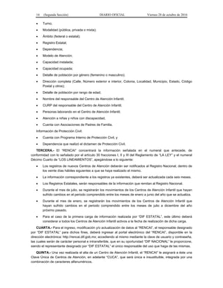 14 (Segunda Sección) DIARIO OFICIAL Viernes 28 de octubre de 2016
 Turno;
 Modalidad (pública, privada o mixta);
 Ámbito (federal o estatal);
 Registro Estatal;
 Dependencia;
 Modelo de Atención;
 Capacidad instalada;
 Capacidad ocupada;
 Detalle de población por género (femenino o masculino);
 Dirección completa (Calle, Número exterior e interior, Colonia, Localidad, Municipio, Estado, Código
Postal y otros);
 Detalle de población por rango de edad;
 Nombre del responsable del Centro de Atención Infantil;
 CURP del responsable del Centro de Atención Infantil;
 Personas laborando en el Centro de Atención Infantil;
 Atención a niñas y niños con discapacidad,
 Cuenta con Asociaciones de Padres de Familia.
Información de Protección Civil:
 Cuenta con Programa Interno de Protección Civil, y
 Dependencia que realizó el dictamen de Protección Civil.
TERCERA.- El “RENCAI” concentrará la información señalada en el numeral que antecede, de
conformidad con lo señalado por el artículo 30 fracciones I, II y III del Reglamento de “LA LEY” y el numeral
Décimo Cuarto de “LOS LINEAMIENTOS”, apegándose a lo siguiente:
 Los registros de nuevos Centros de Atención deberán ser notificados al Registro Nacional, dentro de
los veinte días hábiles siguientes a que se haya realizado el mismo.
 La información correspondiente a los registros ya existentes, deberá ser actualizada cada seis meses.
 Los Registros Estatales, serán responsables de la información que remitan al Registro Nacional.
 Durante el mes de julio, se registrarán los movimientos de los Centros de Atención Infantil que hayan
sufrido cambios en el periodo comprendido entre los meses de enero a junio del año que se actualiza.
 Durante el mes de enero, se registrarán los movimientos de los Centros de Atención Infantil que
hayan sufrido cambios en el periodo comprendido entre los meses de julio a diciembre del año
próximo pasado.
 Para el caso de la primera carga de información realizada por “DIF ESTATAL”, este último deberá
considerar a todos los Centros de Atención Infantil activos a la fecha de realización de dicha carga.
CUARTA.- Para el ingreso, modificación y/o actualización de datos al “RENCAI”, el responsable designado
por “DIF ESTATAL” para dichos fines, deberá ingresar al portal electrónico del “RENCAI”, disponible en la
dirección electrónica: http://rencai.dif.gob.mx; accediendo al mismo mediante la clave de usuario y contraseña,
las cuales serán de carácter personal e intransferible, que en su oportunidad “DIF NACIONAL” le proporcione,
siendo el representante designado por “DIF ESTATAL” el único responsable del uso que haga de las mismas.
QUINTA.- Una vez realizada el alta de un Centro de Atención Infantil, el “RENCAI” le asignará a éste una
Clave Única de Centros de Atención, en adelante “CUCA”, que será única e insustituible, integrada por una
combinación de caracteres alfanuméricos.
 