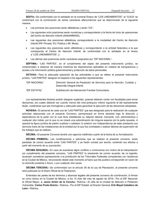 Viernes 28 de octubre de 2016 DIARIO OFICIAL (Segunda Sección) 15
SEXTA.- De conformidad con lo señalado en el numeral Octavo de “LOS LINEAMIENTOS”, la “CUCA” se
conformará con la combinación de veinte caracteres alfanuméricos que se determinarán de la siguiente
manera:
 Las primeras dos posiciones serán alfabéticas y serán “CA”;
 Las siguientes ocho posiciones serán numéricas y corresponderán a la fecha de inicio de operaciones
del Centro de Atención Infantil (AAAA/MM/DD);
 Las siguientes dos posiciones alfabéticas corresponderán a la modalidad del Centro de Atención
Infantil (PR: Privada, PU: Pública o MI: Mixta);
 Las siguientes dos posiciones serán alfabéticas y corresponderán a la entidad federativa a la que
corresponda el Centro de Atención Infantil, de conformidad con lo señalado en el Anexo
a “LOS LINEAMIENTOS”, y
 Las últimas seis posiciones serán caracteres asignados por “DIF NACIONAL”.
SÉPTIMA.- “LAS PARTES”, en el cumplimiento del objeto del presente instrumento jurídico, se
comprometen a observar de manera irrestricta las disposiciones aplicables en materia de transparencia y
acceso a la información pública gubernamental y protección de datos personales.
OCTAVA.- Para la adecuada operación de las actividades a que se refiere el presente instrumento
jurídico, “LAS PARTES” designan al respecto a los siguientes representantes:
“DIF NACIONAL” Dirección General de Prestación de Servicios para la Atención, Cuidado y
Desarrollo Integral Infantil.
“DIF ESTATAL” Subdirección de Intervención Familiar Comunitaria.
Los representantes titulares podrán designar suplentes, quienes deberán contar con facultades para tomar
decisiones, los cuales deberán ser cuando menos del nivel jerárquico inferior siguiente al del representante
titular, cuidándose que sea homogéneo y adecuado para garantizar la ejecución de las decisiones adoptadas.
NOVENA.- El personal de cada una de “LAS PARTES” que sea designado para la realización de cualquier
actividad relacionada con el presente Convenio, permanecerá en forma absoluta bajo la dirección y
dependencia de la parte con la cual tiene establecida su relación laboral, mercantil, civil, administrativa o
cualquier otra índole, por lo que no se creará una subordinación de ninguna especie con la parte opuesta, ni
operará la figura jurídica de patrón sustituto o solidario; lo anterior con independencia de estar prestando sus
servicios fuera de las instalaciones de la entidad por la que fue contratada o realizar labores de supervisión de
los trabajos que se realicen.
DÉCIMA.- El presente Convenio tendrá una vigencia indefinida a partir de la fecha de su formalización.
DÉCIMA PRIMERA.- Las modificaciones o adiciones que se realicen al presente convenio, serán
pactadas de común acuerdo entre “LAS PARTES” y se harán constar por escrito, surtiendo sus efectos a
partir del momento de su suscripción.
DÉCIMA SEGUNDA.- En caso de suscitarse algún conflicto o controversia con motivo de la interpretación
y/o cumplimiento del presente convenio, “LAS PARTES” lo resolverán de común acuerdo; de no lograrlo,
acuerdan someterse expresamente a la jurisdicción de los Tribunales Federales competentes con residencia
en la Ciudad de México, renunciando desde este momento al fuero que les pudiera corresponder en razón de
su domicilio presente o futuro, o por cualquier otra causa.
DÉCIMA TERCERA.- De conformidad con el artículo 36 de la Ley de Planeación, el presente convenio
será publicado en el Diario Oficial de la Federación.
Enteradas las partes de los términos y alcances legales del presente convenio de coordinación, lo firman
en cinco tantos en la Ciudad de México, a los 15 días del mes de agosto de 2016.- Por el DIF Nacional:
el Oficial Mayor, J. Jesús Antón de la Concha.- Rúbrica.- El Jefe de la Unidad de Atención a Población
Vulnerable, Carlos Prado Butrón.- Rúbrica.- Por el DIF Estatal: el Director General, Erik Mayel Caballero de
León.- Rúbrica.
 