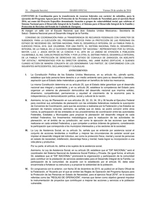 16 (Segunda Sección) DIARIO OFICIAL Viernes 28 de octubre de 2016
CONVENIO de Coordinación para la transferencia de recursos federales con carácter de subsidios, para la
ejecución del Programa Apoyos para la Protección de las Personas en Estado de Necesidad, para el ejercicio fiscal
2016, así como del Proyecto Específico denominado Atención a grupos de vulnerabilidad social, que celebran el
Sistema Nacional para el Desarrollo Integral de la Familia y el Sistema para el Desarrollo Integral de la Familia y
Protección de Derechos del Estado de Coahuila de Zaragoza.
Al margen un sello con el Escudo Nacional, que dice: Estados Unidos Mexicanos.- Secretaría de
Salud.- Sistema Nacional para el Desarrollo Integral de la Familia.
CONVENIO DE COORDINACIÓN PARA LA TRANSFERENCIA DE RECURSOS FEDERALES CON CARÁCTER DE
SUBSIDIOS, PARA LA EJECUCIÓN DEL PROGRAMA APOYOS PARA LA PROTECCIÓN DE LAS PERSONAS EN
ESTADO DE NECESIDAD DEL SISTEMA NACIONAL PARA EL DESARROLLO INTEGRAL DE LA FAMILIA PARA EL
EJERCICIO FISCAL 2016, QUE CELEBRAN, POR UNA PARTE, EL SISTEMA NACIONAL PARA EL DESARROLLO
INTEGRAL DE LA FAMILIA, EN LO SUCESIVO DENOMINADO "DIF NACIONAL", REPRESENTADO POR SU OFICIAL
MAYOR, L.A.E. J. JESÚS ANTÓN DE LA CONCHA Y EL JEFE DE LA UNIDAD DE ATENCIÓN A POBLACIÓN
VULNERABLE, EL ING. CARLOS PRADO BUTRÓN, Y POR LA OTRA, EL SISTEMA PARA EL DESARROLLO INTEGRAL
DE LA FAMILIA Y PROTECCIÓN DE DERECHOS DEL ESTADO DE COAHUILA DE ZARAGOZA, EN ADELANTE
"DIF ESTATAL", REPRESENTADO POR SU DIRECTOR GENERAL, ING. JAIME BUENO ZERTUCHE, A QUIENES
CUANDO ACTÚEN DE MANERA CONJUNTA SE LES DENOMINARÁ "LAS PARTES", DE CONFORMIDAD CON LOS
SIGUIENTES ANTECEDENTES, DECLARACIONES Y CLÁUSULAS:
ANTECEDENTES
I. La Constitución Política de los Estados Unidos Mexicanos, en su artículo 4o., párrafo quinto,
establece que toda persona tiene derecho a un medio ambiente sano para su desarrollo y bienestar,
aspiración que el Estado debe materializar y garantizar en beneficio de todos los mexicanos.
La misma Constitución determina en su artículo 25, que el Estado debe garantizar que el desarrollo
nacional sea integral y sustentable, y en su artículo 26, establece la competencia del Estado para
organizar un sistema de planeación democrática del desarrollo nacional que imprima solidez,
dinamismo, competitividad, permanencia y equidad al crecimiento de la economía para la
independencia y la democratización política, social y cultural de la nación.
II. Asimismo, la Ley de Planeación en sus artículos 28, 32, 33, 34, 35 y 36 faculta al Ejecutivo Federal
para coordinar sus actividades de planeación con las entidades federativas mediante la suscripción
de Convenios de Coordinación, para que las acciones a realizarse por la Federación y los Estados se
planeen de manera conjunta; asimismo, se señala que en éstos, se podrá convenir entre otros
rubros, la participación de las entidades en los procedimientos de coordinación entre las autoridades
Federales, Estatales y Municipales para propiciar la planeación del desarrollo integral de cada
entidad Federativa, los lineamientos metodológicos para la realización de las actividades de
planeación, en el ámbito de su jurisdicción, así como la ejecución de las acciones que deban
realizarse en cada entidad Federativa, y que competen a ambos órdenes de gobierno, considerando
la participación que corresponda a los municipios interesados y a los sectores de la sociedad.
III. La Ley de Asistencia Social, en su artículo 3o. señala que se entiende por asistencia social el
conjunto de acciones tendientes a modificar y mejorar las circunstancias de carácter social que
impidan el desarrollo integral del individuo, así como la protección física, mental y social de personas
en estado de necesidad, indefensión, desventaja física y mental, hasta lograr su incorporación a una
vida plena y productiva.
Por su parte, el artículo 4o. define a los sujetos de la asistencia social.
Asimismo, la Ley de Asistencia Social, en su artículo 28, establece que el "DIF NACIONAL" será el
coordinador del Sistema Nacional de Asistencia Social Pública y Privada. De igual forma, el artículo
54, establece que el "DIF NACIONAL" promoverá la organización y participación de la comunidad
para contribuir en la prestación de servicios asistenciales para el Desarrollo Integral de la Familia. La
participación de la comunidad, de acuerdo con lo establecido por el artículo 55, debe estar
encaminada a fortalecer su estructura y a propiciar la solidaridad de la población.
IV. En congruencia con lo anterior, con fecha 30 de diciembre de 2015, se publicó en el Diario Oficial de
la Federación, el "Acuerdo por el que se emiten las Reglas de Operación del Programa Apoyos para
la Protección de las Personas en Estado de Necesidad, para el ejercicio fiscal 2016", en lo sucesivo
referidas como las "REGLAS DE OPERACIÓN", mismas que tienen como objetivo general impulsar
la instrumentación de proyectos que contribuyan a mejorar las acciones y servicios a la población
vulnerable.
 