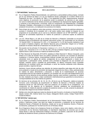 Viernes 28 de octubre de 2016 DIARIO OFICIAL (Segunda Sección) 17
DECLARACIONES
I. "DIF NACIONAL" declara que:
I.1 Es un Organismo Público Descentralizado, con patrimonio y personalidad jurídica propios, normado
por la Ley General de Salud y la Ley de Asistencia Social, publicadas en el Diario Oficial de la
Federación los días 7 de febrero de 1984 y 2 de septiembre de 2004, respectivamente; teniendo
como objetivos, la promoción de la asistencia social, la prestación de servicios en ese campo,
así como la realización de las demás acciones que establezcan las disposiciones legales aplicables,
y conforme a sus atribuciones y funciones; actúa en coordinación con Dependencias y Entidades
Federales, Estatales y Municipales en el diseño de las políticas públicas, operación de programas,
prestación de servicios, y la realización de acciones en la materia.
I.2 Para el logro de sus objetivos, entre otras acciones, reconoce la importancia de optimizar esfuerzos y
sumarse a iniciativas de la sociedad civil y del sector público para ampliar el impacto de sus
programas en la comunidad, por lo cual es su intención colaborar con el "DIF ESTATAL", para la
ejecución de actividades específicas en materia de protección a personas sujetas de asistencia
social.
I.3 Los CC. Oficial Mayor y el Jefe de la Unidad de Atención a Población Vulnerable se encuentran
facultados para la formalización del presente instrumento jurídico, de conformidad con los artículos
19, fracción XXVI; 14, fracciones IV y XVI, y 15, fracciones IV, V y XV del Acuerdo mediante el cual
se expide el Estatuto Orgánico del Sistema Nacional para el Desarrollo Integral de la Familia,
publicado en el Diario Oficial de la Federación el 2 de abril de 2015.
I.4 De acuerdo con los artículos 12, fracciones I, incisos a, b, h, i, VI, X, XI y XIV de la Ley de Asistencia
Social, y 2o., fracciones II, III, V, VI, VIII, XII, XIX y XX de su Estatuto Orgánico, para el logro de sus
objetivos lleva a cabo acciones en materia de Asistencia Social.
I.5 El Plan Nacional de Desarrollo 2013-2018, establece la Meta Nacional II. México Incluyente, pone
énfasis en la idea de transitar hacia una política enfocada en alcanzar una sociedad de derechos
ciudadanos y humanos plenos, proponiéndose políticas sociales que giren en torno al ciudadano,
ubicándolo como un agente de cambio, protagonista de su propia superación a través de su
organización y participación activa, teniendo como prioridad la integración de una sociedad con
equidad, cohesión social e igualdad de oportunidades. Un México Incluyente busca consolidar
plataformas de movilidad social que contribuyan a cerrar las brechas existentes entre diferentes
grupos sociales y regiones del país.
Asimismo, busca articular políticas que atiendan de manera específica cada etapa del ciclo de vida
de la población a través de la promoción del desarrollo integral de los niños y niñas, particularmente
en materia de salud, alimentación y educación, a través de la implementación de acciones
coordinadas entre los tres órdenes de gobierno y la sociedad civil, así como del fortalecimiento de la
protección de los derechos de las personas adultas mayores, para contribuir a garantizar su calidad
de vida, mediante una mayor y mejor coordinación interinstitucional que garantice la concurrencia y
corresponsabilidad de los tres órdenes de gobierno.
I.6 En términos de los artículos 28, 32, 33, 34, 35 y 36 de la Ley de Planeación, celebra el presente
Convenio como instrumento de Coordinación en Materia de Atención a Personas Sujetas de
Asistencia Social con "DIF ESTATAL" para que coadyuve, en el ámbito de su competencia, a la
consecución de los objetivos de la planeación nacional, establecer los procedimientos de
coordinación en materia de atención a sujetos de asistencia social y, con ello, propiciar la planeación
del desarrollo integral de esa Entidad Federativa.
I.7 Señala como domicilio legal para todos los efectos de este Convenio, el ubicado en Avenida Emiliano
Zapata número 340, Colonia Santa Cruz Atoyac, Delegación Benito Juárez, Código Postal 03310,
Ciudad de México.
II. "DIF ESTATAL" declara que:
II.1 Es un Organismo Público Descentralizado de la Administración Pública Estatal, con personalidad
jurídica y patrimonio propio, que tiene por objeto la promoción y prestación de los servicios de
Asistencia Social y Protección de Derechos, creado por la Ley de Asistencia Social y Protección
de Derechos, publicada el 27 de Abril de 2012 en el Periódico Oficial.
II.2 Es el Organismo Rector de la Asistencia Social en el Estado y tiene como objetivo, entre otros, la
coordinación de los Servicios Asistenciales, la interrelación sistemática de acciones que en este
campo lleven a cabo las Instituciones Públicas y Privadas y el Diseño y ejecución de las políticas
públicas de Asistencia Social y protección de Derechos en el Estado.
 