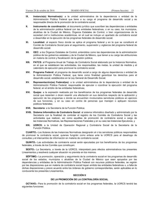Viernes 28 de octubre de 2016 DIARIO OFICIAL (Primera Sección) 13
IX. Instancia(s) Normativa(s): a la unidad administrativa de la dependencia o entidad de la
Administración Pública Federal que tiene a su cargo el programa de desarrollo social y es
responsable directa de la promoción de la contraloría social;
X. Instrumento de coordinación: al documento jurídico que suscriben las dependencias o entidades
de la administración pública federal con las entidades federativas, o en su caso, los municipios,
alcaldías de la Ciudad de México, Órganos Estatales de Control, o bien organizaciones de la
sociedad civil e instituciones académicas, en el cual se incluye un apartado de contraloría social
a desarrollar en la ejecución de los programas federales de desarrollo social;
XI. Localidad: al espacio físico donde se aplica el programa federal y en la que se constituirá el
Comité de Contraloría Social para el seguimiento, supervisión y vigilancia del programa federal de
desarrollo social;
XII. OEC: a los Órganos Estatales de Control, entendidos como las dependencias de la administración
pública de los gobiernos estatales y de la Ciudad de México, que tienen a su cargo las atribuciones
en materia de control y fiscalización de la gestión pública;
XIII. PATCS: al Programa Anual de Trabajo de Contraloría Social elaborado por la Instancia Normativa,
en el que se establecen las actividades, los responsables, las metas, la unidad de medida y el
calendario de ejecución para promover la contraloría social;
XIV. Programa Federal: al programa de desarrollo social a cargo de alguna dependencia o entidad de
la Administración Pública Federal, que tiene como finalidad garantizar los derechos para el
desarrollo social, establecidos en la Ley General de Desarrollo Social;
XV. Representación(es) Federal(es): a la unidad administrativa de la dependencia o entidad de la
Administración Pública Federal, responsable de ejecutar o coordinar la ejecución del programa
federal, en el ámbito de las entidades federativas;
XVI. Quejas: a la expresión realizada por los beneficiarios de los programas federales de desarrollo
social que resienten o dicen resentir una afectación en sus derechos respecto de la aplicación y
ejecución de los programas o donde se encuentren involucrados servidores públicos en ejercicio
de sus funciones, y en su caso en contra de personas que manejen o apliquen recursos
públicos federales;
XVII. Secretaría: a la Secretaría de la Función Pública;
XVIII. Sistema Informático de Contraloría Social: al sistema informático diseñado y administrado por la
Secretaría con la finalidad de controlar el registro de los Comités de Contraloría Social y las
actividades que realizan, así como aquéllas de promoción de contraloría social a cargo de
las Instancias Normativas, las Representaciones Federales y en su caso las Instancias Ejecutoras, y
XIX. UORCS: a la Unidad de Operación Regional y Contraloría Social de la Secretaría de la
Función Pública.
CUARTO.- Los titulares de las Instancias Normativas designarán al o los servidores públicos responsables
de promover la contraloría social, quienes fungirán como enlace ante la UORCS para el desahogo de
consultas y el intercambio de información en materia de contraloría social.
QUINTO.- Las actividades de contraloría social serán ejecutadas por los beneficiarios de los programas
federales, a través de los Comités que constituyan.
SEXTO.- La Secretaría, a través de la UORCS, interpretará para efectos administrativos los presentes
Lineamientos y resolverá cualquier situación no prevista en los mismos.
SÉPTIMO.- La promoción, operación y seguimiento de la contraloría social en los programas de desarrollo
social de los estados, municipios o alcaldías de la Ciudad de México que sean apoyados por las
dependencias y entidades de la Administración Pública Federal con recursos públicos federales, se regirán
por las disposiciones que en materia de contraloría social hayan emitido las entidades federativas o, a falta de
dichas disposiciones y previo acuerdo entre los órdenes de gobierno correspondientes, serán aplicables en lo
conducente los presentes Lineamientos.
SECCIÓN II
DE LA PROMOCIÓN DE LA CONTRALORÍA SOCIAL
OCTAVO.- Para la promoción de la contraloría social en los programas federales, la UORCS tendrá las
siguientes funciones:
 