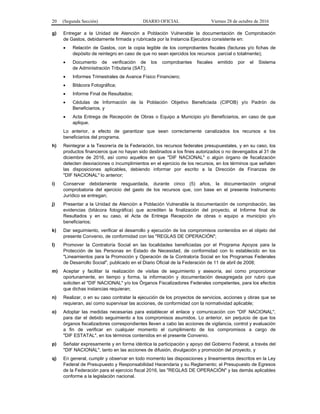20 (Segunda Sección) DIARIO OFICIAL Viernes 28 de octubre de 2016
g) Entregar a la Unidad de Atención a Población Vulnerable la documentación de Comprobación
de Gastos, debidamente firmada y rubricada por la Instancia Ejecutora consistente en:
 Relación de Gastos, con la copia legible de los comprobantes fiscales (facturas y/o fichas de
depósito de reintegro en caso de que no sean ejercidos los recursos parcial o totalmente);
 Documento de verificación de los comprobantes fiscales emitido por el Sistema
de Administración Tributaria (SAT);
 Informes Trimestrales de Avance Físico Financiero;
 Bitácora Fotográfica;
 Informe Final de Resultados;
 Cédulas de Información de la Población Objetivo Beneficiada (CIPOB) y/o Padrón de
Beneficiarios, y
 Acta Entrega de Recepción de Obras o Equipo a Municipio y/o Beneficiarios, en caso de que
aplique.
Lo anterior, a efecto de garantizar que sean correctamente canalizados los recursos a los
beneficiarios del programa.
h) Reintegrar a la Tesorería de la Federación, los recursos federales presupuestales, y en su caso, los
productos financieros que no hayan sido destinados a los fines autorizados o no devengados al 31 de
diciembre de 2016, así como aquellos en que "DIF NACIONAL" o algún órgano de fiscalización
detecten desviaciones o incumplimientos en el ejercicio de los recursos, en los términos que señalen
las disposiciones aplicables, debiendo informar por escrito a la Dirección de Finanzas de
"DIF NACIONAL" lo anterior;
i) Conservar debidamente resguardada, durante cinco (5) años, la documentación original
comprobatoria del ejercicio del gasto de los recursos que, con base en el presente Instrumento
Jurídico se entregan;
j) Presentar a la Unidad de Atención a Población Vulnerable la documentación de comprobación, las
evidencias (bitácora fotográfica) que acrediten la finalización del proyecto, el Informe final de
Resultados y en su caso, el Acta de Entrega Recepción de obras o equipo a municipio y/o
beneficiarios;
k) Dar seguimiento, verificar el desarrollo y ejecución de los compromisos contenidos en el objeto del
presente Convenio, de conformidad con las "REGLAS DE OPERACIÓN";
l) Promover la Contraloría Social en las localidades beneficiadas por el Programa Apoyos para la
Protección de las Personas en Estado de Necesidad, de conformidad con lo establecido en los
"Lineamientos para la Promoción y Operación de la Contraloría Social en los Programas Federales
de Desarrollo Social", publicado en el Diario Oficial de la Federación de 11 de abril de 2008;
m) Aceptar y facilitar la realización de visitas de seguimiento y asesoría, así como proporcionar
oportunamente, en tiempo y forma, la información y documentación desagregada por rubro que
soliciten el "DIF NACIONAL" y/o los Órganos Fiscalizadores Federales competentes, para los efectos
que dichas instancias requieran;
n) Realizar, o en su caso contratar la ejecución de los proyectos de servicios, acciones y obras que se
requieran, así como supervisar las acciones, de conformidad con la normatividad aplicable;
o) Adoptar las medidas necesarias para establecer el enlace y comunicación con "DIF NACIONAL",
para dar el debido seguimiento a los compromisos asumidos. Lo anterior, sin perjuicio de que los
órganos fiscalizadores correspondientes lleven a cabo las acciones de vigilancia, control y evaluación
a fin de verificar en cualquier momento el cumplimiento de los compromisos a cargo de
"DIF ESTATAL", en los términos contenidos en el presente Convenio.
p) Señalar expresamente y en forma idéntica la participación y apoyo del Gobierno Federal, a través del
"DIF NACIONAL", tanto en las acciones de difusión, divulgación y promoción del proyecto, y
q) En general, cumplir y observar en todo momento las disposiciones y lineamientos descritos en la Ley
Federal de Presupuesto y Responsabilidad Hacendaria y su Reglamento; el Presupuesto de Egresos
de la Federación para el ejercicio fiscal 2016, las "REGLAS DE OPERACIÓN" y las demás aplicables
conforme a la legislación nacional.
 