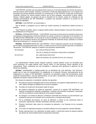 Viernes 28 de octubre de 2016 DIARIO OFICIAL (Segunda Sección) 21
"LAS PARTES" acuerdan que para efectos de los incisos d) y f) de esta cláusula, los informes de avance o
final del proyecto serán enviados, recibidos o archivados a través de medios electrónicos o por cualquier otra
tecnología que permita identificar al firmante. En consecuencia, el "DIF ESTATAL" acepta que la información
contenida, producirá los mismos efectos jurídicos que la firma autógrafa, reconociendo la plena validez,
eficacia y efectos legales, sin perjuicio de que la veracidad de los mismos, pueda ser verificada por las
unidades administrativas del "DIF NACIONAL" o cualquier otra autoridad, conforme a lo previsto en las
disposiciones aplicables.
SÉPTIMA.- "LAS PARTES", se comprometen a:
Que la difusión y divulgación que se realice por medios impresos y/o electrónicos deberá enunciar la
leyenda:
"Este Programa es público, ajeno a cualquier partido político. Queda prohibido el uso para fines distintos a
los establecidos en el Programa".
OCTAVA.- CONTRALORÍA SOCIAL.- "LAS PARTES" reconocen el instrumento de contraloría social como
una práctica de transparencia y control de rendición de cuentas, conforme a lo dispuesto en el numeral 8.1 de
las "REGLAS DE OPERACIÓN" y el Acuerdo por el que se establecen los Lineamientos para la Promoción y
Operación de la Contraloría Social en los Programas Federales de Desarrollo Social, publicado en el Diario
Oficial de la Federación el 11 de abril de 2008.
NOVENA.- REPRESENTANTES DE "LAS PARTES".- Para la adecuada operación de las actividades a
que se refiere el presente Instrumento Jurídico y a efecto de que en forma conjunta supervisen la realización
del proyecto, "LAS PARTES" designan al respecto a los siguientes representantes:
"DIF NACIONAL" ING. CARLOS PRADO BUTRÓN.
JEFE DE LA UNIDAD DE ATENCIÓN A POBLACIÓN VULNERABLE.
"DIF ESTATAL" ING. JAIME BUENO ZERTUCHE.
DIRECTOR GENERAL DEL SISTEMA ESTATAL DIF COAHUILA.
Los representantes Titulares podrán designar suplentes, quienes deberán contar con facultades para
tomar decisiones, los cuales deberán tener cuando menos, el nivel jerárquico inferior siguiente al del
representante Titular, cuidándose que sea homogéneo y adecuado para garantizar la ejecución de las
decisiones adoptadas.
DÉCIMA.- SUSPENSIÓN O CANCELACIÓN DE LA ENTREGA DE LOS APOYOS.- "DIF ESTATAL"
acepta que en caso de incumplimiento a lo establecido en el presente Convenio, particularmente de las
obligaciones a su cargo, el "DIF NACIONAL", atendiendo a la gravedad y origen del incumplimiento, podrá
suspender temporalmente o cancelar definitivamente, ya sea total o parcialmente, la entrega de los apoyos
asignados al proyecto materia de este Convenio.
Son causas de suspensión o cancelación, además, las siguientes:
a) No aplique los apoyos entregados para los fines aprobados o los apliquen inadecuadamente, en cuyo
caso, deberá reintegrar la totalidad de los recursos otorgados;
b) Incumpla con la ejecución del proyecto sujeto de apoyo;
c) No acepte la realización de visitas de supervisión, cuando así lo soliciten "DIF NACIONAL", los
Órganos Fiscalizadores Federales competentes o cualquier otra autoridad competente o autorizada,
con el fin de verificar la correcta aplicación de los apoyos otorgados;
d) No entregue a la Unidad de Atención a Población Vulnerable los informes y la documentación que
acredite los avances y la conclusión de los compromisos y conceptos del proyecto;
e) Por la inviabilidad del proyecto, en razón de alteración o cambio en las condiciones sobre la
producción, organización, mercado, financieras o técnicas, entre otras;
f) Presente información falsa sobre los conceptos de aplicación y los finiquitos de los conceptos
apoyados;
g) Con motivo de duplicidad de apoyos a conceptos idénticos de otros programas o fondos federales;
h) Existan adecuaciones a los calendarios de gasto público o disminución grave de ingresos públicos
que afecten de manera determinante el presupuesto autorizado;
 