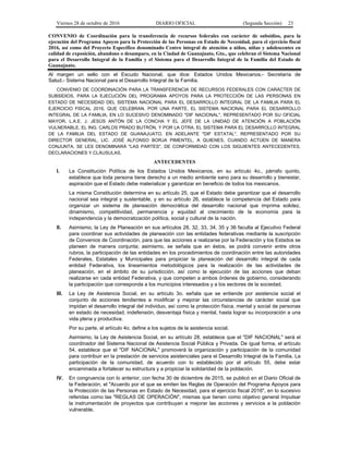 Viernes 28 de octubre de 2016 DIARIO OFICIAL (Segunda Sección) 23
CONVENIO de Coordinación para la transferencia de recursos federales con carácter de subsidios, para la
ejecución del Programa Apoyos para la Protección de las Personas en Estado de Necesidad, para el ejercicio fiscal
2016, así como del Proyecto Específico denominado Centro integral de atención a niños, niñas y adolescentes en
calidad de exposición, abandono o desamparo, en la Ciudad de Guanajuato, Gto., que celebran el Sistema Nacional
para el Desarrollo Integral de la Familia y el Sistema para el Desarrollo Integral de la Familia del Estado de
Guanajuato.
Al margen un sello con el Escudo Nacional, que dice: Estados Unidos Mexicanos.- Secretaría de
Salud.- Sistema Nacional para el Desarrollo Integral de la Familia.
CONVENIO DE COORDINACIÓN PARA LA TRANSFERENCIA DE RECURSOS FEDERALES CON CARÁCTER DE
SUBSIDIOS, PARA LA EJECUCIÓN DEL PROGRAMA APOYOS PARA LA PROTECCIÓN DE LAS PERSONAS EN
ESTADO DE NECESIDAD DEL SISTEMA NACIONAL PARA EL DESARROLLO INTEGRAL DE LA FAMILIA PARA EL
EJERCICIO FISCAL 2016, QUE CELEBRAN, POR UNA PARTE, EL SISTEMA NACIONAL PARA EL DESARROLLO
INTEGRAL DE LA FAMILIA, EN LO SUCESIVO DENOMINADO "DIF NACIONAL", REPRESENTADO POR SU OFICIAL
MAYOR, L.A.E. J. JESÚS ANTÓN DE LA CONCHA Y EL JEFE DE LA UNIDAD DE ATENCIÓN A POBLACIÓN
VULNERABLE, EL ING. CARLOS PRADO BUTRÓN, Y POR LA OTRA, EL SISTEMA PARA EL DESARROLLO INTEGRAL
DE LA FAMILIA DEL ESTADO DE GUANAJUATO, EN ADELANTE "DIF ESTATAL", REPRESENTADO POR SU
DIRECTOR GENERAL, LIC. JOSÉ ALFONSO BORJA PIMENTEL, A QUIENES, CUANDO ACTÚEN DE MANERA
CONJUNTA, SE LES DENOMINARÁ "LAS PARTES", DE CONFORMIDAD CON LOS SIGUIENTES ANTECEDENTES,
DECLARACIONES Y CLÁUSULAS.
ANTECEDENTES
I. La Constitución Política de los Estados Unidos Mexicanos, en su artículo 4o., párrafo quinto,
establece que toda persona tiene derecho a un medio ambiente sano para su desarrollo y bienestar,
aspiración que el Estado debe materializar y garantizar en beneficio de todos los mexicanos.
La misma Constitución determina en su artículo 25, que el Estado debe garantizar que el desarrollo
nacional sea integral y sustentable, y en su artículo 26, establece la competencia del Estado para
organizar un sistema de planeación democrática del desarrollo nacional que imprima solidez,
dinamismo, competitividad, permanencia y equidad al crecimiento de la economía para la
independencia y la democratización política, social y cultural de la nación.
II. Asimismo, la Ley de Planeación en sus artículos 28, 32, 33, 34, 35 y 36 faculta al Ejecutivo Federal
para coordinar sus actividades de planeación con las entidades federativas mediante la suscripción
de Convenios de Coordinación, para que las acciones a realizarse por la Federación y los Estados se
planeen de manera conjunta; asimismo, se señala que en éstos, se podrá convenir entre otros
rubros, la participación de las entidades en los procedimientos de coordinación entre las autoridades
Federales, Estatales y Municipales para propiciar la planeación del desarrollo integral de cada
entidad Federativa, los lineamientos metodológicos para la realización de las actividades de
planeación, en el ámbito de su jurisdicción, así como la ejecución de las acciones que deban
realizarse en cada entidad Federativa, y que competen a ambos órdenes de gobierno, considerando
la participación que corresponda a los municipios interesados y a los sectores de la sociedad.
III. La Ley de Asistencia Social, en su artículo 3o. señala que se entiende por asistencia social el
conjunto de acciones tendientes a modificar y mejorar las circunstancias de carácter social que
impidan el desarrollo integral del individuo, así como la protección física, mental y social de personas
en estado de necesidad, indefensión, desventaja física y mental, hasta lograr su incorporación a una
vida plena y productiva.
Por su parte, el artículo 4o. define a los sujetos de la asistencia social.
Asimismo, la Ley de Asistencia Social, en su artículo 28, establece que el "DIF NACIONAL" será el
coordinador del Sistema Nacional de Asistencia Social Pública y Privada. De igual forma, el artículo
54, establece que el "DIF NACIONAL" promoverá la organización y participación de la comunidad
para contribuir en la prestación de servicios asistenciales para el Desarrollo Integral de la Familia. La
participación de la comunidad, de acuerdo con lo establecido por el artículo 55, debe estar
encaminada a fortalecer su estructura y a propiciar la solidaridad de la población.
IV. En congruencia con lo anterior, con fecha 30 de diciembre de 2015, se publicó en el Diario Oficial de
la Federación, el "Acuerdo por el que se emiten las Reglas de Operación del Programa Apoyos para
la Protección de las Personas en Estado de Necesidad, para el ejercicio fiscal 2016", en lo sucesivo
referidas como las "REGLAS DE OPERACIÓN", mismas que tienen como objetivo general Impulsar
la instrumentación de proyectos que contribuyan a mejorar las acciones y servicios a la población
vulnerable.
 