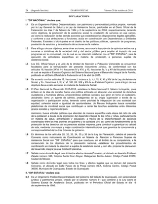 24 (Segunda Sección) DIARIO OFICIAL Viernes 28 de octubre de 2016
DECLARACIONES
I. "DIF NACIONAL" declara que:
I.1 Es un Organismo Público Descentralizado, con patrimonio y personalidad jurídica propios, normado
por la Ley General de Salud y la Ley de Asistencia Social, publicadas en el Diario Oficial de la
Federación los días 7 de febrero de 1984 y 2 de septiembre de 2004, respectivamente; teniendo
como objetivos, la promoción de la asistencia social, la prestación de servicios en ese campo,
así como la realización de las demás acciones que establezcan las disposiciones legales aplicables,
y conforme a sus atribuciones y funciones; actúa en coordinación con Dependencias y Entidades
Federales, Estatales y Municipales en el diseño de las políticas públicas, operación de programas,
prestación de servicios, y la realización de acciones en la materia.
I.2 Para el logro de sus objetivos, entre otras acciones, reconoce la importancia de optimizar esfuerzos y
sumarse a iniciativas de la sociedad civil y del sector público para ampliar el impacto de sus
programas en la comunidad, por lo cual es su intención colaborar con el "DIF ESTATAL", para la
ejecución de actividades específicas en materia de protección a personas sujetas de
asistencia social.
I.3 Los CC. Oficial Mayor y el Jefe de la Unidad de Atención a Población Vulnerable se encuentran
facultados para la formalización del presente instrumento jurídico, de conformidad con los
artículos 19, fracción XXVI, 14, fracciones IV y XVI, y 15, fracciones IV, V y XV del Acuerdo mediante
el cual se expide el Estatuto Orgánico del Sistema Nacional para el Desarrollo Integral de la Familia,
publicado en el Diario Oficial de la Federación el 2 de abril de 2015.
I.4 De acuerdo con los artículos 12, fracciones I, incisos a, b, h, i, VI, X, XI y XIV de la Ley de Asistencia
Social, y 2o., fracciones II, III, V, VI, VIII, XII, XIX y XX de su Estatuto Orgánico, para el logro de sus
objetivos lleva a cabo acciones en materia de Asistencia Social.
I.5 El Plan Nacional de Desarrollo 2013-2018, establece la Meta Nacional II. México Incluyente, pone
énfasis en la idea de transitar hacia una política enfocada en alcanzar una sociedad de derechos
ciudadanos y humanos plenos, proponiéndose políticas sociales que giren en torno al ciudadano,
ubicándolo como un agente de cambio, protagonista de su propia superación a través de su
organización y participación activa, teniendo como prioridad la integración de una sociedad con
equidad, cohesión social e igualdad de oportunidades. Un México Incluyente busca consolidar
plataformas de movilidad social que contribuyan a cerrar las brechas existentes entre diferentes
grupos sociales y regiones del país.
Asimismo, busca articular políticas que atiendan de manera específica cada etapa del ciclo de vida
de la población a través de la promoción del desarrollo integral de los niños y niñas, particularmente
en materia de salud, alimentación y educación, a través de la implementación de acciones
coordinadas entre los tres órdenes de gobierno y la sociedad civil, así como del fortalecimiento de la
protección de los derechos de las personas adultas mayores, para contribuir a garantizar su calidad
de vida, mediante una mayor y mejor coordinación interinstitucional que garantice la concurrencia y
corresponsabilidad de los tres órdenes de gobierno.
I.6 En términos de los artículos 28, 32, 33, 34, 35 y 36 de la Ley de Planeación, celebra el presente
Convenio como instrumento de Coordinación en Materia de Atención a Personas Sujetas de
Asistencia Social con "DIF ESTATAL" para que coadyuve, en el ámbito de su competencia, a la
consecución de los objetivos de la planeación nacional, establecer los procedimientos de
coordinación en materia de atención a sujetos de asistencia social y, con ello, propiciar la planeación
del desarrollo integral de esa Entidad Federativa.
I.7 Señala como domicilio legal para todos los efectos de este Convenio, el ubicado en Avenida Emiliano
Zapata número 340, Colonia Santa Cruz Atoyac, Delegación Benito Juárez, Código Postal 03310,
Ciudad de México.
I.8 Señala como domicilio legal para todos los fines y efectos legales que se deriven del presente
Convenio, el ubicado en Calle Paseo de la Presa número 89-A, Colonia Centro, Código Postal
36000, Municipio de Guanajuato, Estado de Guanajuato
II. "DIF ESTATAL" declara que:
II.1 Es un Organismo Público Descentralizado del Gobierno del Estado de Guanajuato, con personalidad
jurídica y patrimonios propio, creado por el Decreto número 51 que contiene a la Ley sobre el
Sistema Estatal de Asistencia Social, publicado en el Periódico Oficial del Estado el día 19
de septiembre de 1986.
 